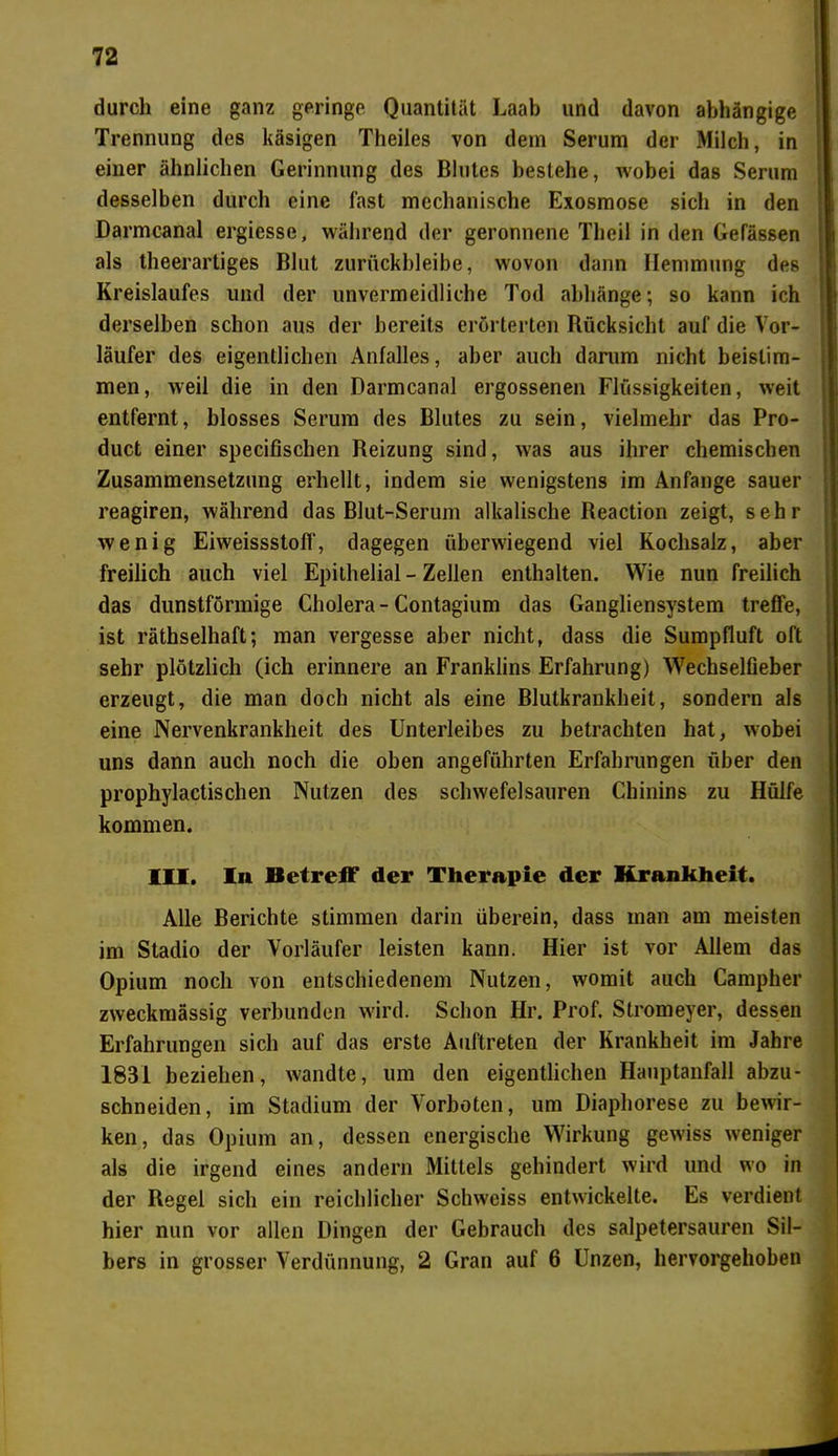 durch eine ganz geringe Quantität Laab und davon abhängige Trennung des käsigen Theiles von dem Serum der Milch, in einer ähnlichen Gerinnung des Blutes bestehe, wobei das Serum desselben durch eine fast mechanische Exosmose sich in den Darmcanal ergiesse, während der geronnene Theil in den Gefässen als theerartiges Blut zurückbleibe, wovon dann Hemmung des Kreislaufes und der unvermeidliche Tod abhänge; so kann ich derselben schon aus der bereits erörterten Rücksicht auf die Vor- läufer des eigentlichen Anfalles, aber auch darum nicht beislim- men, weil die in den Darmcanal ergossenen Flüssigkeiten, weit entfernt, blosses Serum des Blutes zu sein, vielmehr das Pro- duct einer specifischen Beizung sind, was aus ihrer chemischen Zusammensetzung erhellt, indem sie wenigstens im Anfänge sauer reagiren, während das Blut-Serum alkalische Beaction zeigt, sehr wenig Eiweissstoff, dagegen überwiegend viel Kochsalz, aber freilich auch viel Epithelial - Zellen enthalten. Wie nun freilich das dunstförmige Cholera-Contagium das Gangliensystem treffe, ist räthselhaft; man vergesse aber nicht, dass die Sumpfluft oft sehr plötzlich (ich erinnere an Franklins Erfahrung) Wechselfieber erzeugt, die man doch nicht als eine Blutkrankheit, sondern als eine Nervenkrankheit des Unterleibes zu betrachten hat, wobei uns dann auch noch die oben angeführten Erfahrungen über den prophylactischen Nutzen des schwefelsauren Chinins zu Hülfe kommen. III. In Betreff der Therapie der Krankheit. Alle Berichte stimmen darin überein, dass man am meisten im Stadio der Vorläufer leisten kann. Hier ist vor Allem das Opium noch von entschiedenem Nutzen, womit auch Campher zweckmässig verbunden wird. Schon Hr. Prof. Stromeyer, dessen Erfahrungen sich auf das erste Auftreten der Krankheit im Jahre 1831 beziehen, wandte, um den eigentlichen Hauptanfall abzu- schneiden, im Stadium der Vorboten, um Diaphorese zu bewir- ken, das Opium an, dessen energische Wirkung gewiss weniger als die irgend eines andern Mittels gehindert wird und wo in der Regel sich ein reichlicher Schweiss entwickelte. Es verdient hier nun vor allen Dingen der Gebrauch des salpetersauren Sil- bers in grosser Verdünnung, 2 Gran auf 6 Unzen, hervorgehoben