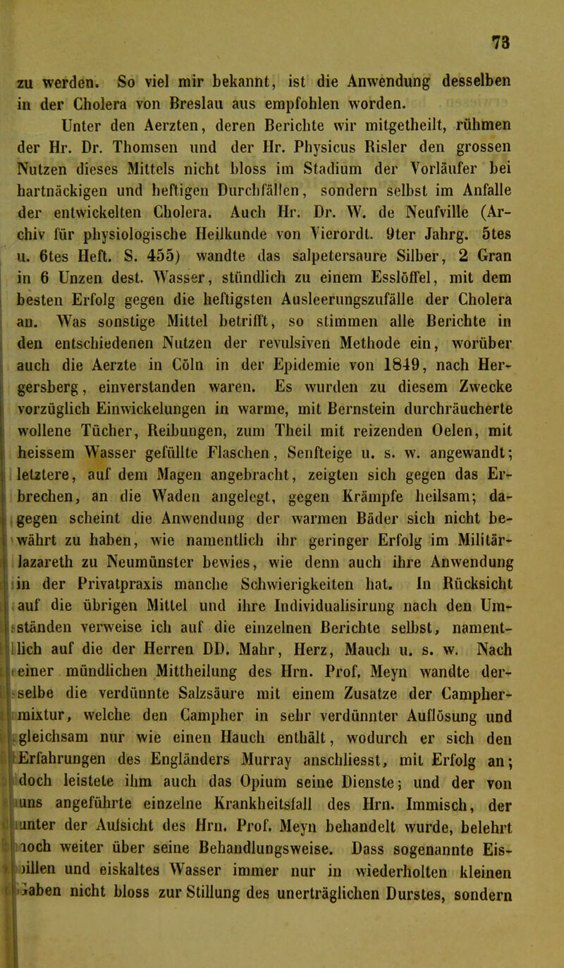 zu werden. So viel mir bekannt, ist die Anwendung desselben in der Cholera von Breslau aus empfohlen worden. Unter den Aerzten, deren Berichte wir mitgetheilt, rühmen der Hr. Dr. Thomsen und der Hr. Physicus Risler den grossen Nutzen dieses Mittels nicht bloss im Stadium der Vorläufer bei hartnäckigen und heftigen Durchfällen, sondern selbst im Anfalle der entwickelten Cholera. Auch Hr. Dr. W. de Neufville (Ar- chiv für physiologische Heilkunde von Vierordt. 9ter Jahrg. 5tes u. 6tes Heft. S. 455) wandte das salpetersaure Silber, 2 Gran in 6 Unzen dest. Wasser, stündlich zu einem Esslöffel, mit dem besten Erfolg gegen die heftigsten Ausleerungszufälle der Cholera an. Was sonstige Mittel betrifft, so stimmen alle Berichte in den entschiedenen Nutzen der revulsiven Methode ein, worüber auch die Aerzte in Cöln in der Epidemie von 1849, nach Her- gersberg, einverstanden waren. Es wurden zu diesem Zwecke vorzüglich Einwickelungen in warme, mit Bernstein durchräucherte wollene Tücher, Reibungen, zum Theil mit reizenden Oelen, mit heissem Wasser gefüllte Flaschen, Senfteige u. s. w. angewandt; letztere, auf dem Magen angebracht, zeigten sich gegen das Er- brechen, an die Waden angelegt, gegen Krämpfe heilsam; da- gegen scheint die Anwendung der warmen Bäder sich nicht be- währt zu haben, wie namentlich ihr geringer Erfolg im Militär- lazareth zu Neumünster bewies, wie denn auch ihre Anwendung in der Privatpraxis manche Schwierigkeiten hat. In Rücksicht auf die übrigen Mittel und ihre Individualisirung nach den Um- ständen verweise ich auf die einzelnen Berichte selbst, nament- ;lieh auf die der Herren DD. Mahr, Herz, Maucli u. s. w. Nach einer mündlichen Mittheilung des Ilrn. Prof. Meyn wandte der- selbe die verdünnte Salzsäure mit einem Zusatze der Campher- raixtur, welche den Campher in sehr verdünnter Auflösung und gleichsam nur wie einen Hauch enthält, wodurch er sich den j Erfahrungen des Engländers Murray anschliesst, mit Erfolg an; * doch leistete ihm auch das Opium seine Dienste; und der von uns angeführte einzelne Krankheitsfall des Hrn. Immisch, der unter der Aufsicht des Hrn. Prof. Meyn behandelt wurde, belehrt loch weiter über seine Behandlungsweise. Dass sogenannte Eis- )illen und eiskaltes Wasser immer nur in wiederholten kleinen Iiaben nicht bloss zur Stillung des unerträglichen Durstes, sondern