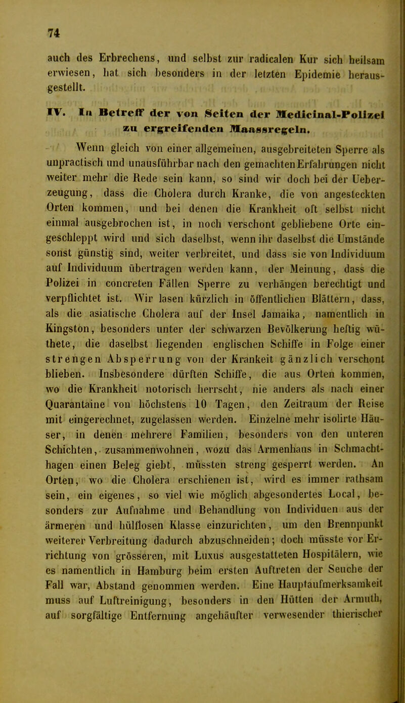 auch des Erbrechens, und selbst zur radicalen Kur sich heilsam erwiesen, hat sich besonders in der letzten Epidemie heraus- gestellt. IV. In Betreff der von Seiten der Medicinal-Polizei s&u ergreifenden Manssregeln. Wenn gleich von einer allgemeinen, ausgebreiteten Sperre als unpraclisch und unausführbar nach den gemachten Erfahrungen nicht weiter mehr die Rede sein kann, so sind wir doch bei der Ueber- zeugung, dass die Cholera durch Kranke, die von angesteckten Orten kommen, und bei denen die Krankheit oft selbst nicht einmal ausgebrochen ist, in noch verschont gebliebene Orte ein- geschleppt wird und sich daselbst, wenn ihr daselbst die Umstände sonst günstig sind, weiter verbreitet, und dass sie von Individuum auf Individuum Überträgen werden kann, der Meinung, dass die Polizei in concreten Fällen Sperre zu verhängen berechtigt und verpflichtet ist. Wir lasen kürzlich in öffentlichen Blättern, dass, als die asiatische Cholera auf der Insel Jamaika, namentlich in Kingston, besonders unter der schwarzen Bevölkerung heftig wü- thete, die daselbst liegenden englischen Schiffe in Folge einer strengen Absperrung von der Krankeit gänzlich verschont blieben. Insbesondere dürften Schiffe, die aus Orten kommen, wo die Krankheit notorisch herrscht, nie anders als nach einer Quarantaine von höchstens 10 Tagen, den Zeitraum der Reise mit eingerechnet, zugelassen werden. Einzelne mehr isolirte Häu- ser, in denen mehrere Familien, besonders von den unteren Schichten, zusammenwohnen, wozu das Armenhaus in Schmacht- hagen einen Beleg giebt, müssten streng gesperrt werden. An Orten, wo die Cholera erschienen ist, wird es immer ralhsam sein, ein eigenes, so viel wie möglich abgesondertes Local, be- sonders zur Aufnahme und Behandlung von Individuen aus der ärmeren und hülflosen Klasse einzurichten, um den Brennpunkt weiterer Verbreitung dadurch abzuschneiden; doch müsste vor Er- richtung von grösseren, mit Luxus ausgestatteten Hospitälern, wie es namentlich in Hamburg beim ersten Auftreten der Seuche der Fall war, Abstand genommen werden. Eine Hauptaufmerksamkeit muss auf Luftreinigung, besonders in den Hütten der Armutli, auf sorgfältige Entfernung angehäufter verwesender thierischer