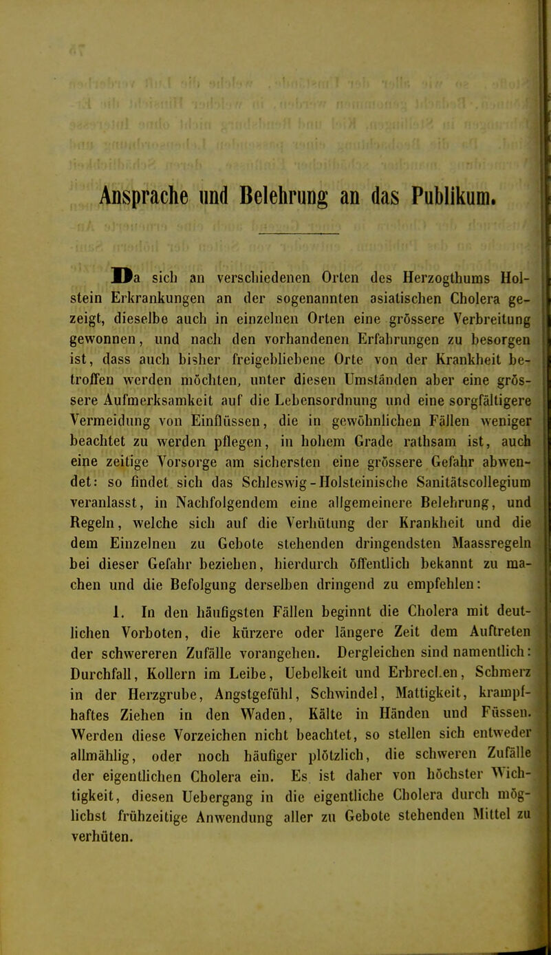 Ansprache und Belehrung an das Publikum. Da sich an verschiedenen Orten des Ilerzogthums Hol- | stein Erkrankungen an der sogenannten asiatischen Cholera ge- zeigt, dieselbe auch in einzelnen Orten eine grössere Verbreitung ; gewonnen, und nach den vorhandenen Erfahrungen zu besorgen ist, dass auch bisher freigebliebene Orte von der Krankheit be- ' troffen werden möchten, unter diesen Umständen aber eine grös- sere Aufmerksamkeit auf die Lebensordnung und eine sorgfältigere Vermeidung von Einflüssen, die in gewöhnlichen Fällen weniger beachtet zu werden pflegen, in hohem Grade rathsam ist, auch eine zeitige Vorsorge am sichersten eine grössere Gefahr abwen- det: so findet sich das Schleswig-Holsteinische Sanitätscollegium veranlasst, in Nachfolgendem eine allgemeinere Belehrung, und Regeln, welche sich auf die Verhütung der Krankheit und die dem Einzelnen zu Gebote stehenden dringendsten Maassregeln bei dieser Gefahr beziehen, hierdurch öffentlich bekannt zu ma- chen und die Befolgung derselben dringend zu empfehlen: 1. In den häufigsten Fällen beginnt die Cholera mit deut- lichen Vorboten, die kürzere oder längere Zeit dem Auftreten der schwereren Zufälle vorangehen. Dergleichen sind namentlich: Durchfall, Kollern im Leibe, Uebelkeit und Erbrechen, Schmerz in der Herzgrube, Angstgefühl, Schwindel, Mattigkeit, krampf- haftes Ziehen in den Waden, Kälte in Händen und Füssen. Werden diese Vorzeichen nicht beachtet, so stellen sich entweder allmählig, oder noch häufiger plötzlich, die schweren Zufälle der eigentlichen Cholera ein. Es ist daher von höchster Dich- tigkeit, diesen Uebergang in die eigentliche Cholera durch mög- lichst frühzeitige Anwendung aller zu Gebote stehenden Mittel zu verhüten.