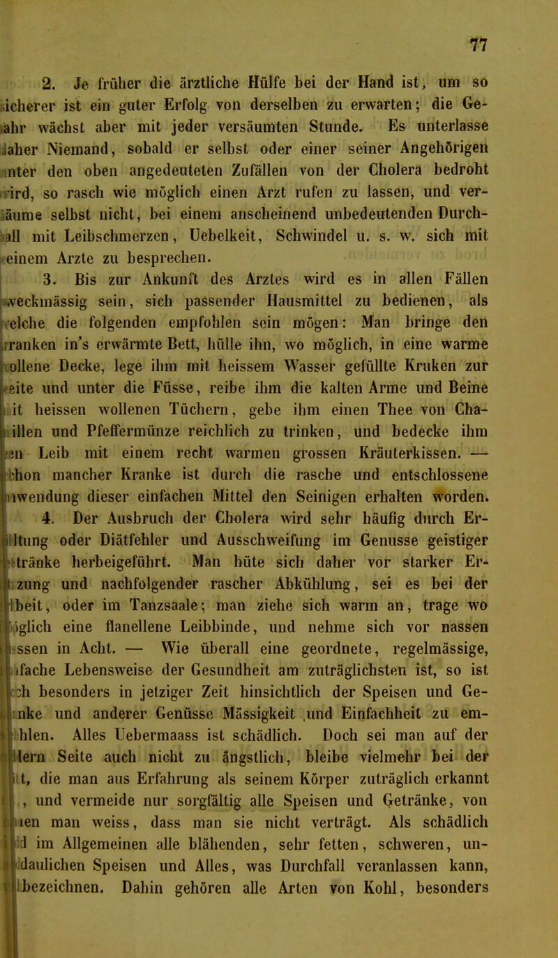 2. Je früher die ärztliche Hülfe bei der Hand ist, um so sicherer ist ein guter Erfolg von derselben zu erwarten; die Ge- ahr wächst aber mit jeder versäumten Stunde. Es unterlasse iaher Niemand, sobald er selbst oder einer seiner Angehörigen :nter den oben angedeuteten Zufällen von der Cholera bedroht ird, so rasch wie möglich einen Arzt rufen zu lassen, und ver- äume selbst nicht, bei einem anscheinend unbedeutenden Durcli- all mit Leibschmerzen, Uebelkeit, Schwindel u. s. w. sich mit einem Arzte zu besprechen. 3. Bis zur Ankunft des Arztes wird es in allen Fällen zweckmässig sein, sich passender Hausmittel zu bedienen, als eiche die folgenden empfohlen sein mögen: Man bringe den iranken in’s erwärmte Bett, hülle ihn, wo möglich, in eine warme ollene Decke, lege ihm mit heissem Wasser gefüllte Kruken zur eite und unter die Füsse, reibe ihm die kalten Arme und Beine it heissen wollenen Tüchern, gebe ihm einen Thee von Cha- illen und Pfeffermünze reichlich zu trinken, und bedecke ihm ;n Leib mit einem recht warmen grossen Kräuterkissen. — i;hon mancher Kranke ist durch die rasche und entschlossene inwendung dieser einfachen Mittel den Scinigen erhalten worden. 4. Der Ausbruch der Cholera wird sehr häufig durch Er- ! Itung oder Diätfehler und Ausschweifung im Genüsse geistiger tränke herbeigeführt. Man hüte sich daher vor starker Er* Izung und nachfolgender rascher Abkühlung, sei es bei der Ibeit, oder im Tanzsaale; man ziehe sich warm an, trage wo öglich eine flanellene Leibbinde, und nehme sich vor nassen ssen in Acht. — Wie überall eine geordnete, regelmässige, üifache Lebensweise der Gesundheit am zuträglichsten ist, so ist :3h besonders in jetziger Zeit hinsichtlich der Speisen und Ge- nke und anderer Genüsse Massigkeit ,und Einfachheit zu em- hlen. Alles Uebermaass ist schädlich. Doch sei man auf der lern Seite auch nicht zu ängstlich, bleibe vielmehr bei der i t, die man aus Erfahrung als seinem Körper zuträglich erkannt , und vermeide nur sorgfältig alle Speisen und Getränke, von inen man weiss, dass man sie nicht verträgt. Als schädlich | d im Allgemeinen alle blähenden, sehr fetten, schweren, un- I daulichen Speisen und Alles, was Durchfall veranlassen kann, i bezeichnen. Dahin gehören alle Arten von Kohl, besonders