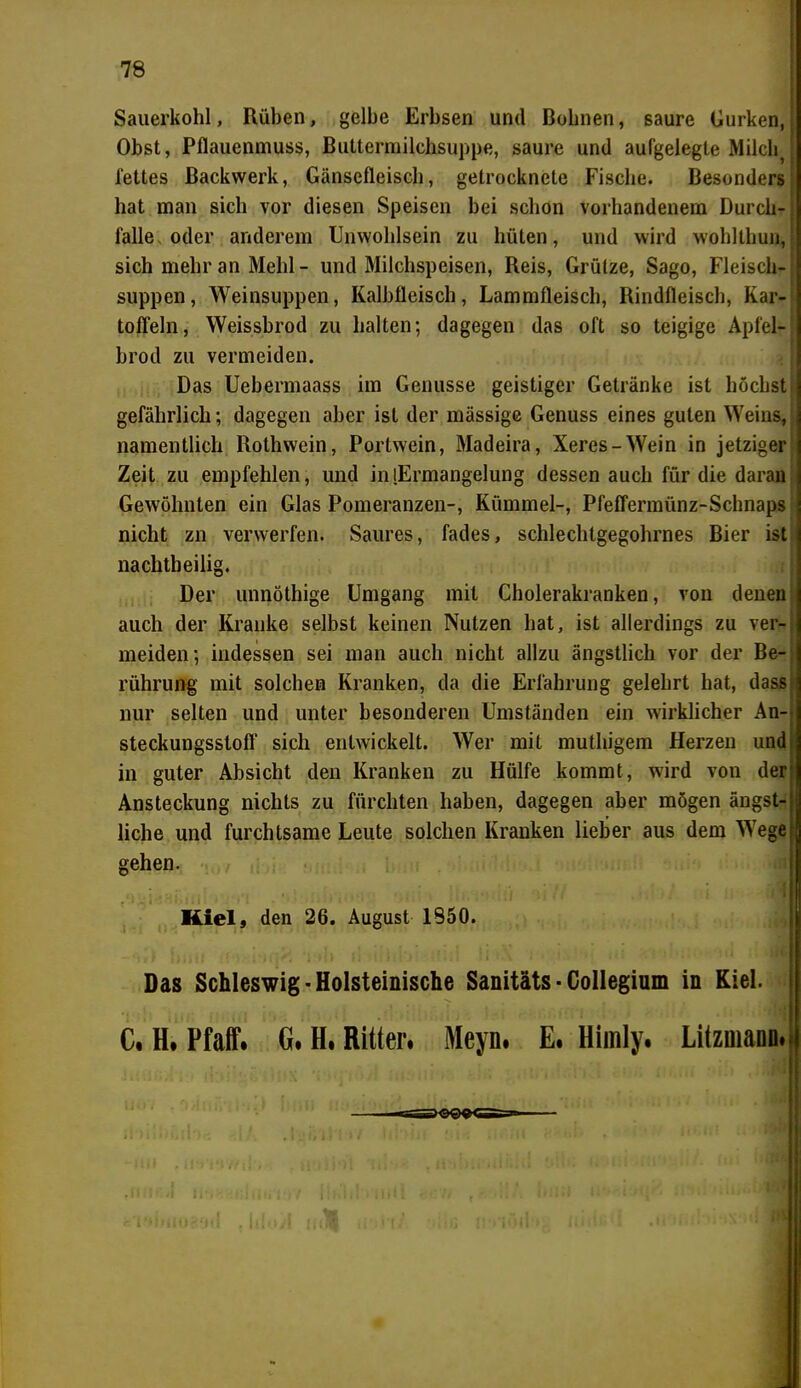 Sauerkohl, Rüben, gelbe Erbsen und Bohnen, saure Gurken, Obst, Pflauenmuss, Buttermilchsuppe, saure und aufgelegte MilchJ fettes Backwerk, Gänsefleisch, getrocknete Fische. Besonders hat man sich vor diesen Speisen bei schon vorhandenem Durch- falle, oder ariderem Unwohlsein zu hüten, und wird wohlthun,I sich mehr an Mehl - und Milchspeisen, Reis, Grütze, Sago, Fleisch- j suppen, Weinsuppen, Kalbfleisch, Lammfleisch, Rindfleisch, Kar- toffeln, Weissbrod zu halten; dagegen das oft so teigige Apfel- brod zu vermeiden. Das Uebermaass im Genüsse geistiger Getränke ist höchst gefährlich; dagegen aber ist der mässige Genuss eines guten Weins, namentlich Rothwein, Portwein, Madeira, Xeres-Wein in jetziger Zeit zu empfehlen, und in [Ermangelung dessen auch für die daran Gewöhnten ein Glas Pomeranzen-, Kümmel-, Pfeffermünz-Schnaps nicht zn verwerfen. Saures, fades, schlechtgegohrnes Bier ist nachtbeilig. Der unnöthige Umgang mit Cholerakranken, von denen auch der Kranke selbst keinen Nutzen hat, ist allerdings zu ver- meiden; indessen sei man auch nicht allzu ängstlich vor der Be- rührung mit solchen Kranken, da die Erfahrung gelehrt hat, dass nur selten und unter besonderen Umständen ein wirklicher An- steckungsstoff sich entwickelt. Wer mit muthigem Herzen und in guter Absicht den Kranken zu Hülfe kommt, wird von der Ansteckung nichts zu fürchten haben, dagegen aber mögen ängst- liche und furchtsame Leute solchen Kranken lieber aus dem Wege gehen. Kiel, den 26. August 1850. Das Schleswig • Holsteinische Sanitäts • Collegium in Kiel. C. H. Pfaff. G. H. Ritter# Meyn. E. Himly. Litzuiaün#