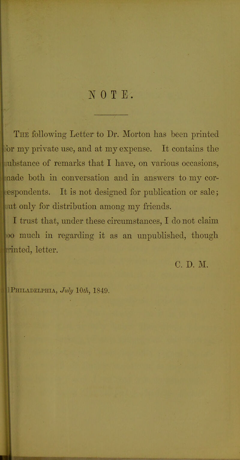 NOTE. The following Letter to Dr. Morton has been printed or my private use, and at mj expense. It contains the ubstance of remarks that I have, on various occasions, acle both in conversation and in answers to my cor- _spondents. It is not designed for publication or sale; ut only for distribution among my friends. I trust that, under these circumstances, I clo not claim much in regarding it as an unpublished, though 'nted, letter. C. D. M. 1 Philadelphia, July 10th, 1849.