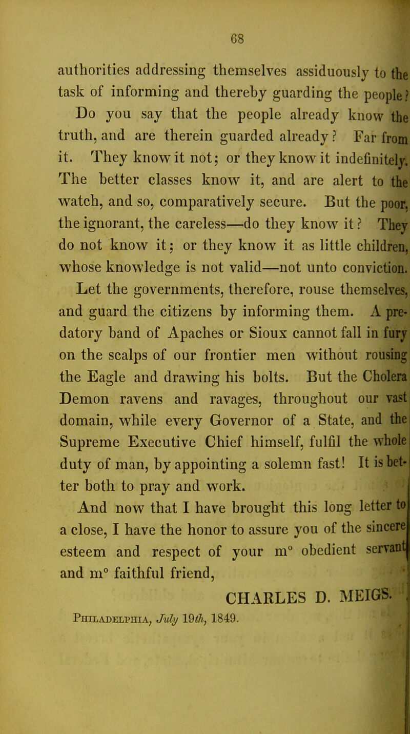 G8 authorities addressing themselves assiduously to the task of informing and thereby guarding the people ? Do you say that the people already know the truth, and are therein guarded already ? Far from it. They know it not; or they know it indefinitely The better classes know it, and are alert to the watch, and so, comparatively secure. But the poor, the ignorant, the careless—do they know it ? They do not know it; or they know it as little children, whose knowledge is not valid—not unto conviction. Let the governments, therefore, rouse themselves, and guard the citizens by informing them. A pre- datory band of Apaches or Sioux cannot fall in fury on the scalps of our frontier men without rousing the Eagle and drawing his bolts. But the Cholera Demon ravens and ravages, throughout our vast domain, while every Governor of a State, and the Supreme Executive Chief himself, fulfil the whole duty of man, by appointing a solemn fast! It is bet- ter both to pray and work. And now that I have brought this long letter to a close, I have the honor to assure you of the sincere esteem and respect of your m° obedient servant and m° faithful friend, CHARLES D. MEIGS. , PHILADELPHIA; Mj 19th, 1849.