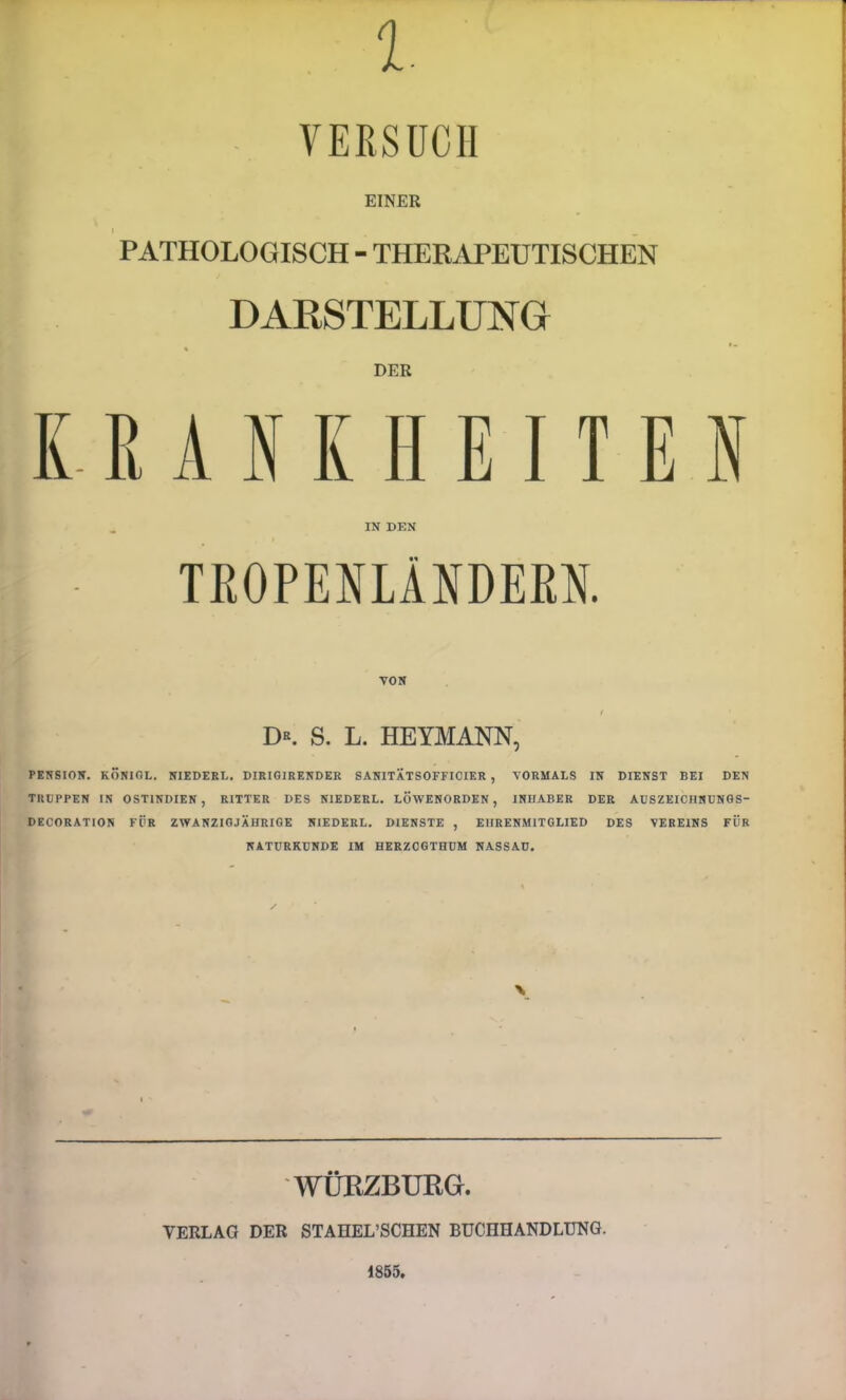 r - VERSUCH EINER PATHOLOGISCH - THERAPEUTISCHEN DARSTELLUNG « DER IN DEN TROPENLÄNDEßH. VON I D«. S. L. HEYMANN, PENSION. KÖNIOL. NIEDERL. DIRIOIRENDER SANITÄTSOFFIOIER , VORMALS IN DIENST BEI DEN TRUPPEN IN OSTINDIEN, RITTER DES NIEDERE. LÖWENORDEN, INUABER DER ADSZEICBNUNGS- DECORATION FÜR ZWANZIGJÄHRIGE NIEDERE. DIENSTE , EHRENMITGLIED DES VEREINS FÜR NATURKUNDE IM HERZOGTHUM NASSAU. WÜRZBUKG. VERLAG DER STAHEL’SCHEN BUCHHANDLUNG. 1855.