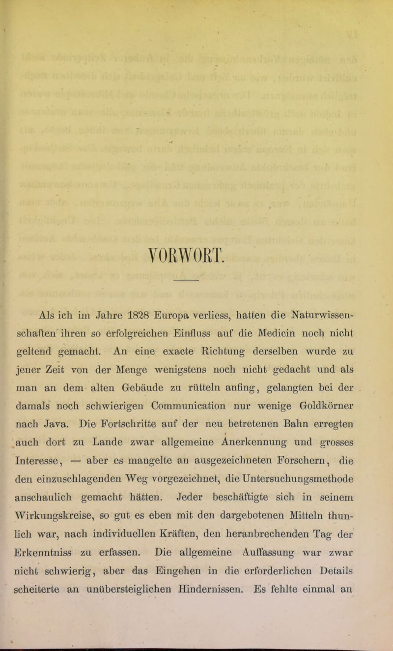 VORWORT. Als ich iin Jahre 1828 Europa verliess, hatten die Naturwissen- schaften'ihren so erfolgreichen Einfluss auf die Medicin noch nicht geltend gemacht. An eine exacte Richtung derselben wurde zu jener Zeit von der Menge wenigstens noch nicht gedacht und als man an dem alten Gebäude zu rütteln anfing, gelangten bei der damals noch schwierigen Communication nur wenige Goldkörner nach Java. Die Fortschritte auf der neu betretenen Bahn erregten ' auch dort zu Lande zwar allgemeine Anerkennung und grosses Interesse, — aber es mangelte an ausgezeichneten Forschern, die den einzuschlagenden Weg vorgezeichnet, die Untersuchungsmethode anschaulich gemacht hätten. Jeder beschäftigte sich in seinem Wirkungskreise, so gut es eben mit den dargebotenen Mitteln thun- lich war, nach individuellen Kräften, den heranbrechenden Tag der Erkenntniss zu erfassen. Die allgemeine Auflassung war zwar nicht schwierig, aber das Eingehen in die erforderlichen Details scheiterte an unübersteiglichen Hindernissen. Es fehlte einmal an
