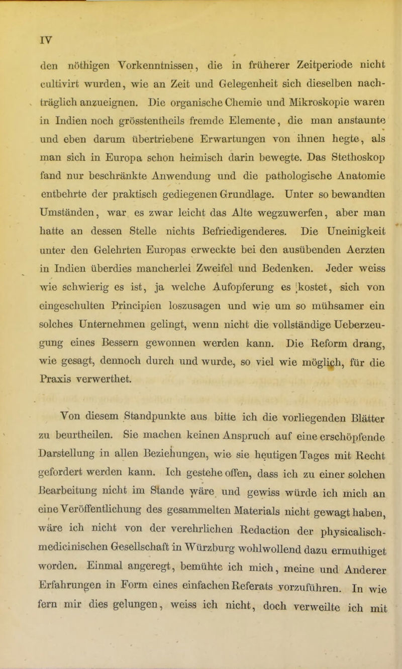 den nöthigen Vorkenntnissen, die in früherer Zeitperiode nicht cultivirt wurden, wie an Zeit und Gelegenheit sich dieselben nach- . träglich an^ueignen. Die organische Chemie und Mikroskopie waren in Indien noch grösstentheils fremde Elemente, die man anstaunte und eben darum übertriebene Erwartungen von ihnen hegte, als man sich in Europa schon heimisch darin bewegte. Das Stethoskop fand nur beschränkte Anwendung und die pathologische Anatomie entbehrte der praktisch gediegenen Grundlage. Unter so bewandten Umständen, war es zwar leicht das Alte wegzuwerfen, aber man hatte an dessen Stelle nichts Befriedigenderes. Die Uneinigkeit unter den Gelehrten Em’opas erweckte bei den ausübenden Aerzten in Indien überdies mancherlei Zweifel und Bedenken. Jeder weiss wie schwierig es ist, ja welche Aufopferung es [kostet, sich von eingeschulten Principien loszusagen und wie um so mühsamer ein solches Unternehmen gelingt, wenn nicht die vollständige Ueberzeu- gung eines Bessern gewonnen werden kann. Die Reform drang, wie gesagt, dennoch durch und wurde, so viel wie möglich, für die Praxis verwerthet. / Von diesem Standpunkte aus bitte ich die vorliegenden Blätter zu beurtheilen. Sie machen keinen Anspruch auf eine erschöpfende Darstellung in allen Beziehungen, wie sie heutigen Tages mit Recht gefordert werden kann. Ich gestehe offen, dass ich zu einer solchen Bearbeitung nicht im Stande wäre und gewiss würde ich mich an eine Veröffentlichung des gesammelten Materials nicht gewagt haben, wäre ich nicht von der verehrlichen Redaction der physicalisch- medicinischen Gesellschaft in Würzburg wohlwollend dazu ermuthiget worden. Einmal angeregt, bemühte ich mich, meine und Anderer Erfahrungen in Form eines einfachen Referats vorzuführen. In wie fern mir dies gelungen, weiss ich nicht, doch verweilte ich mit
