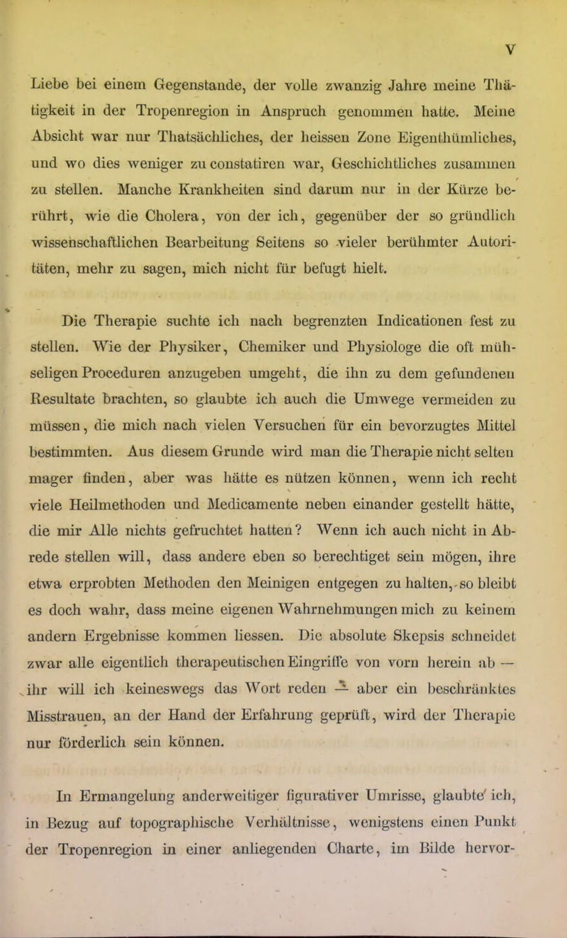 Liebe bei einem Gegenstände, der volle zwanzig Jahre meine Tliä- tigkeit in der Tropenregion in Anspruch genommen hatte. Meine Absicht war nur Thatsächliches, der heissen Zone Eigenthümliches, und wo dies weniger zu constatiren war, Geschichtliches zusammen / zu stellen. Manche Krankheiten sind darum nur in der Kürze be- rührt, wie die Cholera, von der ich, gegenüber der so gründlich wissenschaftlichen Bearbeitung Seitens so -vieler berühmter Autori- täten, mehr zu sagen, mich nicht für befugt hielt. Die Therapie suchte ich nach begrenzten Indicationen fest zu stellen. Wie der Physiker, Chemiker und Physiologe die oft müh- seligen Proceduren anzugeben umgeht, die ihn zu dem gefundenen Resultate brachten, so glaubte ich auch die Umwege vermeiden zu müssen, die mich nach vielen Versuchen für ein bevorzugtes Mittel bestimmten. Aus diesem Grunde wird man die Therapie nicht selten mager finden, aber was hätte es nützen können, wenn ich recht X viele Heilmethoden und Medicamente neben einander gestellt hätte, die mir Alle nichts gefruchtet hatten? Wenn ich auch nicht in Ab- rede stellen will, dass andere eben so berechtiget sein mögen, ihre etwa erprobten Methoden den Meinigen entgegen zu halten,-so bleibt es doch wahr, dass meine eigenen Wahrnehmungen mich zu keinem andern Ergebnisse kommen Hessen. Die absolute Skepsis schneidet zwar alle eigentlich therapeutischen Eingriffe von vorn herein ab — Jhr will ich keineswegs das Wort roden — aber ein beschränktes Misstrauen, an der Hand der Erfahrung geprüft, wird der Therapie nur förderlich sein können. t Hl Ermangelung anderweitiger figurativer Umrisse, glaubte' ich, in Bezug auf topographische Verhältnisse, wenigstens einen Punkt der Tropenregion in einer anliegenden Charte, im Bilde hervor-