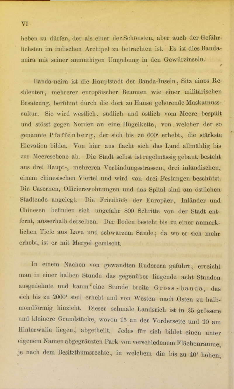 heben zu dürfen, der als einer der Schönsten, aber auch der Gefähr- lichsten im indischen Archipel zu betrachten ist. Es ist dies Banda- neira mit seiner anmuthigen Umgebung in den Gewürzinseln. Banda-neira ist die Hauptstadt der Banda-Inseln, Sitz eines Re- sidenten, mehrerer europäischer Beamten wie einer militärischen Besatzung, berühmt durch die dort zu Hause gehörende Muskatnuss- cultur. Sie wird westlich, südlich und östlich vom Meere bespült und stösst gegen Norden an eine Hügelkette, von welcher der so genannte Pfaffenberg, der sich bis zu 600' erhebt, die stärkste Elevation bildet. Von hier aus llacht sich das Land allinählig bis zur Mecresebene ab. Die Stadt selbst ist regelmässig gebaut, besteht aus drei Haupt-, mehreren Verbindungsstrassen, drei inländischen, einem chinesischen Viertel und wird von drei Festungen beschützt. Die Casernen, Officierswohnungen und das Spital sind am östlichen Stadtende angelegt. Die Friedhöfe der Europäer, Inländer und Chinesen befinden sich ungefähr 800 Schritte von der Stadt eiit- Jernt, ausserhalb derselben. Der Boden besteht bis zu einer anmerk- lichen Tiefe aus Lava und schwarzem Sande; da wo er sich mehr erhebt, ist er mit Mergel gemischt. ln einem Nachen von gewandten Ruderern geführt, erreicht man in einer halben Stunde das gegenüber liegende acht Stunden ausgedehnte und kauiiPciiie Stunde breite Gross - bau da, das sich bis zu 2000' steil erhebt und von Westen nach .Osten zu halb- mondförmig hinzieht. Dieser schmale Landsrich ist in 25 grössere und kleinere Grundstücke, wovon 15 an der Vorderseite und 10 am llintcrwalle liegen, abgetheilt. Jedes für sich bildet einen unter eigenem Namen abgegräuzten Park von verschiedenem Flächenraume, je nach dem Besitzthumsrechte, in welchem die bis zu 40' hohen.