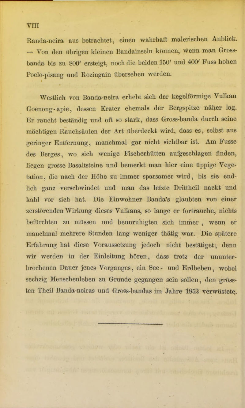 Randa-neira aus betrachtet, einen wahrhaft malerischen Anblick. — Von den übrigen kleinen Bandainseln können, wenn man Gross- banda bis zu 800' ersteigt, noch die beiden 150' und 400' Fuss hohen Poelo-pisang und Rozingain übersehen werden. I t Westlich von Banda-neira erhebt sich der kegelförmige Vulkan Goenong-apie, dessen Krater ehemals der Bergspitze näher lag. Er raucht beständig und oft so stark, dass Gross-banda durch seine mächtigen Rauchsäulen der Art überdeckt wird, dass es, selbst aus geringer Entfernung, manchmal gar nicht sichtbar ist. Am Fusse des Berges, wo sich wenige Fischerhütten aufgeschlagen finden, liegen grosse Basaltsteine und bemerkt man hier eine üppige Vege- tation, die nach der Höhe zu immer sparsamer wird, bis sie end- lich ganz verschwindet und man das letzte Drittheil nackt und kahl vor sich hat. Die Einwohner Banda’s glaubten von einer zerstörenden Wirkung dieses Vulkans, so lange er fortrauche, nichts befürchten zu müssen und beunruhigten sich immer , wemi er \ manchmal mehrere Stunden lang weniger thätig war. Die spätere Erfahrung hat diese Voraussetzung jedoch nicht bestätiget; denn wir werden in der Einleitung hören, dass trotz der ununter- brochenen Dauer jenes Vorganges, ein See- und Erdbeben, wobei sechzig Menschenleben zu Grunde gegangen sein sollen, den gröss- ten Theil Banda-neiras und Gross-bandas im Jahre 1852 verwüstete.