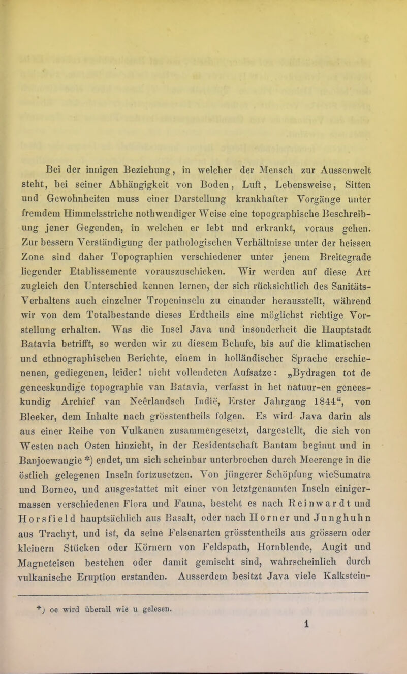 Bei der innigen Beziehung, in welcher der Mensch zur Aussenwelt steht, bei seiner Abhängigkeit von Boden, Luft, Lebensweise, Sitten und Gewohnheiten muss einer Darstellung krankhafter Vorgänge unter fremdem Himmelsstriche nothwendiger Weise eine topographische Beschreib- ung jener Gegenden, in welchen er lebt und erkrankt, voraus gehen. Zur bessern Verständigung der pathologischen Verhältnisse unter der heissen Zone sind daher Topographien verschiedener unter jenem Breitegrade liegender Etablissemente vorausznschickeu. Wir werden auf diese Art zugleich den Unterschied kennen lernen, der sich rücksichtlich des Sanitäts- Verhaltens auch einzelner Tropcninscln zu einander herausstellt, während wir von dem Totalbestandc dieses Erdtheils eine möglichst richtige Vor- stellung erhalten. Was die Insel Java und insonderheit die Hauptstadt Batavia betrifft, so werden wir zu diesem Behufe, bis auf die klimatischen und ethnographischen Berichte, einem in holländischer Sprache erschie- nenen, gediegenen, leider! nicht vollendeten Aufsatze: „Bydragen tot de geneeskundige topographie van Batavia, verfasst in het natuur-en genees- kundig Archief van Neörlandsch ludie, Erster Jahrgang 1844“, von Bleeker, dem Inhalte nach grösstentheils folgen. Es wird Java darin als aus einer Reihe von Vulkanen zusammengesetzt, dargestellt, die sich von Westen nach Osten hinzieht, in der Residentschaft Bantam beginnt und in Banjoewangie *) endet, um sich scheinbar unterbrochen durch Meerenge in die östlich gelegenen Inseln fortzusetzen. Von jüngerer Schöpfung wieSumatra und Borneo, und ausgestattet mit einer von letztgenannten Inseln einiger- massen verschiedenen Flora und Fauna, besteht es nach Re in war dt und Horsfield hauptsächlich aus Basalt, oder nach Horner und Junghuhn aus Trachyt, und ist, da seine Felsenarten grösstentheils aus grössern oder kleinern Stücken oder Körnern von Feldspath, Hornblende, Augit und Magneteisen bestehen oder damit gemischt sind, wahrscheinlich durch vulkanische Eruption erstanden. Ausserdem besitzt Java viele Kalkstein- oe wird überall wie u gelesen.