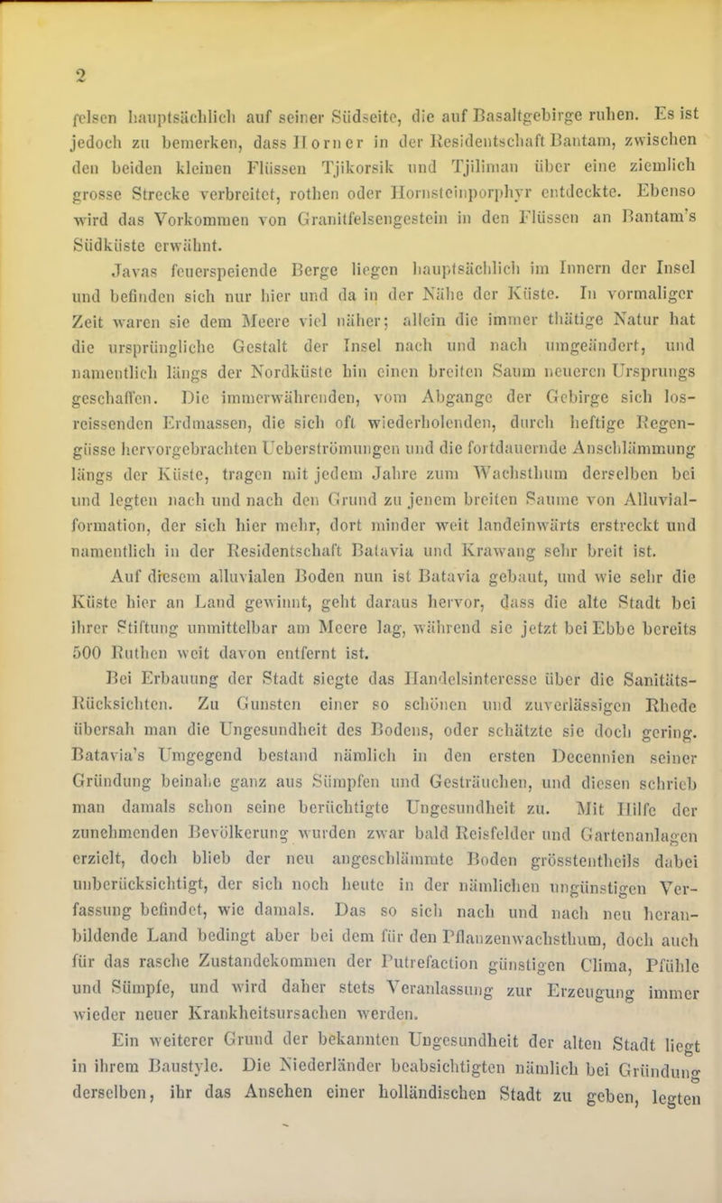 fclsen luuiptsiiclilicli auf seiner Südseite, die auf Basaltgebirge rulien. Es ist jedoch zu bemerken, dass Horner in der Residentschaft Bantam, zwischen den beiden kleinen Flüssen Tjikorsik und Tjiliman über eine ziemlich grosse Strecke verbreitet, rothen oder Hornstcinpori)hyr entdeckte. Ebenso wird das Vorkommen von Granitfelsengestein in den Flüssen an Bantara’s Südküste erwähnt. Javas feuerspeiende Berge liegen haujJsächlich im Innern der Insel und befinden sich nur hier und da in der Kühe der Küste. In vormaliger Zeit waren sie dem Meere viel näher; allein die immer thätige Natur hat die ursprüngliche Gestalt der Insel nach und nach umgeändert, und namentlich längs der Nordküste hin einen breiten Saum neueren Ursprungs geschatTcn. Die immerwährenden, vom Abgänge der Gebirge sich los- reissenden Erdmassen, die sich oft wiederholenden, durch heftige Regen- güsse hervorgebrachten Ueberströmungen und die fortdauernde Anschlämmung längs der Küste, tragen mit jedem Jahre zum Wachsthum derselben bei und legten nach und nach den Grund zu jenem breiten Saume von Alluvial- formation, der sich hier mehr, dort minder Aveit landeinwärts erstreckt und namentlich in der Residentschaft Batavia und Krawang sehr breit ist. Auf dresem alluvialen Boden nun ist Batavia gebaut, und wie sehr die Küste hier an Land geAvinnt, geht daraus hervor, dass die alte Stadt bei ihrer Stiftung unmittelbar am Meere lag, Avährend sie jetzt bei Ebbe bereits 500 Ruthen Aveit davon entfernt ist. Bei Erbauung der Stadt siegte das Ilandelsinteresse über die Sanitäts- Rücksichten. Zu Gunsten einer so schonen und zuverlässigen Rhede übersah man die Ungesundheit des Bodens, oder schätzte sie doch gering. Batavia’s Lhngegend bestand nämlich in den ersten Decennien seiner Gründung beinahe ganz aus Sümpfen und Gesträuchen, und diesen schrieb man damals schon seine berüchtigte Ungesundheit zu. Mit Hilfe der zunehmenden Bevölkerung Avurden ZAvar bald Reisfelder und Gartenanlagen erzielt, doch blieb der neu angeschlämrate Boden grösstentheils dabei unberücksichtigt, der sich noch heute in der nämlichen ungünstigen Ver- fassung befindet, wie damals. Das so sieh nach und nach neu hcran- bildende Land bedingt aber bei dem für den rflanzenwachsthum, doch auch für das rasche Zustandekommen der Putrefaction günstigen Clima, Pfühle und Sümpfe, und Avird daher stets Veranlassung zur Erzeugung immer Avieder neuer Krankheitsursachen Averden. Ein Aveiterer Grund der bekannten Uugesundheit der alten Stadt lieo-t in ihrem Baustyle. Die Niederländer beabsichtigten nämlich bei Gründuno- derselben, ihr das Ansehen einer holländischen Stadt zu geben, legten