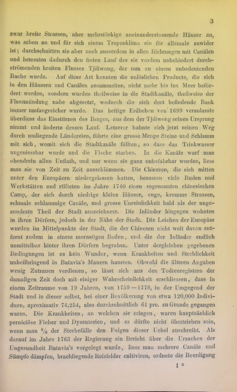 zwar breite Strassen, aber mehrstöckige aneinanderstossendc Häuser an, was schon an und für sich einem Tropenklima ein für allemale zuwider ist; diirchscluiitten sie aber noch ausserdem in allen Kichtungcn mit Canälen lind hemmten dadurch den freien Lauf des sie vordem unbehindert dnrch- strömenden breiten Flusses Tjiliwong, der nun zu einem unbedeutenden Bache wmrde. Auf diese Art konnten die unlöslichen Prodnctc, die sich in den Häusern und Canälen ansammcUen, nicht melir bis ins Meer beför- dert Averden, sondern wurden theilwcise in die Stadtkanälc, thcilwcise der Flussmündung nahe abgesetzt, wodurch die sich dort befindende Bank immer umfangreicher wurde. Das heftige Erdbeben von' 1699 veranlasste überdiess das Einstürzen des Berges, aus dem der Tjiliw'ong seinen Ursprung nimmt und änderte dessen Lauf. Letzerer bahnte sich jetzt seinen Weg durch umliegende Ländereien, führte eine grosse Menge Steine und Schlamm mit sich, womit sich die Stadtkanäle füllten, so dass das Trinkwasser ungeniessbar wurde und die Fische starben. In die Kanäle w’arf man obendrein allen Unfiath, und nur wenn sie ganz unbefahrbar wurden, liess man sie von Zeit zu Zeit ausschlämmen. Die Chinesen, die sich mitten unter den Europäern niedergelassen batten, besassen viele Buden und Werkstätten und stifteten im Jahre 1740 einen sogenannten chinesischen Camp, der sich durch niedrige kleine Häuser, enge, krumme Strassen, schmale schlammige Canäle, und grosse Unreinlichkeit bald als der unge- sundeste Theil der Stadt auszeichnete. Die Inländer hingegen w'ohnten in ihren Dörfern, jedoch in der Kühe der Stadt. Die Leichen der Europäer wurden im Mittelpunkte der Stadt, die der Chinesen nicht weit davon ent- fernt zudem in einem morastigen Boden, und die der Inländer endlich unmittelbar hinter ihren Dörfern begraben. Unter dergleichen gegebenen Bedingungen ist es kein Wunder, wenn Krankheiten und Sterblichkeit unheilbringend in Batavia’s Älauern hausten. Obwohl die älteren Angaben w'enig Zutrauen verdienen, so lässt sich aus den Todtenregistern der damaligen Zeit doch mit einiger Wahrscheinlichkeit crschliessen, dass in einem Zeiträume von 19 Jahren, von 1759 —1778, in der Umgegend der Stadt und in dieser selbst, bei einer Bevölkerung von etwa 120,000 Indivi- duen, aproximativ 74,254, also durchschnittlich 61 prc. zu Grunde gegangen waren. Die Krankheiten, an welchen sic erlagen, w^aren hauptsächlich pernieiöse Fieber und Dysenterien, und es dürfte nicht übertrieben sein, wenn man % der Sterbefälle den Folgen dieser Ucbel zuschreibt. Als darauf im Jahre 1763 der Regierung ein Bericht über die Ursachen der Ungesundheit Batavia’s vorgelegt wurde, liess man mehrere Canäle und Sümpfe dämpfen, brachliegende Reisfelder cultiviren, ordnete die Beerdigung 1 -