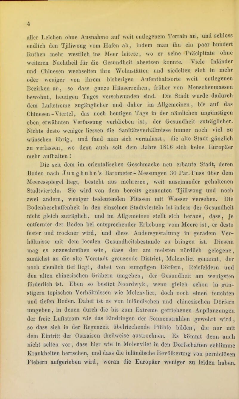 aller Leiclien ohne Ausnahme auf weit entlegenem Terrain an, und schloss endlich den Tjiliwong vom Hafen ab, indem man ihn ein paar hundert Ruthen mehr w^estlich ins Meer leitete, wo er seine Präcipitate ohne weiteren Nachtheil für die Gesundheit absetzen konnte. Viele Inländer und Chinesen wechselten ihre Wohnstätten und siedelten sich in mehr oder weniger von ihrem bisherigen Aufenthaltsorte weit entlegenen Bezirken an, so dass ganze Häuserreihen, früher von Menschenmassen bewohnt, heutigen Tages verschwunden sind. Die Stadt wurde dadurch dem Luftstrome zugänglicher und daher im Allgemeinen, bis auf das Chinesen-Viertel, das noch heutigen Tags in der nämlichen ungünstigen oben, erwähnten Verfassung verblieben ist, der Gesundheit zuträglicher. Nichts desto weniger liessen die Sanltätsverhältnisse immer noch viel zu wünschen übrig, und fand man sich veranlasst, die alte Stadt gänzlich zu verlassen, wo denn auch seit dem Jahre 1816 sich keine Europäer mehr aufhalten ! Die seit dem im orientalischen Geschraacke neu erbaute Stadt, deren Boden nach Junghuhn’s Barometer - Messungen 30 Par. Fuss über dem Meeresspiegel liegt, besteht aus mehreren, weit auseinander gehaltenen Stadtvierteln. Sie wird von dem bereits genannten Tjiliwong und noch zwei andern, weniger bedeutenden Flüssen mit Wasser versehen. Die Bodenbeschaftenheit in den einzelnen Stadtvierteln ist indess der Gesundheit nicht gleich zuträglich, und im Allgemeinen stellt sich heraus, dass, je entfernter der Boden bei entsprechender Erhebung vom Meere ist, er desto fester und trockner wird, und diese Andersgestaltung in geradem Ver- hältnisse mit dem localen Gesnndheitsbestande zu bringen ist. Diesem mag es zuzuschreiben sein, dass der am meisten nördlich gelegene, zunächst an die alte Vorstadt grenzende District, Moleuvliet genannt, der noch ziemlich tief liegt, dabei von sumpfigen Dörfern, Reisfeldern und den alten chinesischen Gräbern umgeben, der Gesundheit am wenigsten förderlich ist. Eben so besitzt Noordwyk, wenn gleich schon in gün- stigem topischen Verhältnissen wie Moleuvliet, doch noch einen feuchten und tiefen Boden. Dabei ist es von inländischen und chinesischen Dörfern umgeben, in denen durch die bis zum Extreme getriebenen Anpflanzungen der freie Luftstrom wie das Eindringen der Sonnenstrahlen gCAvehrt wird , so dass sich in der Regenzeit übelriechende Pfühle bilden, die nur mit dem Eintritt der Ostsaison theilweise austrocknen. Es kömmt denn auch nicht selten vor, dass hier wie in Molenvliet in den Dorfschaften schlimme Krankheiten herrschen, und dass die inländische Bevölkerung von pernieiösen Fiebern aufgerieben -wird, woran die Europäer weniger zu leiden haben.