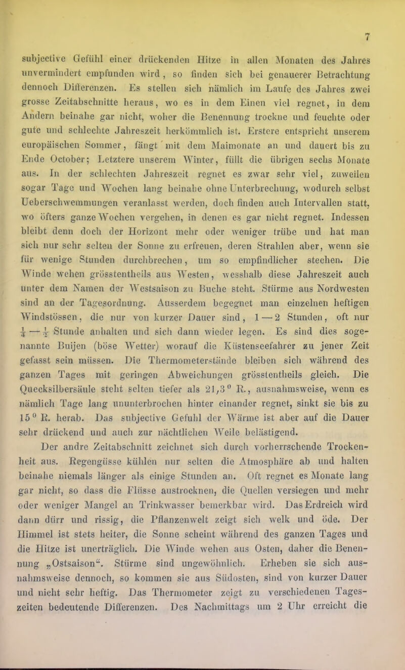 subjective Gefühl einer (Irückemlen Hitze in allen Monaten des Jahres nnvernnndert empfunden Avird , so finden sich bei genauerer Betrachtung dennoch Difierenzen. Es stellen sich nämlich im Laufe des Jahres zwei grosse Zeitabschnitte heraus, wo es in dem Einen viel regnet, in dem Andern beinahe gar nicht, Avoher die Benennung trockne und feuchte oder gute und schlechte Jahreszeit herkömmlich ist. Erstere entspricht unserem europäischen Sommer, fängt' mit dem Älaimonate an und dauert bis zu Ende October; l^etztere unserem Winter, füllt die übrigen sechs Monate aus. In der schlechten Jahreszeit regnet es zwar sehr viel, zuAveileii sogar Tage und Wochen lang beinahe ohne Unterbrechung, Avodurch selbst UeberschAvemmungen veranlasst Averden, doch finden auch Intervallen statt, AYO öfters ganze Wochen vergehen, in denen es gar nicht regnet. Indessen bleibt denn doch der Horizont mehr oder Aveniger trübe und hat man sich nur sehr selten der Sonne zu erfreuen, deren Strahlen aber, wenn sie für Avenige Stunden durchbrechen, um so empfindlicher stechen. Die Winde Avehen grösstentheils aus Westen, AAesshalb diese Jahreszeit auch unter dem Namen der Westsaison zu Buche steht. Stürme aus NordAvesten sind an der Tagesordnung. Ausserdem begegnet man einzelnen heftigen Windstössen, die nur von kurzer Dauer sind, 1 — 2 Stunden, oft nur ^—4 Stunde anhalten und sich dann Avieder legen. Es sind dies soge- nannte Buijen (böse Wetter) Avorauf die Küstenseefahrer zu jener Zeit gefasst sein müssen. Die Thermometerstände bleiben sich während des ganzen Tages mit geringen Abweichungen grösstentheils gleich. Die Quecksilbersäule steht selten tiefer als 21,3” R., ausnahmsweise, Avenn es nämlich Tage lang ununterbrochen hinter einander regnet, sinkt sie bis zu 15” K. herab. Das subjective Gefühl der Wärme ist aber auf die Dauer sehr drückend und auch zur nächtlichen Weile belästigend. Der andre Zeitabschnitt zeichnet sich durch vorherrschende Trocken- heit aus. Regengüsse kühlen nur selten die Atmosphäre ab und halten beinahe niemals länger als einige Stunden an. Oft regnet es Monate lang- gar nicht, so dass die Flüsse austrocknen, die Quellen versiegen und mehr oder weniger Mangel an Trinkwasser bemerkbar Avird. Das Erdreich wird dann dürr und rissig, die PflanzeiiAvelt zeigt sich Avelk und öde. Der Himmel ist stets heiter, die Sonne scheint während des ganzen Tages und die Hitze ist unerträglich. Die Winde Avehen aus Osten, daher die Benen- nung „Ostsaison“. Stürme sind ungewöhnlich. Erheben sie sich aus- nahmsweise dennoch, so kommen sie aus Südosten, sind von kurzer Dauer und nicht sehr heftig. Das Thermometer zeigt zu verschiedenen Tages- zeiten bedeutende Differenzen. Des Nachmittags um 2 Uhr erreicht die