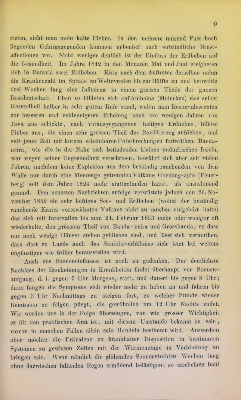 treten, sieht man mehr kalte Fieber. In den mehrere tausend Fuss hoch liegenden Gebirgsgegenden kommen nebenbei auch entzündliche Brust- affectionen vor. Nicht weniger deutlich ist der Einfluss der Erdbeben auf die Gesundheit. Im Jahre 1842 in den Monaten Mai und Juni ereigneten sich in Batavia zwei Erdbeben. Kurz nach dem Auftreten derselben nahm die Krankenzahl im Spitale zu Weltevreden bis zur Hälfte zu und herrschte drei Wochen lang eine Influenza in einem grossen Theile der ganzen Residentschaft. Eben so bildeten sich aufAmboina (Molucken) das seiner Gesundheit halber in sehr gutem Rufe stand, wohin man Reconvalescenten zur besseren und schleunigeren Erholung noch vor wenigen Jahren von Java aus schickte, nach vorausgegangenen heftigen Erdbeben, biliöse Fieber aus, die einen sehr grossen Theil der Bevölkerung aufrieben, und seit jener Zeit mit kurzen scheinbaren Unterbrechungen fortwüthen. Banda- neira, wie die in der Nähe sich befindenden kleinen moluckischen Inseln, war wegen seiner Ungesundheit verschrieen, bewährt sich aber seit vielen Jahren, nachdem keine Explosion aus dem beständig rauchenden, von dem AValle nur durch eine Meerenge getrennten Vulkane Goenong-apie (Feuer- berg) seit dem Jahre 1824 mehr stattgefunden hatte, als ausnehmend gesund. Den neuesten Nachrichten zufolge verwüstete jedoch den 26. No- vember 1852 ein sehr heftiges See- und Erdbeben (wobei der beständig rauchende Krater vorerwähnten Vulkans nicht zu rauchen aufgehört hatte) das sich mit Intervallen bis zum 24. Februar 1853 mehr oder weniger oft wiederholte, den grössten Theil von Banda-neira und Grossbanda, so dass nur noch wenige Häuser stehen geblieben sind, und lässt sich vermuthen, dass dort zu Lande auch das Sanitätsverhältniss sich jetzt bei weitem ungünstiger wie früher heraussteilen wird. Auch des Sonneneinflusses ist noch zu gedenken. Der deutlichste Nachlass der Erscheinungen in Krankheiten findet überhaupt vor Sonnen- aufgang, d. i. gegen 5 Uhr Morgens, statt, und dauert bis gegen 8 Uhr; dann fangen die Symptome sich wieder mehr zu heben an und fahren bis gegen 3 Uhr Nachmittags zu steigen fort, zu welcher Stunde wieder Remission zu folgen pflegt, die gewöhnlich um 12 Uhr Nachts endet. Wir werden uns in der Folge überzeugen, von wie grosser Wichtigkeit es für den praktischen Arzt ist, mit diesem Umstande bekannt zu sein, wovon in manchen Fällen allein sein Handeln bestimmt wird. Ausserdem aber möchte die Prävalenz zu krankhafter Disposition in bestimmten Systemen zu gewissen Zeiten mit der Wärmemenge in Verbindung zu bringen sein. AVenn nämlich die glühenden Sonnenstrahlen AVochen lang ohne dazwischen fallenden Regen ermüdend belästigen, so erscheinen bald
