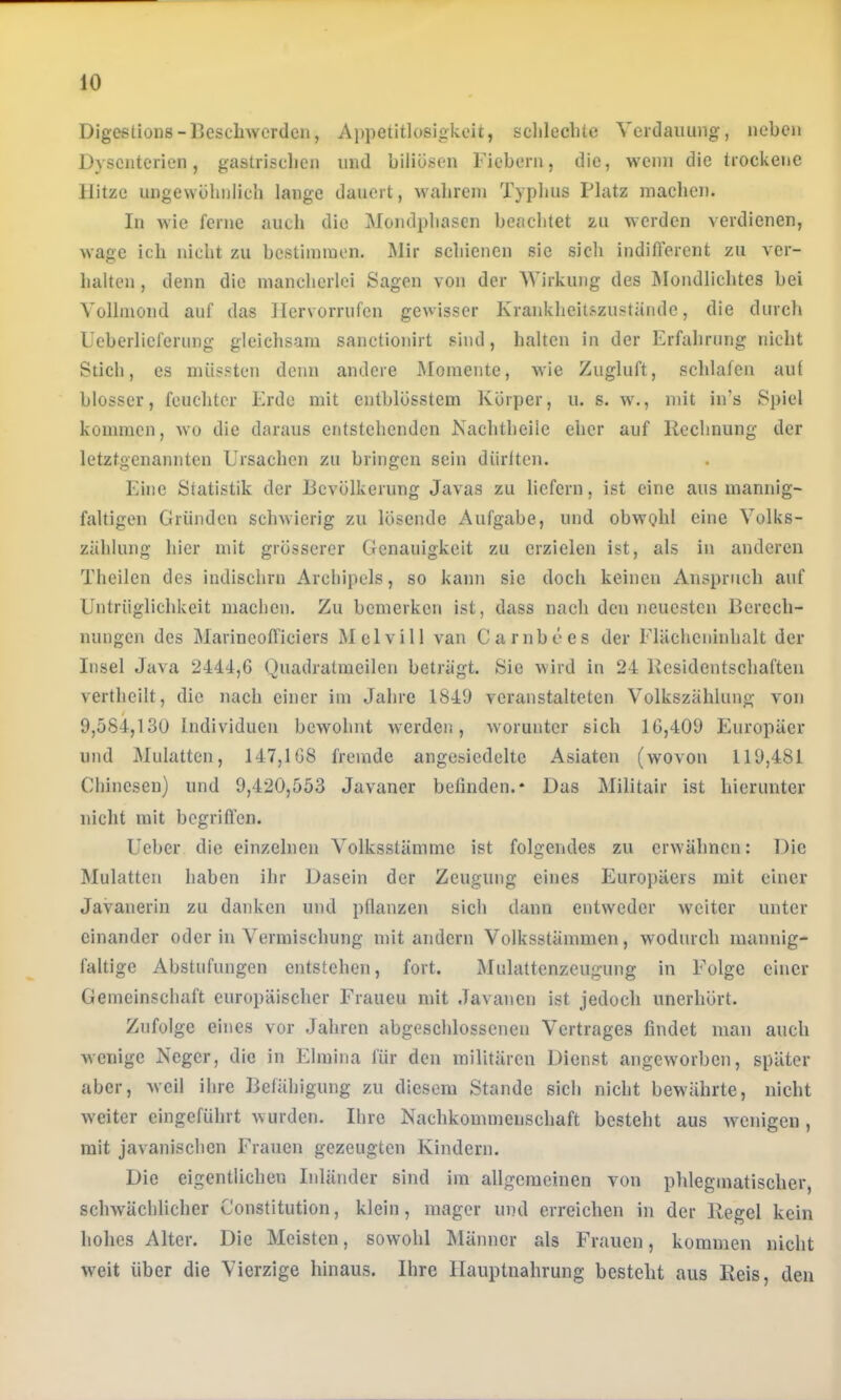 Digestioiis-Ijcscbwerclen, Appetitlosigkeit, sclileclite Vcrdaiiimg, neben Dysenterien, gastriseben und biliösen Fiebern, die, wenn die trockene Hitze ungewöhnlich lange dauert, wahrem Typbus Platz machen. In wie ferne auch die Mondphasen beachtet zu werden verdienen, wage ich nicht zu bestimmen. Mir schienen sie sich indifferent zu ver- halten , denn die mancherlei Sagen von der Wirkung des Mondlichtes hei Vollmond auf das Ilervorrufcn gewisser Krankheitszuständc, die durch Ucherlicferung gleichsam sanctionirt sind, halten in der Erfahrung nicht Stich, cs müssten denn andere IVfomente, Avie Zugluft, schlafen auf blosser, feuchter Erde mit entblösstem Körper, u. s. w., mit in’s Spiel kommen, wo die daraus entstehenden Kachtheile eher auf Rechnung der letztgenannten Ursachen zu bringen sein diirlten. Eine Statistik der Bevölkerung Javas zu liefern, ist eine aus mannig- faltigen Gründen schwierig zu lösende Aufgabe, und obwohl eine Volks- zählung hier mit grösserer Genauigkeit zu erzielen ist, als in anderen Theilen des indischrn Archipels, so kann sic doch keinen xinspruch auf Untrüglichkeit niaclien. Zu bemerken ist, dass nach den neuesten Bercch- nimgcn des Marineofficiers M elvi 11 van Carnbecs der Flächeninhalt der Insel Java 2444,6 Quadratmeileu beträgt. Sie wird in 24 licsidcntschaften verthcilt, die nach einer im Jahre 1849 veranstalteten Volkszählung von / 9,584,130 Individuen bewohnt Averden, Avoruntcr sich 16,409 Europäer und Mulatten, 147,168 fremde angesiedeltc Asiaten (wovon 119,481 Cliincsen) und 9,420,553 Javaner befinden.* Das Militair ist hierunter nicht mit begrifl’cn. Ueber die einzelnen Volksstämme ist folgendes zu erAvähnen: Die Mulatten haben ihr Dasein der Zeugung eines Euroi)äers mit einer Javanerin zu danken und pflanzen sich dann entweder Aveiter unter einander oder in Vermischung mit andern Volksstämmen, Avodurch mannig- faltige Abstufungen entstehen, fort. Mulattenzeugung in Folge einer Gemeinschaft europäischer Fraueu mit Javancu ist jedoch unerhört. Zufolge eines vor Jahren abgeschlossenen Vertrages findet man auch Avenige Neger, die in Elmina für den militären Dienst angew'orben, später aber, Aveil ihre Befähigung zu diesem Stande sich nicht bewährte, nicht Aveiter eingeführt Avurden. Ihre Nachkommenschaft besteht aus Aveuigeu , mit javanischen Frauen gezeugten Kindern. Ilic cij^entlichc lulandci sind im allgemeinen von phlegmatischer, scliAvächlicher Constitution, klein, mager und erreichen in der Regel kein hohes Alter. Die Meisten, sowohl Männer als Frauen, kommen nicht Aveit über die Vierzige hinaus. Ihre Hauptnahrung besteht aus Reis, den