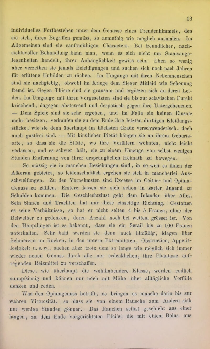 individuelles Fortbestehen unter dem Genüsse eines Freudenhimmels, den sie sich, ihren Begriffen gemäss, so anmuthig wie möglich ausmalen. Im Allgemeinen sind sic sanftmüthigcn Characters. Bei freundlicher, nach- sichtsvoller Behandlung kann man, wenn es sich nicht um Staatsange- legenheiten handelt, ihrer Anhänglichkeit gewiss sein. Eben so Avenig aber verzeihen sie jemals Beleidigungen und suchen sich noch nach Jahren für erlittene Unbilden zu rächen. Im Umgänge mit ihren Nebenmenschen sind sie nachgiebig, obwohl im Kriege dem Sieger Mitleid wie Schonung fremd ist. Gegen Thiere sind sie grausam und ergötzen sich an deren Lei- den. Im Umgänge mit ihren Vorgesetzten sind sie bis zur sclavischen Furcht kriechend , dagegen abstossend und despotisch gegen ihre Untergebenenen. — Dem Spiele sind sie sehr ergeben, und im Falle sie keinen Einsatz mehr besitzen, verkaufen sie zu dem Ende Ihre letzten dürftigen Kleidungs- stücke, wie sie denn überhaupt im höchsten Grade verschwenderisch, doch auch gastfrei sind. — Mit kindlicher Pietät hängen sie an ihrem Geburts- orte, so dass sie die Stätte, wo ihre Vorältern wohnten, nicht leicht verlassen, und es schAver hält, sie zu einem Umzuge von selbst wenigen Stunden Entfernung A'on ihrer ursprünglichen Heimath zu bewegen. So mässig sie in manchen Beziehungen sind, in so weit es ihnen der Alkoran gebietet, so leidenschaftlich ergehen sie sich in mancherlei Aus- scliAveifungen. Zu den Vornehmsten sind Excesse im Coitus- und Opium- Genuss zu zählen. Erstere lassen sie sich schon in zarter Jugend zu Schulden kommen. Die Geschlechtslust geht dem Inländer über Alles. Sein Sinnen und Trachten hat nur diese einseitige Richtung. Gestatten es seine Verhältnisse, so hat er nicht selten 4 bis 5 Frauen, ohne der BeiAveiber zu gedenken, deren Anzahl noch bei weitem grösser ist. Von den Häuptlingen ist es bekannt, dass sie ein Serail bis zu 100 Frauen imterhalten. Sehr bald werden sic denn auch hinfällig, klagen über Schmerzen im Rücken, in den untern Extremitäten, Obstruction, Appetit- losigkeit u. s.Av., suchen aber trotz dem so lange Avic möglich sich immer Avieder neuen Genuss durch alle nur erdenklichen, ihre Phantasie auf- regenden Reizmittel zu verschaffen. Diese, Avie überhaupt die Avohlhabcndcrc Klasse, werden endlich stumpfsinnig und können nur noch mit IMülie über alltägliche Vorfälle denken und reden. Was den Opiumgenuss betrifft, so bringen cs manche darin bis zur Avahren Virtuosität, so dass sic von einem Rausche zum Andern sich nur Avenige Stunden gönnen. Das Rauchen selbst geschieht aus einer langen, zu dem Ende vorgerichteten Pfeife, die mit einem Bolus aus