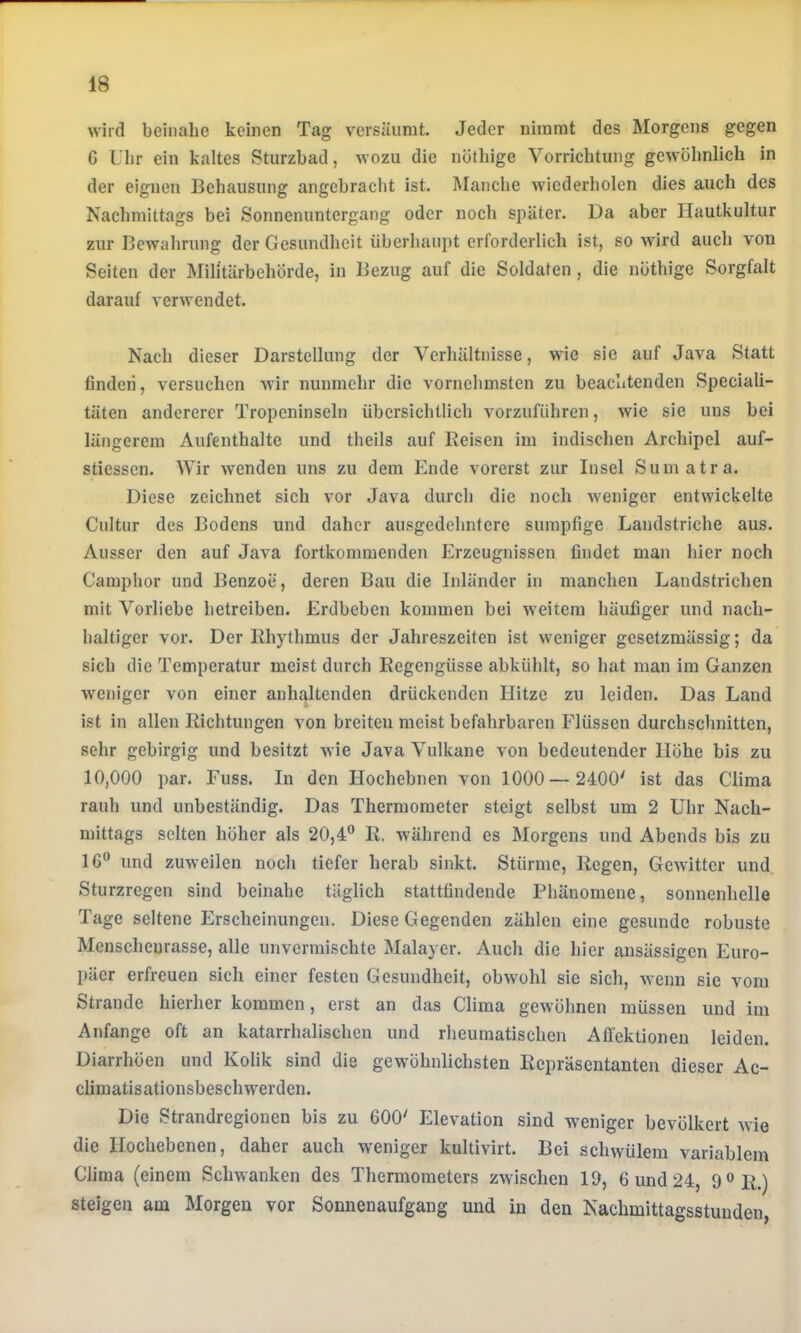 wird beinahe keinen Tag versäumt. Jeder nimmt des Morgens gegen 6 Uhr ein kaltes Sturzbad, wozu die nöthige Vorrichtung gewöhnlich in der eignen Behausung angebracht ist. Manche wiederholen dies auch des Nachmittags bei Sonnenuntergang oder noch später. Da aber Hautkultur zur Bewahrung der Gesundheit überhaupt erforderlich ist, so wird auch von Seiten der Militärbehörde, in Bezug auf die Soldaten, die nöthige Sorgfalt darauf verwendet. Nach dieser Darstellung der Verhältnisse, wie sie auf Java Statt finden, versuchen wir nunmehr die vornehmsten zu beachtenden Speciali- täten andererer Tropeninseln übersichtlich vorzuführen, wie sie uns bei längerem Aufenthalte und theils auf Reisen im indischen Archipel auf- stiessen. Wir wenden uns zu dem Ende vorerst zur Insel Sumatra. Diese zeichnet sich vor Java durch die noch weniger entwickelte Cultur des Bodens und daher ausgedehntere sumpfige Landstriche aus. Ausser den auf Java fortkommenden Erzeugnissen findet man hier noch Camphor und Benzoe, deren Bau die Inländer in manchen Landstrichen mit Vorliebe betreiben. Erdbeben kommen bei weitem häufiger und nach- baltiger vor. Der Rhythmus der Jahreszeiten ist weniger gesetzmässig; da sich die Temperatur meist durch Regengüsse abkühlt, so hat man im Ganzen weniger von einer anhaltenden drückenden Hitze zu leiden. Das Land ist in allen Richtungen von breiten meist befahrbaren Flüssen durchschnitten, sehr gebirgig und besitzt wie Java Vulkane von bedeutender Höhe bis zu 10,000 par. Fuss. In den Hochebnen von 1000 — 2400' ist das Clima rauh und unbeständig. Das Thermometer steigt selbst um 2 Uhr Nach- mittags selten höher als 20,4® R. während es Morgens und Abends bis zu IG® und zuweilen noch tiefer herab sinkt. Stürme, Regen, Gewitter und Sturzregen sind beinahe täglich stattfindende Phänomene, sonnenhelle Tage seltene Erscheinungen. Diese Gegenden zählen eine gesunde robuste Menschenrasse, alle unvermischte Malayer. Auch die hier ansässigen Euro- päer erfreuen sich einer festen Gesundheit, obwohl sie sich, wenn sie vom Strande hierher kommen, erst an das Clima gewöhnen müssen und im Anfänge oft an katarrhalischen und rheumatischen Affektioneu leiden. Diarrhöen und Kolik sind die gewöhnlichsten Repräsentanten dieser Ac- climatisationsbeschwerden. Die Strandregiouen bis zu 600' Elevation sind weniger bevölkert wie die Hochebenen, daher auch weniger kultivirt. Bei schwülem variablem Clima (einem Schwanken des Thermometers zwischen 19, 6 und 24, 9®R.) steigen am Morgen vor Sonnenaufgang und in den Nachmittagsstuuden,
