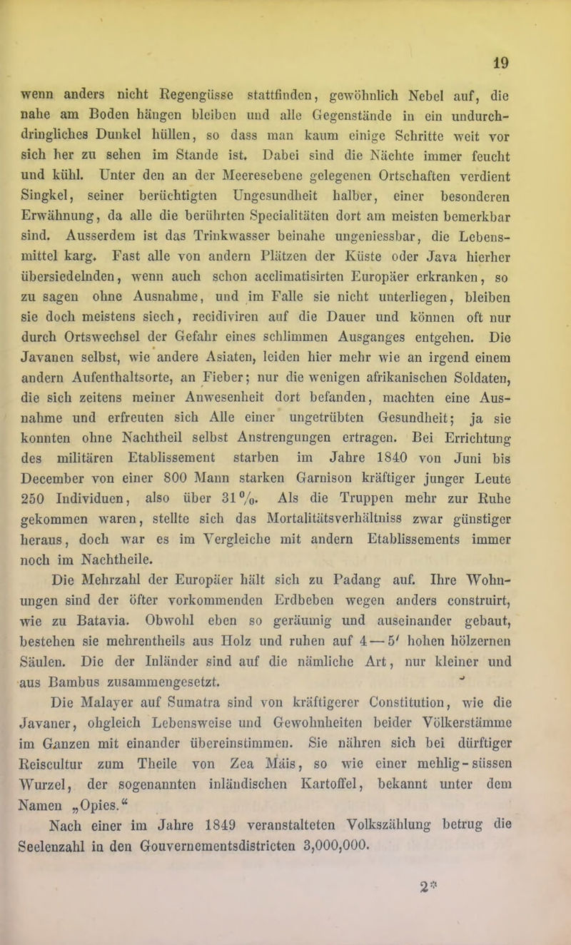 wenn anders nicht Regengüsse stattfinden, gewöhnlich Nebel auf, die nahe ana Boden hängen bleiben und alle Gegenstände in ein undurch- dringliches Dunkel hüllen, so dass man kaum einige Schritte weit vor sich her zu sehen im Stande ist. Dabei sind die Nächte immer feucht und kühl. Unter den an der Meeresebene gelegenen Ortschaften verdient Singkel, seiner berüchtigten Ungesundheit halber, einer besonderen Erwähnung, da alle die berührten Specialitäten dort am meisten bemerkbar sind. Ausserdem ist das Trinkwasser beinahe ungeniessbar, die Lebens- mittel karg. Fast alle von andern Plätzen der Küste oder Java hierher übersiedelnden, wenn auch schon acclimatisirten Europäer erkranken, so zu sagen ohne Ausnahme, und im Falle sie nicht unterliegen, bleiben sie doch meistens siech, recidiviren auf die Dauer und können oft nur durch Ortswechsel der Gefahr eines schlimmen Ausganges entgehen. Die * Javanen selbst, wie andere Asiaten, leiden hier mehr wie an irgend einem andern Aufenthaltsorte, an Fieber; nur die wenigen afrikanischen Soldaten, die sich zeitens meiner Anwesenheit dort befanden, machten eine Aus- nahme und erfreuten sich Alle einer ungetrübten Gesundheit; ja sie konnten ohne Nachtheil selbst Anstrengungen ertragen. Bei Errichtung des militären Etablissement starben im Jahre 1840 von Juni bis December von einer 800 Mann starken Garnison kräftiger junger Leute 250 Individuen, also über 31%. Als die Truppen mehr zur Ruhe gekommen waren, stellte sich das Mortalitätsverhältniss zwar günstiger heraus, doch war es im Vergleiche mit andern Etablissements immer noch im Nachtheile. Die Mehrzahl der Europäer hält sich zu Padang auf. Ihre Wohn- ungen sind der öfter vorkommenden Erdbeben wegen anders construirt, wie zu Batavia. Obwohl eben so geräumig und auseinander gebaut, bestehen sie mehrentheils aus Holz und ruhen auf 4 — 5' hohen hölzernen Säulen. Die der Inländer sind auf die nämliche Art, nur kleiner und •aus Bambus zusammengesetzt. Die Malayer auf Sumatra sind von kräftigerer Constitution, wie die Javaner, obgleich Lebensweise und Gewohnheiten beider Völkerstämme im Gxinzen mit einander übereinstimmen. Sie nähren sich bei dürftiger Reiscultur zum Theile von Zea Mais, so wie einer mehlig-süssen Wurzel, der sogenannten inländischen Kartoffel, bekannt unter dem Namen „Opies.“ Nach einer im Jahre 1849 veranstalteten Volkszählung betrug die Seelenzahl in den Gouvernementsdistricten 3,000,000. 2