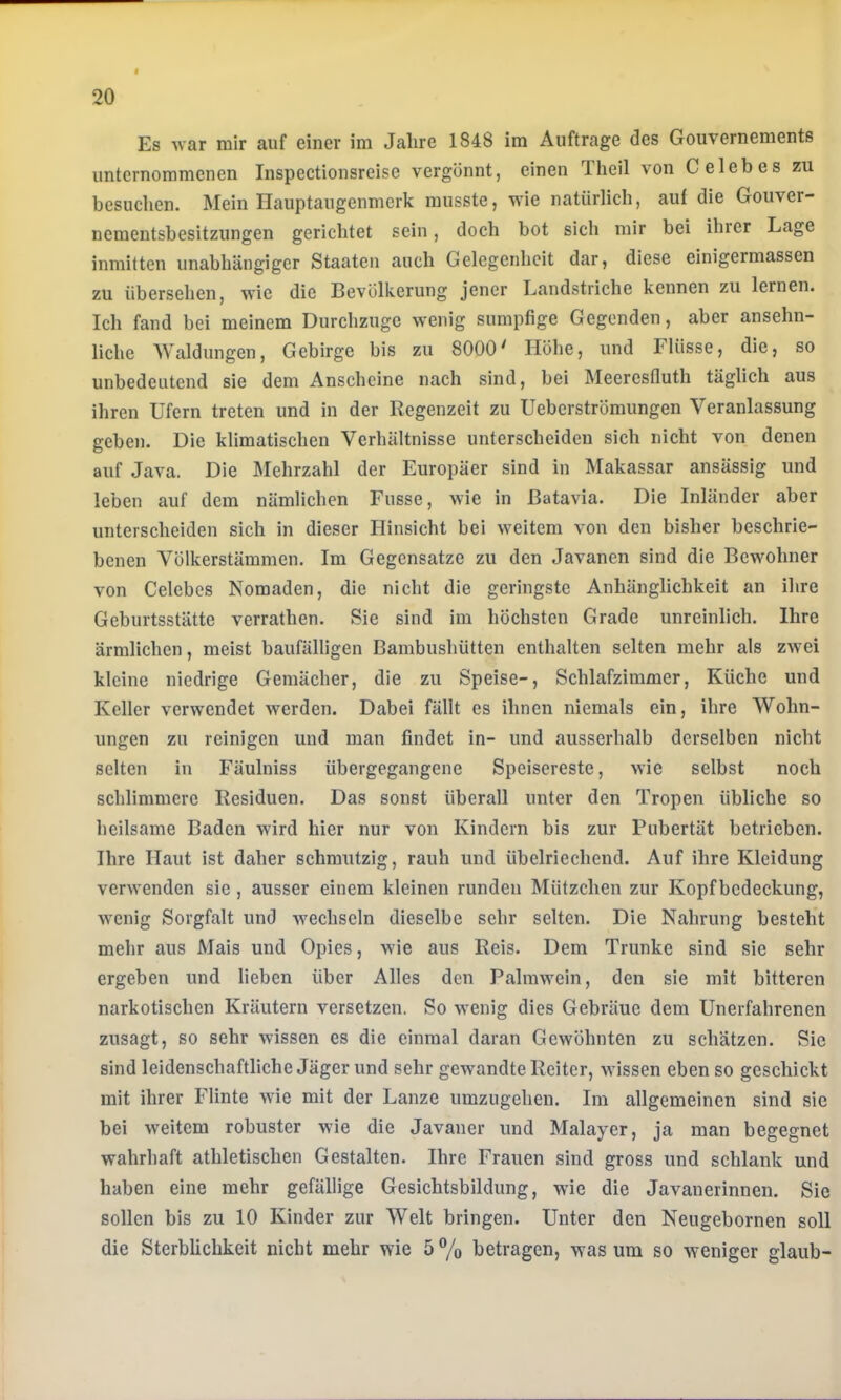 Es ■\var mir auf einer im Jahre 1848 im Aufträge des Gouvernements unternommenen Inspectionsreise vergönnt, einen Theil von Celebes zu besuchen. Mein Hauptaugenmerk musste, vie natürlich, auf die Gouver- nementsbesitzungen gerichtet sein, doch bot sich mir bei ihrer Lage inmitten unabhängiger Staaten auch Gelegenheit dar, diese einigermassen zu übersehen, wie die Bevölkerung jener Landstriche kennen zu lernen. Ich fand bei meinem Durchzuge wenig sumpfige Gegenden, aber ansehn- liche Waldungen, Gebirge bis zu 8000^ Höhe, und Flüsse, die, so unbedeutend sie dem Anscheine nach sind, bei Meeresfluth täglich aus ihren Ufern treten und in der Regenzeit zu Ueberströmungen Veranlassung geben. Die klimatischen Verhältnisse unterscheiden sich nicht von denen auf Java. Die Mehrzahl der Europäer sind in Makassar ansässig und leben auf dem nämlichen Fusse, wie in Batavia. Die Inländer aber unterscheiden sich in dieser Hinsicht bei weitem von den bisher beschrie- benen Völkerstämmen. Im Gegensätze zu den Javanen sind die Bewohner von Celebes Nomaden, die nicht die geringste Anhänglichkeit an ihre Geburtsstätte verrathen. Sie sind im höchsten Grade unreinlich. Ihre ärmlichen, meist baufälligen Bambushütten enthalten selten mehr als zw-ei kleine niedrige Gemächer, die zu Speise-, Schlafzimmer, Küche und Keller verwendet werden. Dabei fällt es ihnen niemals ein, ihre Wohn- ungen zu reinigen und man findet in- und ausserhalb derselben nicht selten in Fäulniss übergegangene Speisereste, wie selbst noch schlimmere Residuen. Das sonst überall unter den Tropen übliche so heilsame Baden wird hier nur von Kindern bis zur Pubertät betrieben. Ihre Haut ist daher schmutzig, rauh und übelriechend. Auf ihre Kleidung verwenden sie, ausser einem kleinen runden Mützchen zur Kopfbedeckung, wenig Sorgfalt und wechseln dieselbe sehr selten. Die Nahrung besteht mehr aus Mais und Opies, wüe aus Reis. Dem Trünke sind sie sehr ergeben und lieben über Alles den Palmwein, den sie mit bitteren narkotischen Kräutern versetzen. So wenig dies Gebräue dem Unerfahrenen zusagt, so sehr wissen es die einmal daran Gewöhnten zu schätzen. Sie sind leidenschaftliche Jäger und sehr gewandte Reiter, wissen eben so geschickt mit ihrer Flinte wie mit der Lanze umzugehen. Im allgemeinen sind sie bei weitem robuster wie die Javaner und Malayer, ja man begegnet wahrhaft athletischen Gestalten. Ihre Frauen sind gross und schlank und haben eine mehr gefällige Gesichtsbildung, wie die Javanerinnen. Sie sollen bis zu 10 Kinder zur Welt bringen. Unter den Neugebornen soll die Sterblichkeit nicht mehr wie 5 % betragen, was um so weniger glaub-