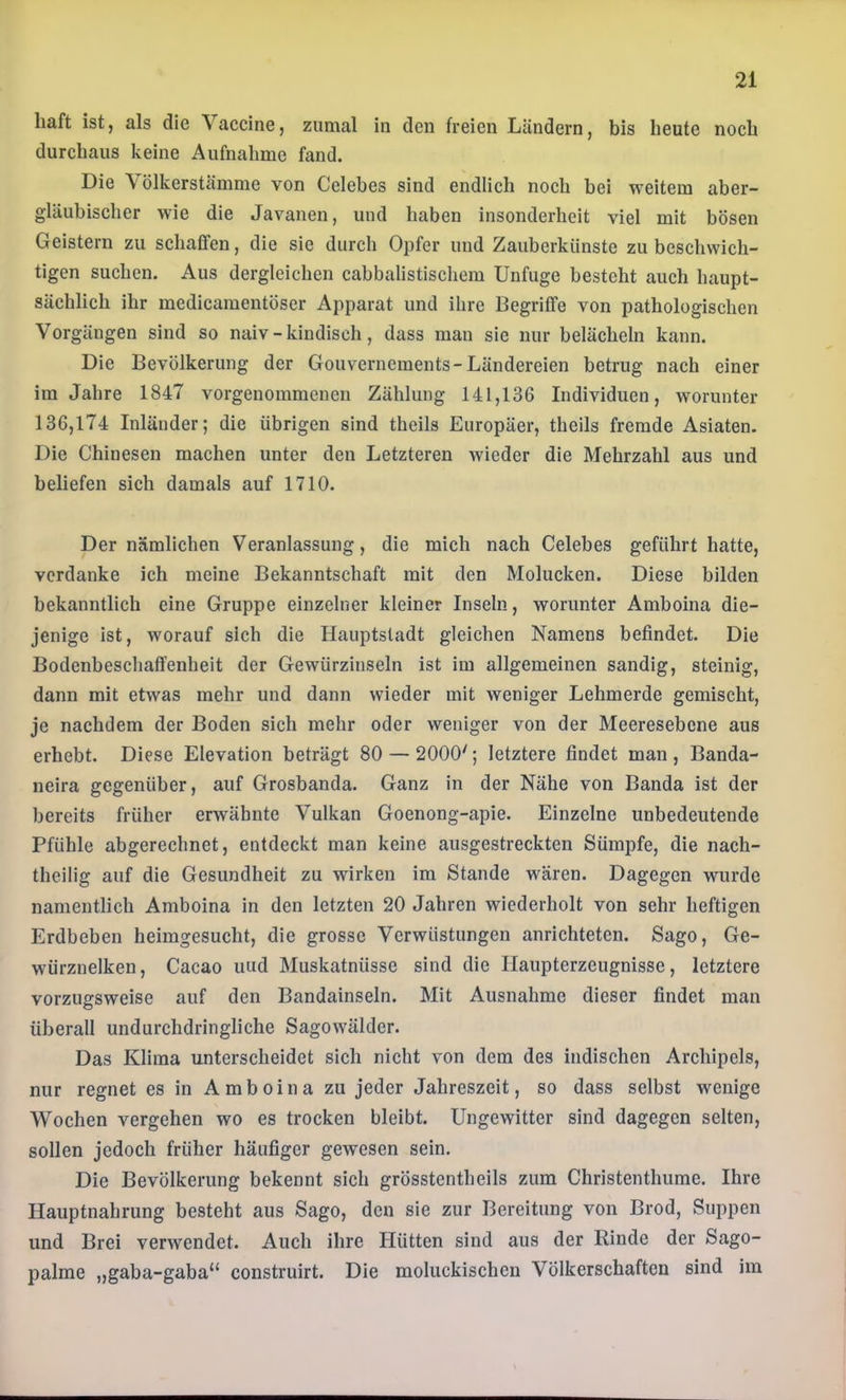 liaft ist, als die Vaccine, zumal in den freien Ländern, bis heute noch durchaus keine Aufnahme fand. Die Völkerstämme von Celebes sind endlich noch bei weitem aber- gläubischer wie die Javanen, und haben insonderheit viel mit bösen Geistern zu schaffen, die sie durch Opfer und Zauberkünste zu beschwich- tigen suchen. Aus dergleichen cabbalistischem Unfuge besteht auch haupt- sächlich ihr medicamentöser Apparat und ihre Begriffe von pathologischen Vorgängen sind so naiv - kindisch, dass man sie nur belächeln kann. Die Bevölkerung der Gouvernements-Ländereien betrug nach einer im Jahre 1847 vorgenommenen Zählung 141,136 Individuen, worunter 136,174 Inländer; die übrigen sind theils Europäer, theils fremde Asiaten. Die Chinesen machen unter den Letzteren wieder die Mehrzahl aus und beliefen sich damals auf 1710. Der nämlichen Veranlassung, die mich nach Celebes geführt hatte, verdanke ich meine Bekanntschaft mit den Molucken. Diese bilden bekanntlich eine Gruppe einzelner kleiner Inseln, worunter Amboina die- jenige ist, worauf sich die Hauptstadt gleichen Namens befindet. Die Bodenbeschaffenheit der Gewürzinseln ist im allgemeinen sandig, steinig, dann mit etwas mehr und dann wieder mit weniger Lehmerde gemischt, je nachdem der Boden sich mehr oder weniger von der Meeresebene aus erhebt. Diese Elevation beträgt 80 — 2000'; letztere findet man , Banda- neira gegenüber, auf Grosbanda. Ganz in der Nähe von Banda ist der bereits früher erwähnte Vulkan Goenong-apie. Einzelne unbedeutende Pfühle abgerechnet, entdeckt man keine ausgestreckten Sümpfe, die nach- theilig auf die Gesundheit zu wirken im Stande wären. Dagegen wurde namentlich Amboina in den letzten 20 Jahren wiederholt von sehr heftigen Erdbeben heimgesucht, die grosse Verwüstungen anrichteten. Sago, Ge- würznelken, Cacao und Muskatnüsse sind die Ilaupterzeugnisse, letztere vorzugsweise auf den Bandainseln. Mit Ausnahme dieser findet man überall undurchdringliche Sagowälder. Das Klima unterscheidet sich nicht von dem des indischen Archipels, nur regnet es in Amboina zu jeder Jahreszeit, so dass selbst wenige Wochen vergehen wo es trocken bleibt. Ungewitter sind dagegen selten, sollen jedoch früher häufiger gewesen sein. Die Bevölkerung bekennt sich grösstentheils zum Christenthume. Ihre Hauptnahrung besteht aus Sago, den sie zur Bereitung von Brod, Suppen und Brei verwendet. Auch ihre Hütten sind aus der Rinde der Sago- palme „gaba-gaba“ construirt. Die moluckischeu Völkerschaften sind im