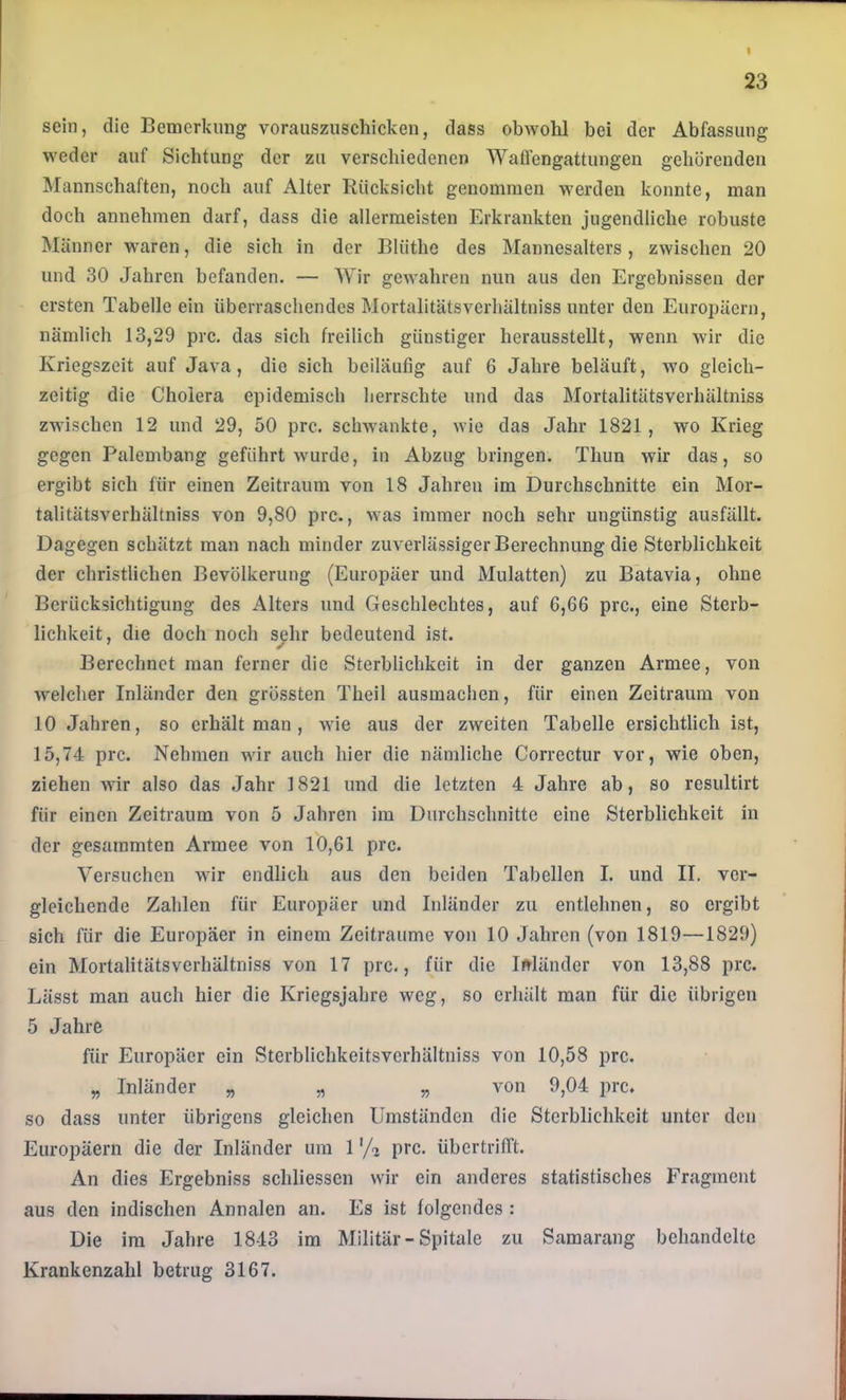 I 23 sein, die Bemerkung vorauszuschicken, dass obwohl bei der Abfassung weder auf Sichtung der zu verschiedenen Waffengattungen gehörenden Mannschaften, noch auf Alter Rücksicht genommen werden konnte, man doch annehmen darf, dass die allermeisten Erkrankten jugendliche robuste Männer waren, die sich in der Blüthe des Mannesalters, zwischen 20 und 30 Jahren befanden. — Wir gewahren nun aus den Ergebnissen der ersten Tabelle ein überraschendes Mortalitätsverhältniss unter den Europäern, nämlich 13,29 prc, das sich freilich günstiger herausstellt, wenn wir die Kriegszeit auf Java, die sich beiläufig auf 6 Jahre beläuft, wo gleich- zeitig die Cholera epidemisch herrschte und das Mortalitätsverhältniss zwischen 12 und 29, 50 prc. schAvankte, Avie das Jahr 1821, wo Krieg gegen Palembang geführt Avurde, in Abzug bringen. Thun wir das, so ergibt sich für einen Zeitraum von 18 Jahren im Durchschnitte ein Mor- talitätsverhältniss von 9,80 prc., Avas immer noch sehr ungünstig ausfällt. Dagegen schätzt man nach minder zuverlässiger Berechnung die Sterblichkeit der christlichen Bevölkerung (Europäer und Mulatten) zu Batavia, ohne Berücksichtigung des Alters und Geschlechtes, auf 6,66 prc., eine Sterb- lichkeit, die doch noch sehr bedeutend ist. Berechnet man ferner die Sterblichkeit in der ganzen Armee, von Avelcher Inländer den grössten Theil ausmachen, für einen Zeitraum von 10 Jahren, so erhält man, Avie aus der zweiten Tabelle ersichtlich ist, 15,74 prc. Nehmen wir auch hier die nämliche Correctur vor, wie oben, ziehen Avir also das Jahr 1821 und die letzten 4 Jahre ab, so resultirt für einen Zeitraum von 5 Jahren im Durchschnitte eine Sterblichkeit in der gesummten Armee von 10,61 prc. Versuchen Avir endlich aus den beiden Tabellen I. und II. ver- gleichende Zahlen für Europäer und Inländer zu entlehnen, so ergibt sich für die Europäer in einem Zeiträume von 10 Jahren (von 1819—1829) ein Mortalitätsverhältniss von 17 prc., für die Isländer von 13,88 prc. Lässt man auch hier die Kriegsjahre weg, so erhält man für die übrigen 5 Jahre für Europäer ein Sterblichkeitsverhältniss von 10,58 prc. „ Inländer „ „ „ von 9,04 prc. so dass unter übrigens gleichen Umständen die Sterblichkeit unter den Europäern die der Inländer um 1 '/^ prc. übertrifft. An dies Ergebniss schliessen wir ein anderes statistisches Fragment aus den indischen Annalen an. Es ist folgendes : Die ira Jahre 1843 im Militär-Spitale zu Samarang behandelte Krankenzahl betrug 3167.