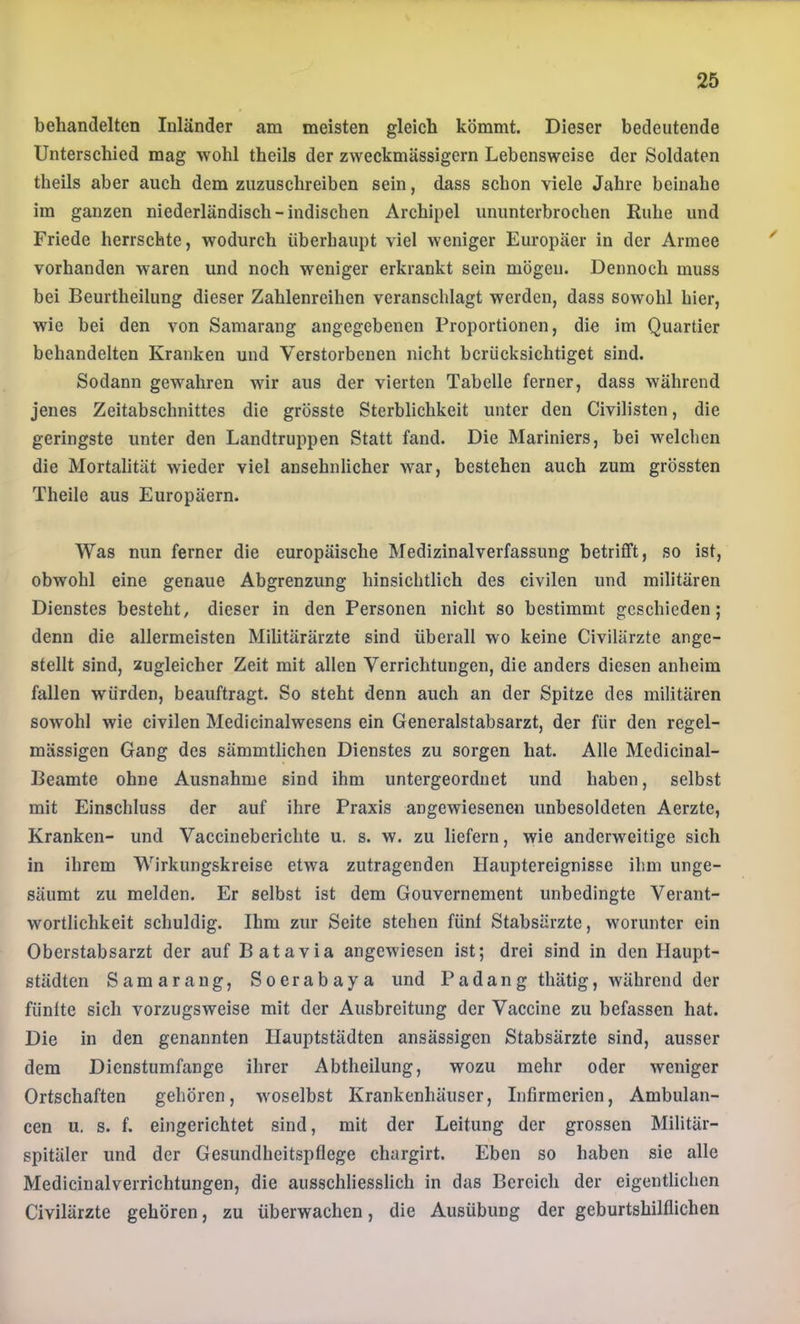 behandelten Inländer am meisten gleich kömmt. Dieser bedeutende Unterschied mag wohl theils der zweckmässigem Lebensweise der Soldaten theils aber auch dem zuzuschreiben sein, dass schon viele Jahre beinahe im ganzen niederländisch-indischen Archipel ununterbrochen Ruhe und Friede herrschte, wodurch überhaupt viel weniger Europäer in der Armee vorhanden waren und noch weniger erkrankt sein mögen. Dennoch muss bei Beurtheilung dieser Zahlenreihen veranschlagt werden, dass sowohl hier, wie bei den von Samarang angegebenen Proportionen, die im Quartier behandelten Kranken und Verstorbenen nicht berücksichtiget sind. Sodann gewahren wir aus der vierten Tabelle ferner, dass während jenes Zeitabschnittes die grösste Sterblichkeit unter den Civilisten, die geringste unter den Landtruppen Statt fand. Die Mariniers, bei welchen die Mortalität wieder viel ansehnlicher war, bestehen auch zum grössten Theile aus Europäern. Was nun ferner die europäische Medizinal Verfassung betrifft, so ist, obwohl eine genaue Abgrenzung hinsichtlich des civilen und militären Dienstes besteht, dieser in den Personen nicht so bestimmt geschieden; denn die allermeisten Militärärzte sind überall wo keine Civilärzte ange- stellt sind, zugleicber Zeit mit allen Verrichtungen, die anders diesen anheim fallen würden, beauftragt. So steht denn auch an der Spitze des militären sowohl wie civilen Medicinalwesens ein Generalstabsarzt, der für den regel- mässigen Gang des sämmtlichen Dienstes zu sorgen hat. Alle Medicinal- Beamte ohne Ausnahme sind ihm untergeordnet und haben, selbst mit Einschluss der auf ihre Praxis angewiesenen unbesoldeten Aerzte, Kranken- und Vaccineberichte u. s. w. zu liefern, wie anderweitige sich in ihrem Wirkungskreise etwa zutragenden Ilauptereignisse ihm unge- säumt zu melden. Er selbst ist dem Gouvernement unbedingte Verant- wortlichkeit schuldig. Ihm zur Seite stehen fünf Stabsärzte, worunter ein Oberstabsarzt der auf Batavia angewiesen ist; drei sind in den Haupt- städten Samarang, Soerabaya und Pa dang thätig, während der fünfte sich vorzugsweise mit der Ausbreitung der Vaccine zu befassen hat. Die in den genannten Hauptstädten ansässigen Stabsärzte sind, ausser dem Dienstumfange ihrer Abtheilung, wozu mehr oder weniger Ortschaften gehören, woselbst Krankenhäuser, Infirmerien, Ambulan- cen u. s. f. eingerichtet sind, mit der Leitung der grossen MilitUr- spitäler und der Gesundheitspflege chargirt. Eben so haben sie alle Medicinaiverrichtungen, die ausschliesslich in das Bereich der eigentlichen Civilärzte gehören, zu überwachen, die Ausübung der geburtshilflichen