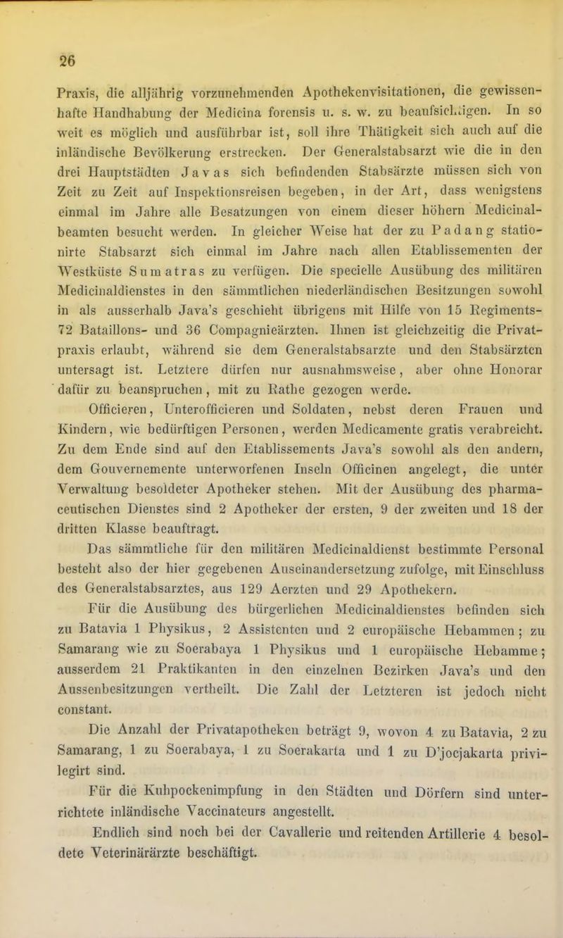 Praxis, die alljährig vorziinehmenden Apothekenvisitationen, die gewissen- hafte Handhabung der Medicina forensis u. s. w. zu beaufsichtigen. In so weit es möglich und ausführbar ist, soll ihre Thätigkeit sich auch auf die inländische Bevölkerung erstrecken. Der Generalstabsarzt wie die in den drei Hauptstädten Javas sich befindenden Stabsärzte müssen sich von Zeit zu Zeit auf Inspektionsreisen begeben, in der Art, dass wenigstens einmal im Jahre alle Besatzungen von einem dieser höhern Medicinal- beamten besucht werden. In gleicher Weise hat der zu Padang statio- nirte Stabsarzt sich einmal im Jahre nach allen Etablissementen der Westküste Sumatras zu verfügen. Die specielle Ausübung des militären Medicinaldienstes in den sämmtlichen niederländischen Besitzungen sowohl in als ausserhalb Java’s geschieht übrigens mit Hilfe von 15 Begiments- 72 Bataillons- und 36 Compagnieärzten. Ihnen ist gleichzeitig die Privat- praxis erlaubt, während sie dem Generalstabsarzte und den Stabsärzten untersagt ist. Letztere dürfen nur ausnahmsweise, aber ohne Honorar dafür zu beanspruchen, mit zu Käthe gezogen werde. Officieren, Unterofficieren und Soldaten, nebst deren Frauen und Kindern, wie bedürftigen Personen, werden Medicamente gratis verabreicht. Zu dem Ende sind auf den Etablissements Java’s sowohl als den andern, dem Gouvernemente unterworfenen Inseln Officinen angelegt, die unter Verwaltung besoldeter Apotheker stehen. Mit der Ausübung des pharma- ceutischen Dienstes sind 2 Apotheker der ersten, 9 der zweiten und 18 der dritten Klasse beauftragt. Das sämmtliche für den militären Medicinaldienst bestimmte Personal besteht also der hier gegebenen Auseinandersetzung zufolge, mit Einschluss des Generalstabsarztes, aus 129 Aerzten und 29 Apothekern. Für die Ausübung des bürgerlichen Medicinaldienstes befinden sich zu Batavia 1 Physikus, 2 Assistenten und 2 europäische Hebammen; zu Bamarang wie zu Soerabaya 1 Physikus und 1 europäische Hebamme; ausserdem 21 Praktikanten in den einzelnen Bezirken Java’s und den Aussenbesitzungen vertheilt. Die Zahl der Letzteren ist jedoch nicht constant. Die Anzahl der Privatapotheken beträgt 9, wovon 4 zu Batavia, 2 zu Bamarang, 1 zu Soerabaya, 1 zu Soerakarta und 1 zu D’jocjakarta privi- legirt sind. Für die Kuhpockenimpfung in den Städten und Dörfern sind unter- richtete inländische Vaccinateurs angestellt. Endlich sind noch bei der Cavalleric und reitenden Artillerie 4 besol- dete Veterinärärzte beschäftigt.