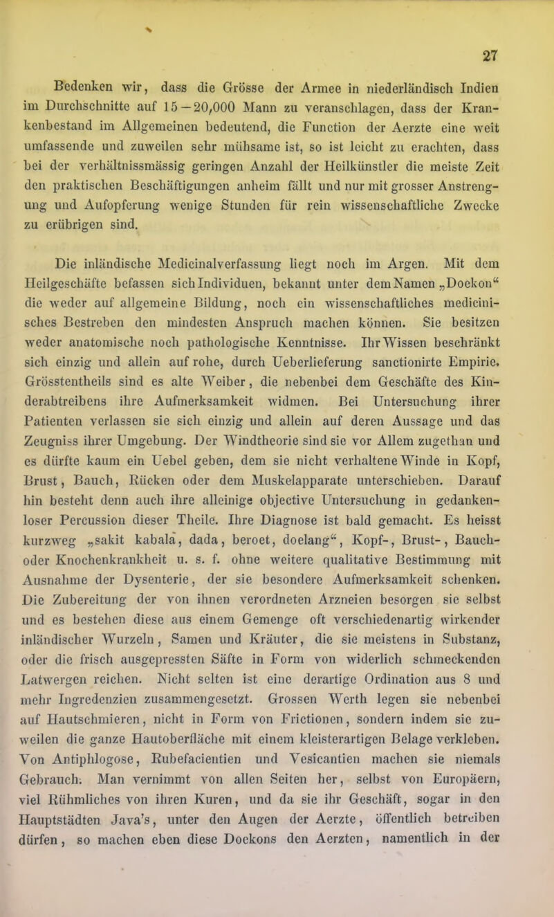 Bedenken wir, dass die Grösse der Armee in niederländisch Indien im Durchschnitte auf 15 — 20,000 Mann zu veranschlagen, dass der Kran- kenhestand im Allgemeinen bedeutend, die Function der Aerzte eine weit umfassende und zuweilen sehr mühsame ist, so ist leicht zu erachten, dass hei der verhältnissmässig geringen Anzahl der Hcilkünstler die meiste Zeit den praktischen Beschäftigungen anheim fällt und nur mit grosser Anstreng- ung und Aufopferung wenige Stunden für rein wissenschaftliche Zwecke zu erübrigen sind. Die inländische Medicinaiverfassung liegt noch im Argen. Mit dem Ileilgeschäftc befassen sich Individuen, bekannt unter dem Namen „Doekon“ die weder auf allgemeine Bildung, noch ein wissenschaftliches medicini- sches Bestreben den mindesten Anspruch machen können. Sie besitzen weder anatomische noch pathologische Kenntnisse. Ihr Wissen beschränkt sich einzig und allein auf rohe, durch Ueberlieferung sanctionirte Empirie. Grösstentheils sind es alte Weiber, die nebenbei dem Geschäfte des Kiu- derabtreibens ihre Aufmerksamkeit widmen. Bei Untersuchung ihrer Patienten verlassen sie sich einzig und allein auf deren Aussage und das Zeugniss ihrer Umgebung. Der Windtheorie sind sie vor Allem zugethan und es dürfte kaum ein Uebel geben, dem sie nicht verhaltene Winde in Kopf, Brust, Bauch, Rücken oder dem Muskelapparate unterschieben. Darauf hin besteht denn auch ihre alleinige objective Untersuchung iii gedanken- loser Percussion dieser Theile. Ihre Diagnose ist bald gemacht. Es heisst kurzweg „sakit kabalä, dada, beroet, doelang“, Kopf-, Brust-, Bauch- oder Knochenkrankheit u. s. f. ohne weitere qualitative Bestimmung mit Ausnahme der Dysenterie, der sie besondere Aufmerksamkeit schenken. Die Zubereitung der von ihnen verordneten Arzneien besorgen sie selbst und es bestehen diese aus einem Gemenge oft verschiedenartig wirkender inländischer Wurzeln, Samen und Kräuter, die sic meistens in Substanz, oder die frisch ausgepressten Säfte in Form von widerlich schmeckenden Latwergen reichen. Nicht selten ist eine derartige Ordination aus 8 und mehr Ingredenzien zusammengesetzt. Grossen Werth legen sie nebenbei auf Ilautschmieren, nicht in Form von Frictionen, sondern indem sie zu- weilen die ganze Hautoberfläche mit einem kleisterartigen Belage verkleben. Von Antiphlogose, Rubefacieutien und Vesicantien machen sie niemals Gebrauch; Man vernimmt von allen Seiten her, selbst von Europäern, viel Rühmliches von ihren Kuren, und da sie ihr Geschäft, sogar in den Hauptstädten Java’s, unter den Augen der Aerzte, öffentlich betreiben dürfen, so machen eben diese Dockons den Aerzten, namentlich in der