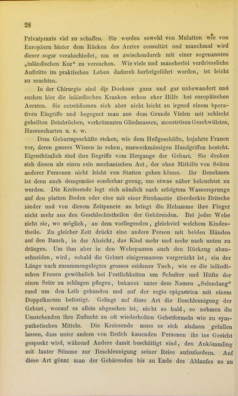 Privatpraxis viel zu schaffen. Sie werden sowohl von Mulatten wie von Europäern hinter dem Rücken des Arztes consultirt und manchmal wird dieser sogar verabschiedet, um es zwischendurch mit einer sogenannten „inländischen Kur“ zu versuchen. Wie viele und mancherlei verdriessliche Auftritte im praktischen Leben dadurch herbeigeführt werden, ist leicht zu erachten. In der Chirurgie sind d\c Doekons ganz und gar unbewandert und suchen hier die inländischen Kranken schon eher Hilfe bei europäischen Aerzten. Sie entschliessen sich aber nicht leicht zu irgend einem bpera- tiven Eingriffe und begegnet man aus dem Grunde Vielen mit schlecht geheilten Beinbrüchen, verkrümmten Gliedmassen, monströsen Geschwülsten, Hasenscharten u. s. w. Dem Geburtsgeschäfte stehen, wie dem Heilgeschäfte, bejahrte Frauen vor, deren ganzes Wissen in rohen, unzweckmässigen Handgriffen besteht. Eigenthümlich sind ihre Begriffe vom Hergänge der Geburt. Sie denken sich diesen als einen rein mechanischen Act, der ohne Mithilfe von Seiten anderer Personen nicht leicht von Statten gehen könne. Ihr Benehmen ist denn auch demgemäss sonderbar genug, um etwas näher beleuchtet zu werden. Die Kreissende legt sich nämlich nach erfolgtem Wassersprunge auf den platten Boden oder eine mit einer Strohmatte überdeckte Britsche nieder und von diesem Zeitpuncte an bringt die Hebamme ihre Finger nicht mehr aus den Geschlechtstheilen der Gebärenden. Bei jeder Wehe zieht sie, wo möglich, an dem vorliegenden, gleichviel welchem Kindes- theile. Zu gleicher Zeit drückt eine andere Person mit beiden Händen auf den Bauch, in der Absicht, das Kind mehr und mehr nach unten zu drängen. Um ihm aber in den Wehepausen auch den Rückzug abzu- schneiden, wird, sobald die Geburt einigermassen vorgerückt ist, ein der Länge nach zusammcngelegtes grosses seidenes Tuch, wie es die inländi- schen Frauen gewöhnlich bei Festlichkeiten um Schulter und Hüfte der einen Seite zu schlagen pflegen, bekannt unter dem Namen „Selendang“ rund um den Leib gebunden und auf der regio epigastrica mit einem Doppelknoten befestigt. Gelingt auf diese Art die Beschleunigung der Geburt, worauf es allein abgesehen ist, nicht so bald, so nehmen die Umstehenden ihre Zuflucht zu oft wiederholten Gebetformeln wie zu sym- pathetischen Mitteln. Die Kreissende muss es sich alsdann gefallen lassen, dass unter andern von Betleh kauenden Personen ihr ins Gesicht gespuckt wird, während Andere damit beschäftigt sind, den Ankömmling mit lauter Stimme zur Beschleunigung seiner Reise aufzufordern. Auf diese Art gönnt man der Gebärenden bis zu Ende des Ablaufes so zu