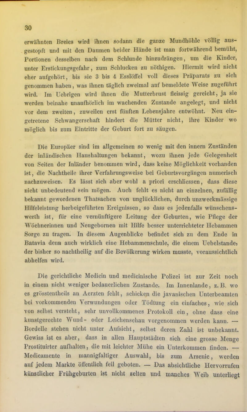 erwähnten Breies wird ihnen sodann die ganze Mundhöhle völlig aus- gestopft und mit den Daumen beider Hände ist man fortwährend bemüht, Portionen desselben nach dem Schlunde hinzudrängen, um die Kinder, unter Erstickungsgefahr, zum Schlucken zu nöthigen. Hiermit wird nicht eher aufgehört, bis sie 3 bis 4 Esslöffel voll dieses Präparats zu sich genommen haben, was ihnen täglich zweimal auf bemeldete Weise zugeführt wird. Im Uebrigen wird ihnen die Mutterbrust fleissig gereicht, ja sie werden beinahe unaufhörlich im wachenden Zustande angelegt, und nicht vor dem zweiten, zuw’eilen erst fünften Lebensjahre entwöhnt. Neu ein- getretene Sclmangerschaft hindert die Mütter nicht, ihre Kinder wo möglich bis zum Eintritte der Geburt fort zu säugen. Die Europäer sind im allgemeinen so wenig mit den iiinern Zuständen der inländischen Haushaltungen bekannt, w^ozu ihnen jede Gelegenheit von Seiten der Inländer benommen würd, dass keine Möglichkeit vorhanden ist, die Nachtheile ihrer Verfahrungsweise bei Geburtsvorgängen numerisch nachzuweisen. Es lässt sich aber wohl a priori erschliessen, dass diese nicht unbedeutend sein mögen. Auch fehlt es nicht an einzelnen, zufällig bekannt gewordenen Thatsachen von unglücklichen, durch unzweckmässige Hilfeleistung herbeigeführten Ereignissen, so dass es jedenfalls wmnschens- werth ist, für eine vernünftigere Leitung der Geburten, wie Pflege der Wöchnerinnen und Neugebornen mit Hilfe besser unterrichteter Hebammen Sorge zu tragen. In diesem Augenblicke befindet sich zu dem Ende in Batavia denn auch wirklich eine Hebammenschule, die einem Uebelstandej der bisher so nachtheilig auf die Bevölkerung wirken musste, voraussichtlich abhelfen wird. Die gerichtliche Medicin und mcdicinische Polizei ist zur Zeit noch in einem nicht weniger bedauerlichen Zustande. Im Innenlande, z. B. wo es grösstentheils an Aerzten fehlt, schicken die javanischen Unterbeamten bei vorkommenden Verwundungen oder Tödtung ein einfaches, wie sich von selbst versteht, sehr unvollkommenes Protokoll ein, ohne dass eine kunstgerechte V und- oder Leichenschau vorgenommen werden kann. — Bordelle stehen nicht unter Aufsicht, selbst deren Zahl ist unbekannt. Gewiss ist es aber, dass in allen Hauptstädten sich eine grosse Menge Prostituirter aufhalten, die mit leichter Mühe ein Unterkommen finden. — Medicamente in mannigfaltiger Auswahl, bis zum Arsenic, werden auf jedem Markte öffentlich feil geboten. — Das absichtliche Hervorrufen künstlicher Frühgeburten ist nicht selten und manches Weib unterliegt