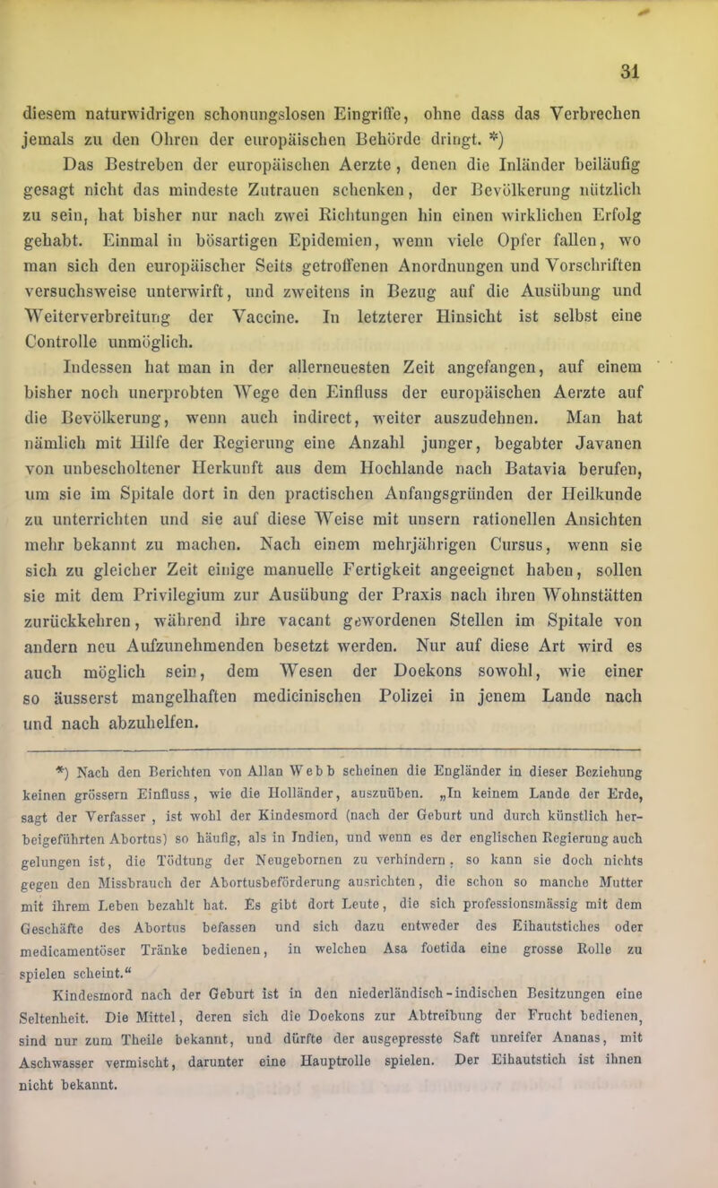 diesem naturwidrigen schonungslosen Eingriffe, ohne dass das Verbrechen jemals zu den Ohren der europäischen Behörde dringt. Das Bestreben der europäischen Aerzte, denen die Inländer beiläufig gesagt nicht das mindeste Zutrauen schenken, der Bevölkerung nützlich zu sein, hat bisher nur nach zwei Richtungen hin einen wirklichen Erfolg gehabt. Einmal in bösartigen Epidemien, wenn viele Opfer fallen, wo man sich den europäischer Seits getroffenen Anordnungen und Vorschriften versuchsweise unterwirft, und zweitens in Bezug auf die Ausübung und Weiterverbreiturig der Vaccine. In letzterer Hinsicht ist selbst eine Controlle unmöglich. Indessen hat man in der allerneuesten Zeit angefangen, auf einem bisher noch unerprobten AVege den Einfluss der europäischen Aerzte auf die Bevölkerung, wenn auch indirect, weiter auszudehnen. Man hat nämlich mit Hilfe der Regierung eine Anzahl junger, begabter Javanen von unbescholtener Herkunft aus dem Hochlande nach Batavia berufen, um sie im Spitale dort in den practischen Anfangsgründen der Heilkunde zu unterrichten und sie auf diese AVeise mit uusern rationellen Ansichten mehr bekannt zu machen. Nach einem mehrjährigen Cursus, wenn sie sich zu gleicher Zeit einige manuelle Fertigkeit angeeignet haben, sollen sie mit dem Privilegium zur Ausübung der Praxis nach ihren Wohnstätten zurückkehren, während ihre vacant gewordenen Stellen im Spitale von andern neu Aufzunehmenden besetzt werden. Nur auf diese Art wird es auch möglich sein, dem Wesen der Doekons sowohl, wie einer so äusserst mangelhaften medicinischen Polizei in jenem Lande nach und nach abzuhelfen. *) Nach den Berichten von Allan Webh scheinen die Engländer in dieser Beziehung keinen grossem Einfluss, wie die Holländer, auszuühen. „Tn keinem Lande der Erde, sagt der Verfasser , ist wohl der Kindesmord (nach der Gehurt und durch künstlich her- heigeführten Ahortus) so häufig, als in Indien, und wenn es der englischen Kegierung auch gelungen ist, die Tödtung der Neugehornen zu verhindern, so kann sie doch nichts gegen den Missbrauch der Ahortusheförderung ausrichten, die schon so manche Mutter mit ihrem Lehen bezahlt hat. Es gibt dort Leute, die sich professionsmässig mit dem Geschäfte des Ahortus befassen und sich dazu entweder des Eihautstiches oder medicamentüser Tränke bedienen, in welchen Asa foetida eine grosse Bolle zu spielen scheint.“ Kindesmord nach der Gehurt ist in den niederländisch-indischen Besitzungen eine Seltenheit. Die Mittel, deren sich die Doekons zur Abtreibung der Frucht bedienen, sind nur zum Theile bekannt, und dürfte der ausgepresste Saft unreifer Ananas, mit Aschwasser vermischt, darunter eine Hauptrolle spielen. Der Eihautstich ist ihnen nicht bekannt.