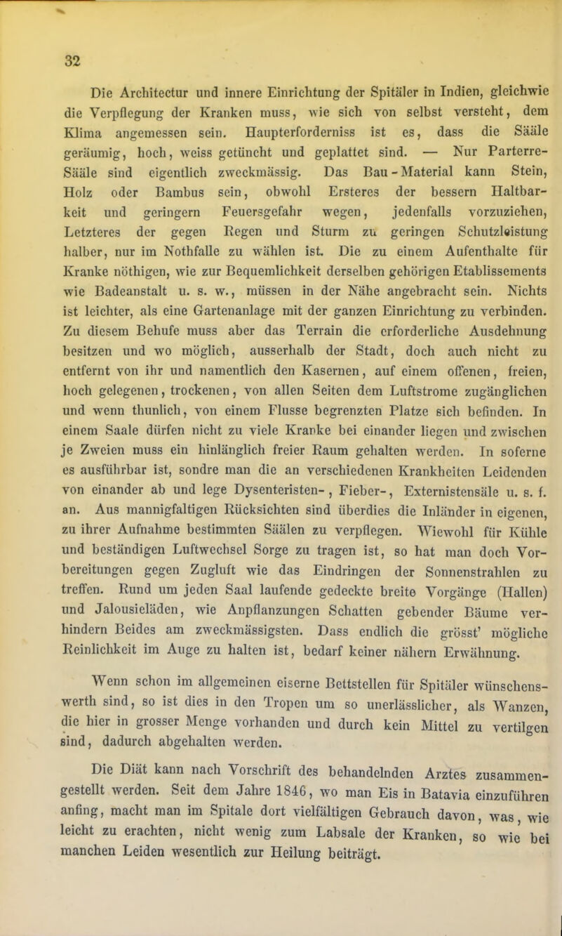 Die Architectur und innere Einrichtung der Spitäler in Indien, gleichwie die Verpflegung der Kranken muss, wie sich von selbst versteht, dem Klima angemessen sein. Haupterforderniss ist es, dass die Sääle geräumig, hoch, weiss getüncht und geplattet sind. — Nur Parterre- Sääle sind eigentlich zweckmässig. Das Bau - Material kann Stein, Holz oder Bambus sein, obwohl Ersteres der bessern Haltbar- keit und geringem Feuersgefahr wegen, jedenfalls vorzuziehen, Letzteres der gegen Regen und Sturm zu geringen Schutzleistung halber, nur im Nothfalle zu wählen ist Die zu einem Aufenthalte für Kranke nöthigen, wie zur Bequemlichkeit derselben gehörigen Etablissements wie Badeanstalt u. s. w., müssen in der Nähe angebracht sein. Nichts ist leichter, als eine Gartenanlage mit der ganzen Einrichtung zu verbinden. Zu diesem Behufe muss aber das Terrain die erforderliche Ausdehnung besitzen und wo möglich, ausserhalb der Stadt, doch auch nicht zu entfernt von ihr und namentlich den Kasernen, auf einem ofTenen, freien, hoch gelegenen, trockenen, von allen Seiten dem Luftstrome zugänglichen und wenn thunlich, von einem Flusse begrenzten Platze sich befinden. In einem Saale dürfen nicht zu viele Kranke bei einander liegen und zwischen je Zweien muss ein hinlänglich freier Raum gehalten werden. In soferne es ausführbar ist, sondre man die an verschiedenen Krankheiten Leidenden von einander ab und lege Dysenteristen- , Fieber-, Externistensäle u. s. f. an. Aus mannigfaltigen Rücksichten sind überdies die Inländer in eigenen, zu ihrer Aufnahme bestimmten Säälen zu verpflegen. Wiewohl für Kühle und beständigen Luftwechsel Sorge zu tragen ist, so hat man doch Vor- bereitungen gegen Zugluft wie das Eindringen der Sonnenstrahlen zu treffen. Rund um jeden Saal laufende gedeckte breite Vorgänge (Hallen) und Jalousieläden, wie Anpflanzungen Schatten gebender Bäume ver- hindern Beides am zweckmässigsten. Dass endlich die grösst’ mögliche Reinlichkeit im Auge zu halten ist, bedarf keiner nähern Erwähnung. Wenn schon im allgemeinen eiserne Bettstellen für Spitäler wünschens- werth sind, so ist dies in den Tropen um so unerlässlicher, als Wanzen, die hier in grosser Menge vorhanden und durch kein Mittel zu vertilgen sind, dadurch abgehalten werden. Die Diät kann nach Vorschrift des behandelnden Arztes zusammen- gestellt werden. Seit dem Jahre 1846, wo man Eis in Batavia einzuführen anfing, macht man im Spitale dort vielfältigen Gebrauch davon, was, wie leicht zu erachten, nicht wenig zum Labsale der Kranken, so wie bei manchen Leiden wesentlich zur Heilung beiträgt.