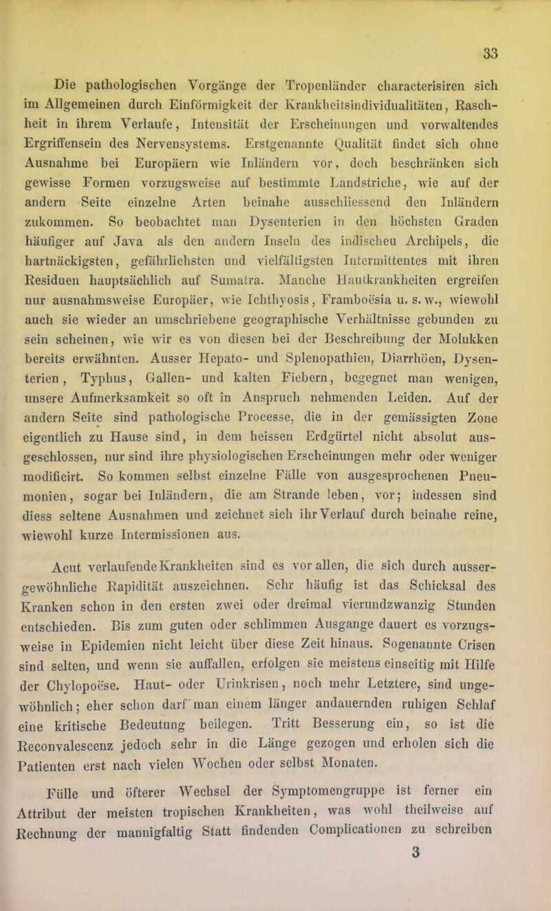 Die pathologischen Vorgänge der Tropenländcr characterisiren sich im Allgemeinen durch Einförmigkeit der Krankheitsindividualitäten, Rasch- heit in ihrem Verlaufe, Intensität der Erscheinungen und vorwaltendes ErgrifFensein des Nervensystems. Erstgenannte Qualität findet sich ohne Ausnahme bei Europäern wie Inländern vor, doch beschränken sich gewisse Formen vorzugsweise auf bestimmte Landstriche, wie auf der andern Seite einzelne Arten beinahe ausschliessend den Inländern zukommen. So beobachtet man Dysenterien in den höchsten Graden häufiger auf Java als den andern Inseln des indischen Archipels, die hartnäckigsten, gefährlichsten und vielfältigsten Intermittentes mit ihren Residuen hauptsächlich auf Sumatra. Manche Hautkrankheiten ergreifen nur ausnahmsweise Europäer, wie Ichthyosis, Framboesia u. s. w., wiewohl auch sie wieder an umschriebene geographische Verhältnisse gebunden zu sein scheinen, wie wir es von diesen bei der Beschreibung der Molukken bereits erwähnten. Ausser Ilepato- und Splenopathien, Diarrhöen, Dysen- terien , Typhus, Gallen- und kalten Fiebern, begegnet man wenigen, unsere Aufmerksamkeit so oft in Anspruch nehmenden Leiden. Auf der andern Seite sind pathologische Processe, die in der gemässigten Zone eigentlich zu Hause sind, in dem heissen Erdgürtel nicht absolut aus- geschlossen, nur sind ihre physiologischen Erscheinungen mehr oder weniger modificirt. So kommen selbst einzelne Fälle von ausgesprochenen Pneu- monien, sogar bei Inländern, die am Strande leben, vor; indessen sind diess seltene Ausnahmen und zeichnet sich ihr Verlauf durch beinahe reine, wiewohl kurze Intermissionen aus. Acut verlaufende Krankheiten sind es vor allen, die sich durch ausser- gewöhnliche Rapidität auszeichnen. Sehr häufig ist das Schicksal des Kranken schon in den ersten zwei oder dreimal vierundzwanzig Stunden entschieden. Bis zum guten oder schlimmen Ausgange dauert es vorzugs- weise in Epidemien nicht leicht über diese Zeit hinaus. Sogenannte Crisen sind selten, und wenn sie auffallen, erfolgen sie meistens einseitig mit Hilfe der Chylopoese. Haut- oder Urinkrisen, noch mehr Letztere, sind unge- wöhnlich ; eher schon darf' man einem länger andauernden ruhigen Schlaf eine kritische Bedeutung beilegen. Tritt Besserung ein, so ist die Reconvalescenz jedoch sehr in die Länge gezogen und erholen sich die Patienten erst nach vielen Wochen oder selbst Monaten. Fülle und öfterer Wechsel der Symptomengruppe ist ferner ein Attribut der meisten tropischen Krankheiten, was wohl theilweise auf Rechnung der mannigfaltig Statt findenden Complicationen zu schreiben 3