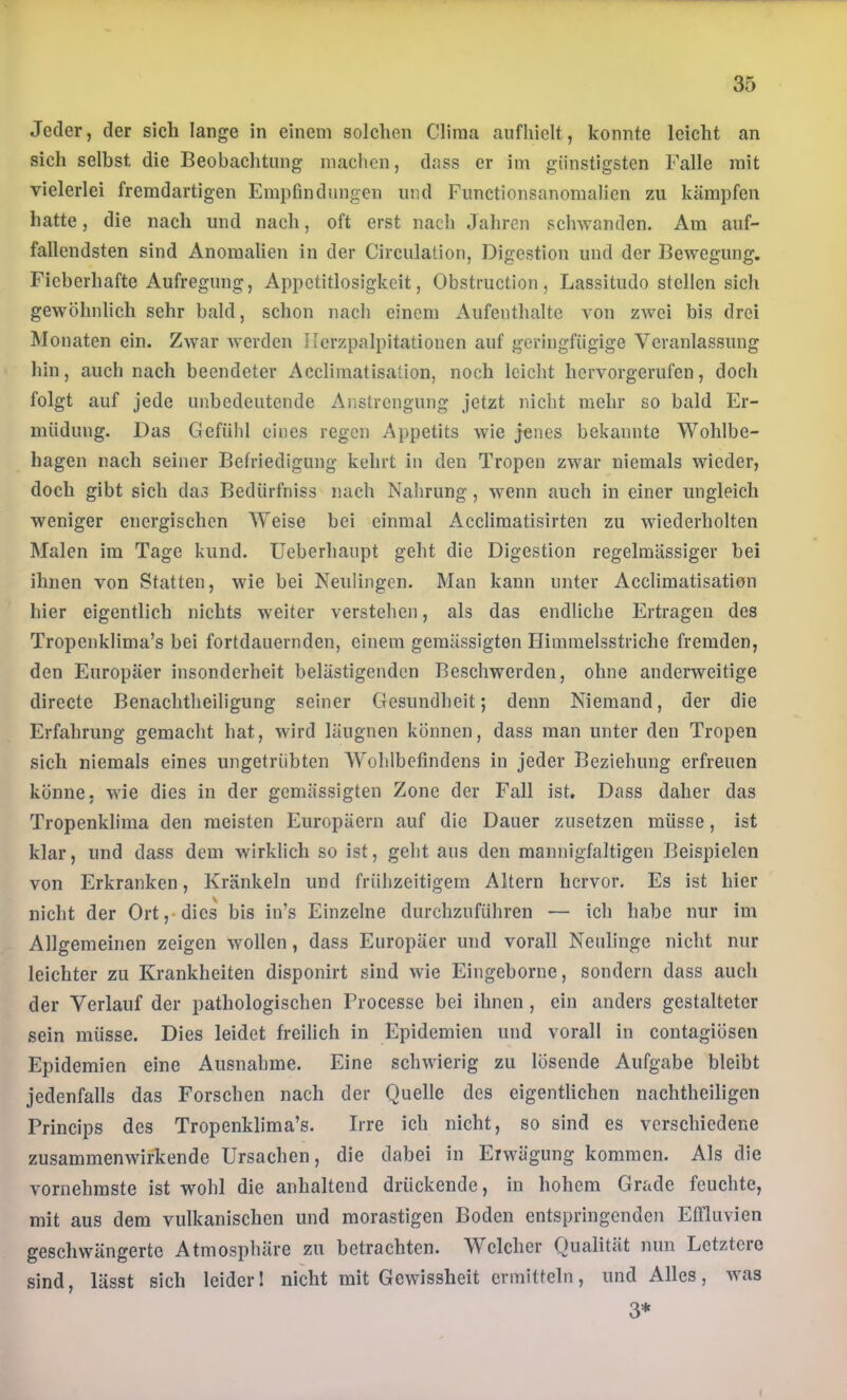 Jeder, der sich lange in einem solchen China anfhielt, konnte leicht an sich selbst die Beobachtung machen, dass er im günstigsten Falle mit vielerlei fremdartigen Empfindungen und Functionsanomalicn zu kämpfen hatte, die nach und nach, oft erst nach Jahren schwanden. Am auf- fallendsten sind Anomalien in der Circulation, Digestion und der Bewegung. Fieberhafte Aufregung, Appetitlosigkeit, Obstruction, Lassitudo stellen sich gewöhnlich sehr bald, schon nach einem Aufenthalte von zwei bis drei Monaten ein. Zwar werden Ilcrzpalpitationen auf geringfügige Veranlassung hin, auch nach beendeter Acclimatisaüon, noch leicht hervorgerufen, doch folgt auf jede unbedeutende Anstrengung jetzt nicht mehr so bald Er- müdung. Das Gefühl eines regen Appetits wie jenes bekannte Wohlbe- hagen nach seiner Befriedigung kehrt in den Tropen zwar niemals wieder, doch gibt sich das Bedürfniss nach Nahrung, wenn auch in einer ungleich weniger energischen Weise bei einmal Acclimatisirten zu wiederholten Malen im Tage kund. Ueberhaupt geht die Digestion regelmässiger bei ihnen von Statten, wie bei Neulingen. Man kann unter Acclimatisation hier eigentlich nichts weiter verstehen, als das endliche Ertragen des Tropenklima’s bei fortdauernden, einem gemässigten Himmelsstriche fremden, den Europäer insonderheit belästigenden Beschwerden, ohne anderweitige directe Benachtheiligung seiner Gesundheit; denn Niemand, der die Erfahrung gemacht hat, wird läugnen können, dass man unter den Tropen sich niemals eines ungetrübten Wohlbefindens in jeder Beziehung erfreuen könne, wie dies in der gemässigten Zone der Fall ist. Dass daher das Tropenklima den meisten Europäern auf die Dauer zusetzen müsse, ist klar, und dass dem wirklich so ist, geht aus den mannigfaltigen Beispielen von Erkranken, Kränkeln und frühzeitigem Altern hervor. Es ist hier nicht der Ort,*dies bis in’s Einzelne durchzuführen — ich habe nur im Allgemeinen zeigen wollen, dass Europäer und vorall Neulinge nicht nur leichter zu Krankheiten disponirt sind wie Eingeborne, sondern dass auch der Verlauf der pathologischen Frocesse bei ihnen , ein anders gestalteter sein müsse. Dies leidet freilich in Epidemien und vorall in contagiösen Epidemien eine Ausnahme. Eine schwierig zu lösende Aufgabe bleibt jedenfalls das Forschen nach der Quelle des eigentlichen nachtheiligen Princips des Tropenklima’s. Irre ich nicht, so sind es verschiedene zusammenwirTcende Ursachen, die dabei in Eiwägung kommen. Als die vornehmste ist wohl die anhaltend drückende, in hohem Grade feuchte, mit aus dem vulkanischen und morastigen Boden entspringenden Effluvien geschwängerte Atmosphäre zu betrachten. Welcher Qualität nun Letztere sind, lässt sich leider 1 nicht mit Gewissheit ermitteln, und Alles, was 3*