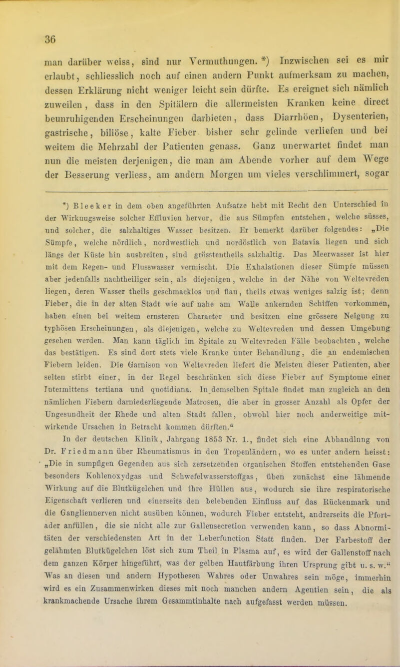 man darüber ^Yeiss, sind nur Vermiithungen. *) Inzwischen sei es mir erlaubt, schliesslich noch auf einen andern Punkt aufmerksam zu machen, dessen Erklärung nicht weniger leicht sein dürfte. Es ereignet sich nämlich zuweilen, dass in den Spitälern die allermeisten Kranken keine direct beunruhigenden Erscheinungen darbieten, dass Diarrhöen, Dysenterien, gastrische, biliöse, kalte Fieber bisher sehr gelinde verliefen und bei weitem die Mehrzahl der Patienten genass. Ganz unerwartet findet man nun die meisten derjenigen, die man am Abende vorher auf dem Wege der Besserung verliess, am andern Morgen um vieles verschlimmert, sogar *) Bleek er in dem oten angeführten Aufsätze hebt mit Recht den Unterschied in der Wirkungsweise solcher Efflu'vicn hervor, die aus Sümpfen entstehen , welche süsses, und solcher, die salzhaltiges Wasser besitzen. Er bemerkt darüber folgendes: „Uie Sümpfe, welche nördlich, nordw'estlich und nordöstlich von Batavia liegen und sich längs der Küste hin ausbreiten, sind grösstentheils salzhaltig. Das Meerwasser ist hier mit dem Kegen- und Flusswasser vermischt. Die Exhalationen dieser Sümpfe müssen aber jedenfalls nachtheiliger sein, als diejenigen, welche in der IS'ähe von Weltevreden liegen, deren Wasser theils geschmacklos und flau, theils etwas weniges salzig ist; denn Fieber, die in der alten Stadt wie auf nahe am Walle ankernden Schiffen verkommen, haben einen bei weitem ernsteren Character und besitzen eine grössere Neigung zu typhösen Erscheinungen, als diejenigen, welche zu Weltevreden und dessen Umgebung gesehen werden. Man kann täglich im Spitale zu Weltevreden Fälle beobachten , welche das bestätigen. Es sind dort stets viele Kranke unter Behandlung, die an endemischen Fiebern leiden. Die Garnison von Weltevreden liefert die Meisten dieser Patienten, aber selten stirbt einer, in der Kegel beschränken sich diese Fieber auf Symptome einer fnteimittens tertiana und quotidiana. In demselben Spitale findet man zugleich an den nämlichen Fiebern darniederliegende Matrosen, die aber in grosser Anzahl als Opfer der Ungesuudheit der Rhede und alten Stadt fallen, obwohl hier noch anderweitige mit- wirkende Ursachen in Betracht kommen dürften.“ In der deutschen Klinik, Jahrgang 1853 Nr. 1., findet sich eine Abhandlnng von Dr. Friedmann über Rheumatismus in den Tropenländern, wo es unter andern heisst: ' „Die in sumpfigen Gegenden aus sich zersetzenden organischen Stoffen entstehenden Gase besonders Kohlenoxydgas und Schwefelwasserstoffgas, üben zunächst eine lähmende Wirkung auf die Blutkügelchen und ihre Hüllen aus, wodurch sie ihre respiratorische Eigenschaft verlieren und einerseits den belebenden Einfluss auf das Rückenmark und die Ganglienuerven nicht ausüben können, wodurch Fieber entsteht, andrerseits die Pfort- ader anfüllen, die sie nicht alle zur Gallensecretion verwenden kann, so dass Abnormi- täten der verschiedensten Art in der Leberfunction Statt finden. Der Farbestoff der gelähmten Blutkügelchen löst sich zum Theil in Plasma auf, es wird der Gallenstoff nach dem ganzen Körper hingeführt, was der gelben Hautfärbung ihren Ursprung gibt u. s. av.“ Was an diesen und andern Hypothesen Wahres oder Unwahres sein möge, immerhin wird es ein Zusammenwirken dieses mit noch manchen andern Ageutien sein, die als krankmachende Ursache ihrem Gesammtinhalte nach aufgefasst werden müssen.