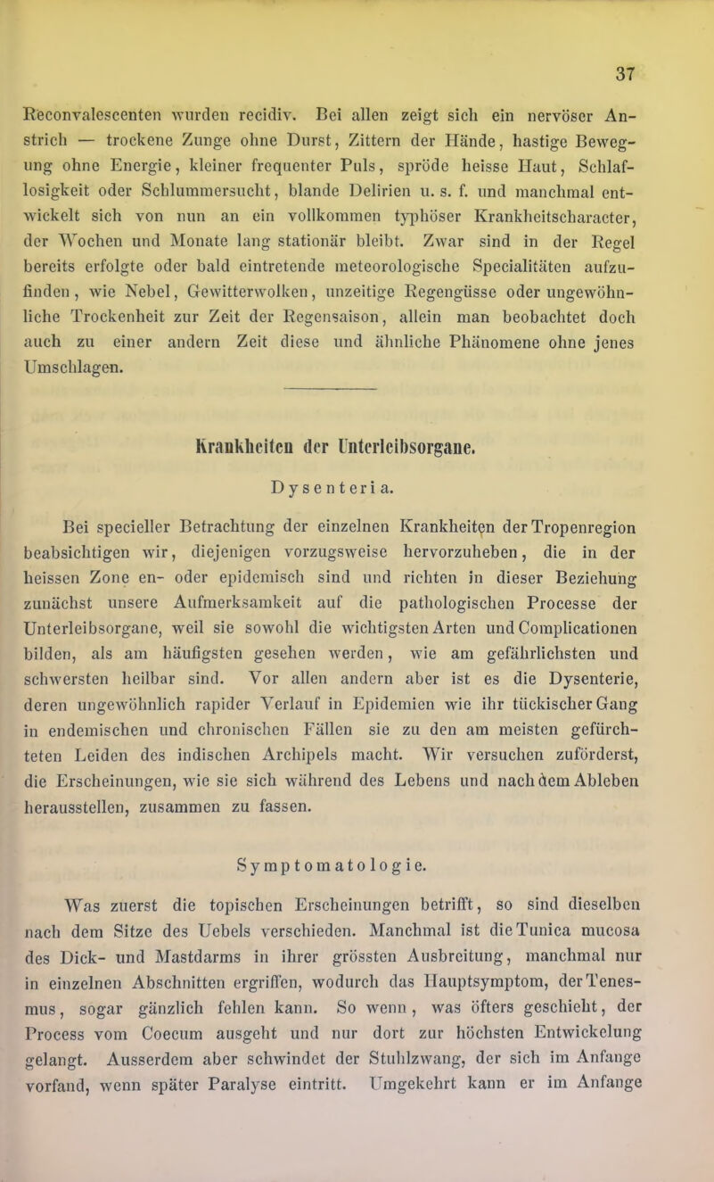 Reconralescenten wurden recidiv. Bei allen zeigt sich ein nervöser An- strich — trockene Zunge ohne Durst, Zittern der Hände, hastige Beweg- ung ohne Energie, kleiner frequenter Puls, spröde heisse Haut, Schlaf- losigkeit oder Schlummersucht, blande Delirien u. s. f. und manchmal ent- wickelt sich von nun an ein vollkommen t}q)höser Krankheitscharacter, der Wochen und Monate lang stationär bleibt. Zwar sind in der Regel bereits erfolgte oder bald eintretende meteorologische Specialitäten aufzu- finden , wie Nebel, Gewitterwolken, unzeitige Regengüsse oder ungewöhn- liche Trockenheit zur Zeit der Regensaison, allein man beobachtet doch auch zu einer andern Zeit diese und ähnliche Phänomene ohne jenes Umschlagen. Kraukheitcn der üiiterlcibsorgane. Dysenteria. Bei specieller Betrachtung der einzelnen Krankheit(?n der Tropenregion beabsichtigen wir, diejenigen vorzugsweise hervorzuheben, die in der heissen Zone en- oder epidemisch sind und richten in dieser Beziehung zunächst unsere Aufmerksamkeit auf die pathologischen Processe der Unterleibsorgane, weil sie sowohl die wuchtigsten Arten und Complicationen bilden, als am häufigsten gesehen Averden, wie am gefährlichsten und schw'crsten heilbar sind. Vor allen andern aber ist es die Dysenterie, deren ungewöhnlich rapider Verlauf in Epidemien wde ihr tückischer Gang in endemischen und chronischen Fällen sie zu den am meisten gefürch- teten Leiden des indischen Archipels macht. Wir versuchen zuförderst, die Erscheinungen, wie sie sich während des Lebens und nach dem Ableben herausstellen, zusammen zu fassen. Symptomatologie. Was zuerst die topischen Erscheinungen betrifft, so sind dieselben nach dem Sitze des Uebels verschieden. Manchmal ist dieTunica mucosa des Dick- und Mastdarms in ihrer grössten Ausbreitung, manchmal nur in einzelnen Abschnitten ergriffen, wodurch das Hauptsymptora, derTenes- mus, sogar gänzlich fehlen kann. So wenn, was öfters geschieht, der Process vom Coecum ausgeht und nur dort zur höchsten Entwickelung gelangt. Ausserdem aber schwindet der Stuhlzwang, der sich im Anfänge vorfand, wenn später Paralyse eintritt. LTmgekehrt kann er im Anfänge