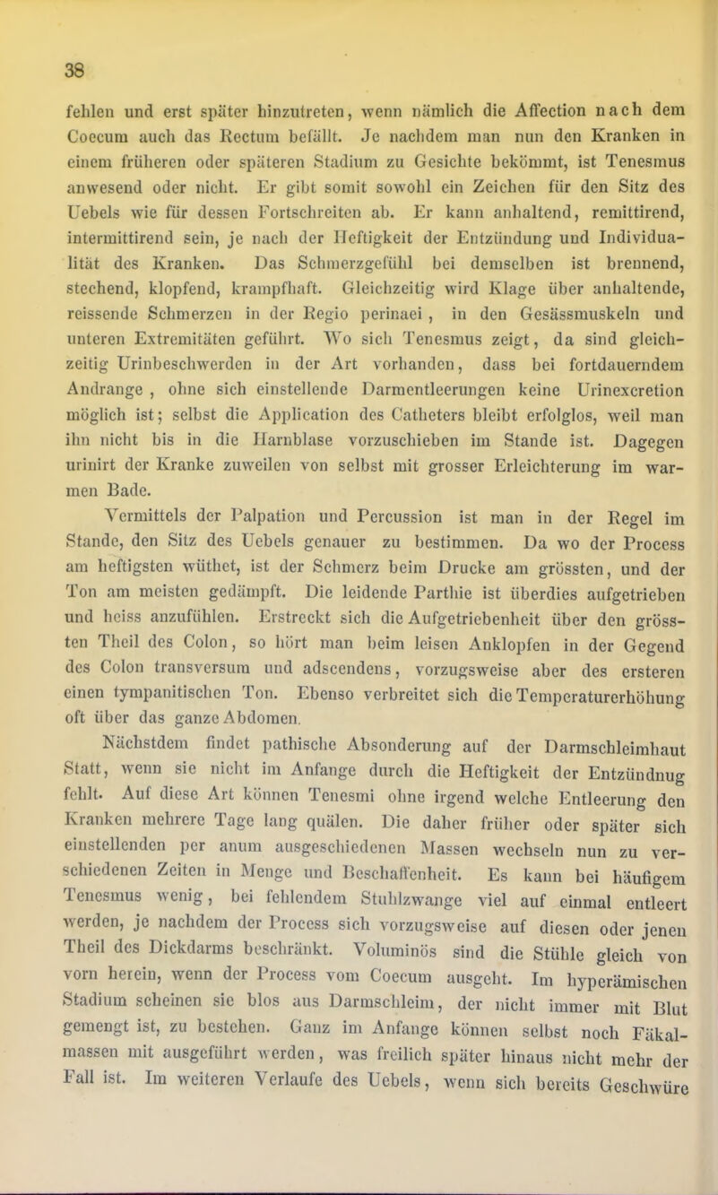 fehlen und erst später hinzutreten, wenn nämlich die Affection nach dem Coecura auch das Rectum befällt. Je nachdem man nun den Kranken in einem früheren oder späteren Stadium zu Gesichte bekömmt, ist Tenesmus anwesend oder nicht. Er gibt somit sowohl ein Zeichen für den Sitz des Uebels wie für dessen Fortschreiten ab. Er kann anhaltend, remittirend, intermittirend sein, je nach der Heftigkeit der Entzündung und Individua- lität des Kranken. Das Schmerzgefühl bei demselben ist brennend, stechend, klopfend, krampfhaft. Gleichzeitig wird Klage über anhaltende, reissende Schmerzen in der Regio perinaei , in den Gesässmuskeln und unteren Extremitäten geführt. Wo sich Tenesmus zeigt, da sind gleich- zeitig Urinbeschwerden in der Art vorhanden, dass bei fortdauerndem Andrange , ohne sich einstellende Darmentleerungen keine Urinexcretion möglich ist; selbst die Application des Catheters bleibt erfolglos, weil man ihn nicht bis in die Harnblase vorzuschieben im Stande ist. Dagegen urinirt der Kranke zuweilen von selbst mit grosser Erleichterung im war- men Bade. Vermittels der Palpation und Percussion ist man in der Regel im Stande, den Sitz des Uebels genauer zu bestimmen. Da wo der Process am heftigsten wüthct, ist der Schmerz beim Drucke am grössten, und der Ton am meisten gedämpft. Die leidende Parthie ist überdies aufgetrieben und heiss anzufühlen. Erstreckt sich die Aufgetriebenheit über den gröss- ten Theil des Colon, so hört man beim leisen Anklopfen in der Gegend des Colon transversura und adscendens, vorzugsweise aber des ersteren einen tympanitischen Ton. Ebenso verbreitet sich die Temperaturerhöhung oft über das ganze Abdomen. Nächstdem findet pathische Absonderung auf der Darmschleirahaut Statt, wenn sie nicht im Anfänge durch die Heftigkeit der Entzündung fehlt. Auf diese Art können Tenesmi ohne irgend welche Entleerung den Kranken mehrere Tage lang quälen. Die daher früher oder später sich einstellenden per anum ausgeschiedenen Massen wechseln nun zu ver- schiedenen Zeiten in Menge und Beschaftenheit. Es kann bei häufigem Tenesmus >\emg, bei fehlendem Stuhlzwange viel auf einmal entleert werden, je nachdem der Process sich vorzugsweise auf diesen oder jenen Theil des Dickdarms beschränkt. Voluminös sind die Stühle gleich von vorn herein, wenn der Process vom Coecum ausgeht. Im hyperämischen Stadium scheinen sie blos aus Darmschleini, der nicht immer mit Blut gemengt ist, zu bestehen. Ganz im Anfänge können selbst noch Fäkal- massen mit ausgeführt werden, was freilich später hinaus nicht mehr der Fall ist. Im weiteren Verlaufe des Uebels, wenn sich bereits Geschwüre