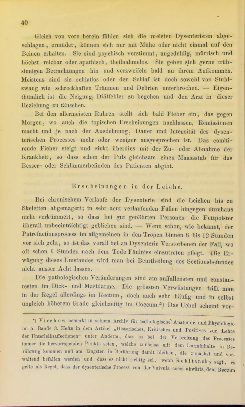 Gleich von vorn herein fühlen sich die meisten Dysenteristen abge- schlagen , ermüdet, können sich nur mit Mühe oder nicht einmal auf den Beinen erhalten. Sie sind psychisch verstimmt, ungeduldig, mürrisch und höchst reizbar oder apathisch, theilnahmelos. Sie geben sich gerne trüb- sinnigen Betrachtungen hin und verzweifeln bald an ihrem Aufkommen. Meistens sind sie schlallos oder der Schlaf ist doch sowohl von Stuhl- zwang wie schreckhaften Träumen und Delirien unterbrochen. — Eigen- thümlich ist die Neigung, Diätfchler zu begehen und den Arzt in dieser Beziehung zu täuschen. Bei den allermeisten Rubren stellt sich bald Fieber ein, das gegen Morgen, wo auch die topischen Erscheinungen nachlassen, Remissionen macht und je nach der Ausdehnung, Dauer und Intensität des dysen- terischen Processes mehr oder weniger ausgesprochen ist. Das comiti- rende Fieber steigt und sinkt überdies mit der Zu- oder Abnahme der Krankheit, so dass schon der Puls gleichsam einen Maassstab für das Besser- oder Schlimmerbefinden des Patienten abgibt. Erscheinungen in der Leiche. Bei chronischem Verlaufe der Dysenterie sind die Leichen bis zu Skeletten abgemagert; in sehr acut verlaufenden Fällen hingegen durchaus nicht verkümmert, so dass bei gut genährten Personen die Fettpolster überall unbeeinträchtigt geblieben sind. — Wenn schon, wie bekannt, der Putrefactiousprocess im allgemeinen in den Tropen binnen 8 bis 12 Stunden vor sich geht, so ist das vorall bei an Dysenterie Verstorbenen der Fall, wo oft schon 6 Stunden nach dem Tode Fäulniss einzutreten pflegt. Die Er- wägung dieses Umstandes wird man bei Beurtheilung des Sectionsbefundes nicht ausser Acht lassen. Die pathologischen Veränderungen sind am auffallensten und constan- testen im Dick- und Mastdarme. Die grössten Verwüstungen trifft man in der Regel allerdings im Rectum, doch auch sehr häufig und in selbst ungleich höherem Grade gleichzeitig im Coecum.*) Das Uebel scheint vor- •) Virchow bemerkt in seinem Archiv für pathologische'Anatomie und Physiologie im 5, Bande 3. Hefte in dem Artikel „Historisches, Kritisches und Positives zur Lehre der Unterleibsaffectioneu“ unter Anderm, dass es bei der Verbreitung des Processes immer die hervorragenden Punkte seien , welche zunächst mit dem Darminhalte in Be- rührong kommen und am längsten in Berührung damit bleiben, die zunächst und vor- waltend befallen werden und dass es nicht richtig sei, wenn Rokitansky sagt es gelte als Regel, dass der dysenterische Process von der Yalvula coeci abwärts, dem Rectum