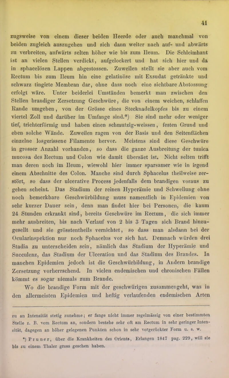 ziigsweise von einem dieser beiden Heerde oder auch manchmal von beiden zugleich auszugehen und sich dann weiter nach auf- und abwärts zu verbreiten, aufwärts selten höher wie bis zum Ileum. Die Schleimhaut ist an vielen Stellen verdickt, aufgelockert und hat sich hier und da in sphacelösen Lappen abgestossen. Zuweilen stellt sie aber auch vom Rectum bis zum Ileum hin eine gelatinöse mit Exsudat getränkte und schwarz tingirte Membran dar, ohne dass noch eine sichtbare Abstossung erfolgt wäre. Unter beiderlei Umständen bemerkt man zwischen den Stellen brandiger Zersetzung Geschwüre, die von einem weichen, schlaifen Rande umgeben, von der Grösse eines Stecknadelkopfes bis zu einem viertel Zoll und darüber im Umfange sind.* *) Sie sind mehr oder weniger tief, trichterförmig und haben einen schmutzig-weissen, festen Grund und eben solche Wände. Zuweilen ragen von der Basis und den Seitenflächen einzelne losgerissene Filamente hervor. Meistens sind diese Geschwüre in grosser Anzahl vorhanden, so dass die ganze Ausbreitung der tunica mucosa des Rectum und Colon wie damit übersäet isL Nicht selten trifft man deren noch im Ileum, wiewohl hier immer sparsamer wie in irgend einem Abschnitte des Colon. Manche sind durch Sphacelus theilweise zer- stört, so dass der ulcerative Process jedenfalls dem brandigen voraus zu gehen scheint. Das Stadium der reinen Hyperämie und Schwellung ohne noch bemerkbare Geschwürbildung muss namentlich in Epidemien von sehr kurzer Dauer sein, denn man findet hier bei Personen, die kaum 24 Stunden erkrankt sind, bereits Geschwüre im Rectum, die sich immer mehr ausbreiten, bis nach Verlauf von 2 bis 3 Tagen sich Brand hinzu- gesellt und sie grösstentheils vernichtet, so dass man alsdann bei der Ocularinspektion nur noch Sphacelus vor sich hat. Demnach würden drei Stadia zu unterscheiden sein, nämlich das Stadium der Hyperämie und Succulenz, das Stadium der Ulceration und das Stadium des Brandes. In manchen Epidemien jedoch ist die Geschwürbildung, in Andern brandige Zersetzung vorherrschend. In vielen endemischen und chronischen Fällen kömmt es sogar niemals zum Brande. Wo die brandige Form mit der geschwürigen zusammengeht, was in den allermeisten Epidemien und heftig verlaufenden endemischen Arten zu an Intensität stetig zunehme; er fange nicht immer regelmässig von einer bestimmten Stelle z. B. vom Eectum an, sondern bestehe sehr oft am Rectum in sehr geringer Inten- sität, dagegen an höher gelegenen Punkten schon in sehr vorgerückter Form u. s. w. *) Pruner, über die Krankheiten des Orients, Erlangen 1847 pag. 229, will sie bis zu einem Thaler gross gesehen haben.