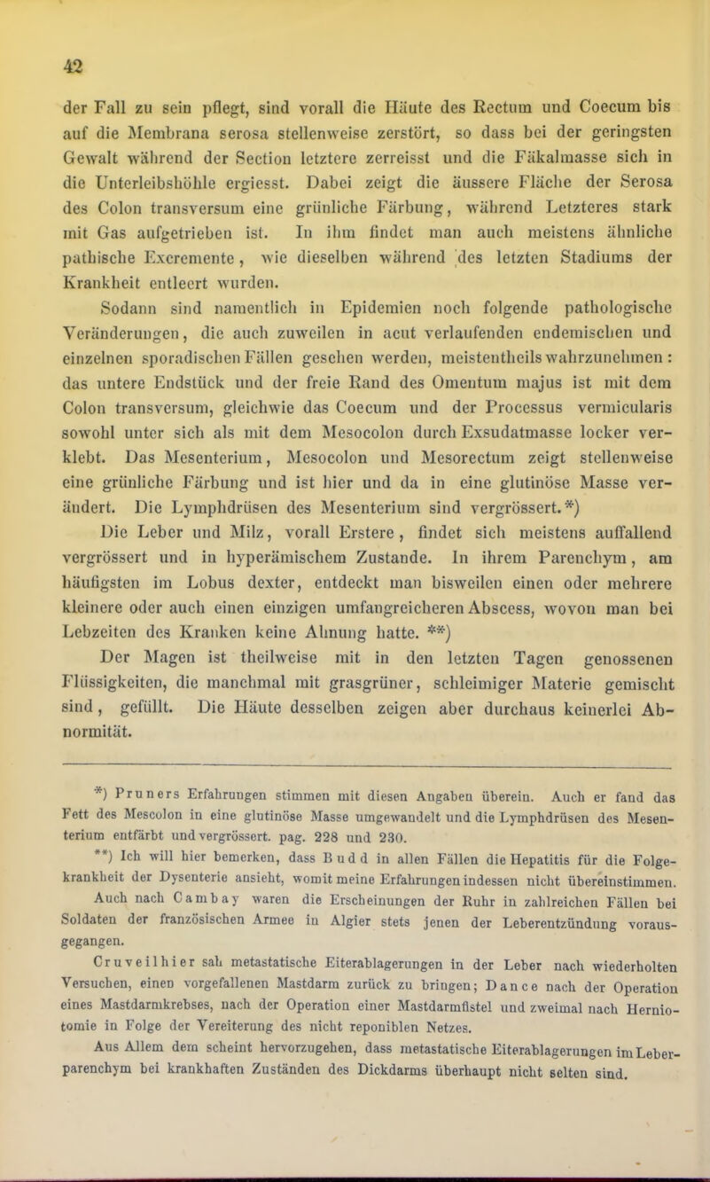 der Fall zu sein pflegt, sind vorall die Häute des Rectum und Coecum bis auf die Membrana serosa stellenweise zerstört, so dass bei der geringsten Gewalt während der Section letztere zerreisst und die Fäkalmasse sich in die Unterleibsbölile ergiesst. Dabei zeigt die äussere Fläche der Serosa des Colon transversum eine grünliche Färbung, während Letzteres stark mit Gas aufgetrieben ist. In ihm findet man auch meistens ähnliche pathische Excremente, wie dieselben während des letzten Stadiums der Krankheit entleert wurden. Sodann sind namentlich in Epidemien noch folgende pathologische Veränderungen, die auch zuweilen in acut verlaufenden endemischen und einzelnen sporadischen Fällen gesehen werden, meistenthcils wahrzunchmen : das untere Endstück und der freie Rand des Omentum majus ist mit dem Colon transversum, gleichwie das Coecum und der l’rocessus vermicularis sowohl unter sich als mit dem Mesocolon durch Exsudatmasse locker ver- klebt. Das Mesenterium, Mesocolon und Mcsorectum zeigt stellenweise eine grünliche Färbung und ist hier und da in eine glutinöse Masse ver- ändert. Die Lymphdrüsen des Mesenterium sind vergrössert. *) Die Leber und Milz, vorall Erstere, findet sich meistens aulTallend vergrössert und in hyperämischem Zustande. In ihrem Parenchym, am häufigsten im Lobus dexter, entdeckt man bisweilen einen oder mehrere kleinere oder auch einen einzigen umfangreicheren Abscess, wovon man bei Lebzeiten des Kranken keine Ahnung hatte. **) Der ]\Iagen ist theilweise mit in den letzten Tagen genossenen Flüssigkeiten, die manchmal mit grasgrüner, schleimiger IMaterie gemischt sind, gefüllt. Die Häute desselben zeigen aber durchaus keinerlei Ab- normität. *) Pruners Erfahrungen stimmen mit diesen Angaben überein. Auch er fand das Fett des Mescolon in eine glutinöse Masse umgewandelt und die Lymphdrüsen des Mesen- terium entfärbt und vergrössert. pag. 228 und 230. **) Ich will hier bemerken, dass Budd in allen Fällen die Hepatitis für die Folge- krankheit der Dysenterie ansieht, womit meine Erfahrungen indessen nicht übereinstimmen. Auch nach Cambay waren die Erscheinungen der Ruhr in zahlreichen Fällen bei Soldaten der französischen Armee in Algier stets jenen der Leberentzündung voraus- gegangen. Cruveilhier sah metastatische Eiterablagerungen in der Leber nach wiederholten Versuchen, einen vorgefallenen Mastdarm zurück zu bringen; Dance nach der Operation eines Mastdarmkrebses, nach der Operation einer Mastdarmüstel und zweimal nach Hernio- tomie in Folge der Vereiterung des nicht reponiblen Netzes. Aus Allem dem scheint hervorzugehen, dass raetastatische Eiterablagerungen im Leber- parenchym bei krankhaften Zuständen des Dickdarms überhaupt nicht selten sind.