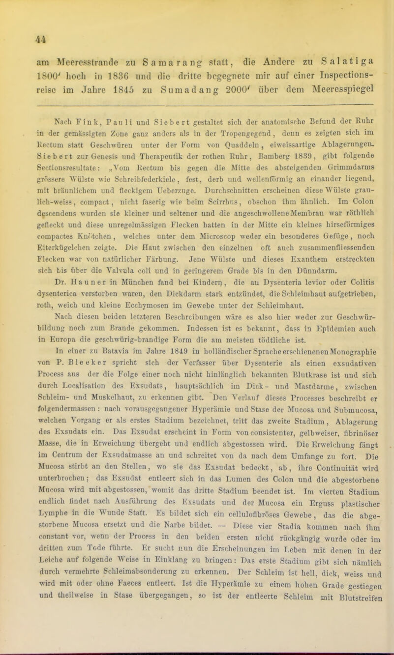 am Meeresstraiide zu Samaran^ statt, die Andere zu Salatiga 1800' hoch in 1836 und die dritte begegnete mir auf einer Inspections- reise im Jahre 1845 zu Sumadang 2000' über dem Meeresspiegel Nach Fink, Pauli und Sichert gestaltet sich der anatomische Befund der Ruhr in der gemässigten Zone ganz anders als in der Tropengegend, denn es zeigten sich im Rectum statt Geschwüren unter der Form von Quaddeln, eiweissartige Ablageningen. Siebert zur Genesis und Therapeutik der rotheu Ruhr, Bamberg 1839, gibt folgende Sectionsresultate: „Vom Rectum bis gegen die Mitte des absteigenden Grimmdarms grössere Vülste wie Schreibfederkiele, fest, derb und wellenförmig an einander liegend, mit bräunlichem und fleckigem Ueberzuge. Durchschnitten erscheinen diese 'Wülste grau- lich-welss, compact, nicht faserig wie beim Scirrhns, obschon ihm ähnlich. Im Colon dgscendens wurden sie kleiner und seltener und die angeschw'ollene Membran war röthlich gefleckt und diese unregelmässigen Flecken batten in der Mitte ein kleines hirseförmiges compactes Knötchen , welches unter dem Microscop weder ein besonderes Gefüge, noch Eiterkügelchen zeigte. Die Haut zwischen den einzelnen oft auch zusammenfliessenden Flecken war von natürlicher Färbung. Jene Wülste und dieses Exanthem erstreckten sich bis über die Valvula coli und in geringerem Grade bis in den Dünndarm. Dr. II a u n e r in München fand bei Kindern , die au Dysenteria levior oder Colitis dysenterica verstorben waren, den Dickdarm stark entzündet, die Schleimhaut aufgetriebeu, roth, weich und kleine Ecchymosen im Gewebe unter der Schleimhaut. Nach diesen beiden letzteren Beschreibungen wäre es also hier weder zur Geschwür- bildung noch zum Brande gekommen. Indessen ist es bekannt, dass in Epidemien auch in Europa die geschwürig-brandige Form die am meisten tödtliche ist. In einer zu Batavia im Jahre 1849 in holländischer Sprache erschienenen Monographie von P. Bleek er spricht sich der Verfasser über Dysenterie als einen exsudativen Process aus der die Folge einer noch nicht hinlänglich bekannten Blutkrase ist und sich durch Localisation des Exsudats, hauptsächlich im Dick- und Mastdarme, zwischen Schleim- und Muskelhaut, zu erkennen gibt. Den Verlauf dieses Processes beschreibt er folgendermassen : nach vorausgegangener Hyperämie nndStase der Mucosa und Submucosa, welchen Vorgang er als erstes Stadium bezeichnet, tritt das zweite Stadium, Ablagerung des Exsudats ein. Das Exsudat erscheint in Form von consistenter, gelbweiser, fibrinöser Masse, die in Erweichung übergeht und endlich abgestossen wird. Die Erweichung fängt im Ceutrum der Exsndatmasse au und schreitet von da nach dem Umfange zu fort. Die Mucosa stirbt an den Stellen, wo sie das Exsudat bedeckt, ab, ihre Contiuuität wird unterbrochen; das Exsudat entleert sich in das Lumen des Colon und die abgestorbene Mucosa wird mit abgestossen, womit das dritte Stadium beendet ist. Im vierten Stadium endlich findet nach Ausführung des Exsudats und der Mucosa ein Erguss plastischer Lymphe in die Wunde Statt. Es bildet sich ein celliilofibröses Gewebe, das die abge- storbene Mucosa ersetzt und die Narbe bildet. ~ Diese vier Stadia kommen nach ihm constant vor, wenn der Proce&s in den beiden ersten nicht rückgängig wurde oder im dritten zum Tode führte. Er sucht nun die Erscheinungen im Leben mit denen in der Leiche auf folgende Weise in Einklang zu bringen: Das erste Stadium gibt sich nämlich durch vermehrte Schleimabsonderung zu erkennen. Der Schleim ist hell, dick, weiss und wird mit oder ohne Faeces entleert. Ist die Hyperämie zu einem hohen Grade gestiegen und theilweise in Stase übergegangen, so ist der entleerte Schleim mit Blutstreifen