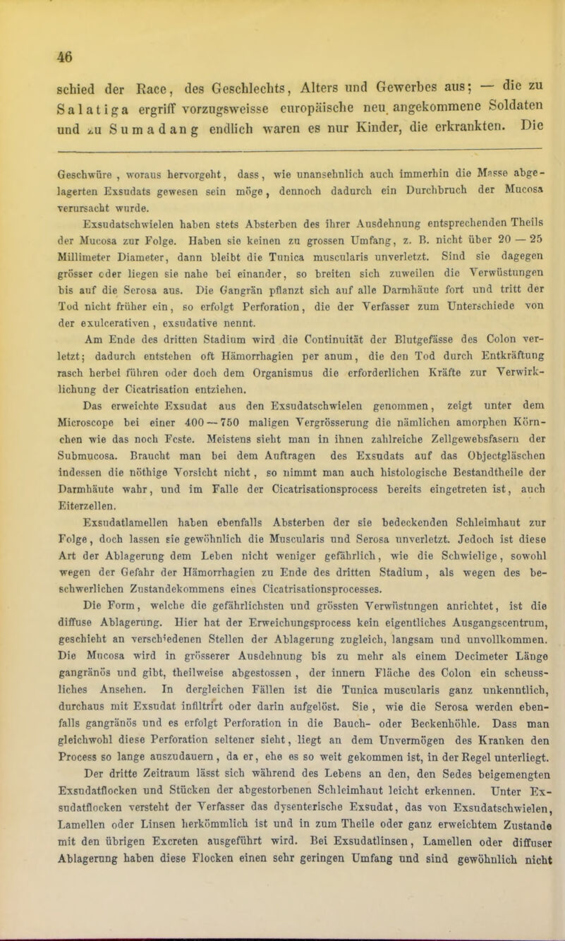 schied der Race, des Geschlechts, Alters und Gewerbes aus; die zu Salatiga ergrilT vorzugsweisse europäische neu_ angekommene Soldaten und 2.U Sumadang endlich waren es nur Kinder, die erkrankten. Die Geschwüre , woraus hervorgoht, dass, wie unansehnlich auch immerhin die Masse abge- lagerten Exsudats gewesen sein möge, dennoch dadurch ein Durchbruch der Mucosa verursacht wurde. Exsudatschwielen haben stets Absterben des ihrer Ausdehnung entsprechenden Theils der Mucosa zur Folge. Haben sie keinen zn grossen Umfang, z. B. nicht über 20 — 25 Millimeter Diameter, dann bleibt die Tunica muscularis unverletzt. Sind sie dagegen grösser oder liegen sie nahe bei einander, so breiten sich zuweilen die Verwüstungen bis auf die Scrosa aus. Die Gangrän pflanzt sich auf alle Darmhäute fort und tritt der Tod nicht früher ein, so erfolgt Perforation, die der Verfasser zum Unterschiede von der exulcerativen , exsudative nennt. Am Ende des dritten Stadium wird die Continuität der Blutgefässe des Colon ver- letzt ; dadurch entstehen oft Hämorrhagien per anum, die den Tod durch Entkräftung rasch herbei führen oder doch dem Organismus die erforderlichen Kräfte zur Verwirk- lichung der Cicatrisation entziehen. Das erweichte Exsudat aus den Exsudatschwielen genommen, zeigt unter dem Microscope bei einer 400 — 750 maligen Vergrösserung die nämlichen amorphen Körn- chen wie das noch Feste. Meistens sieht man in ihnen zahlreiche Zellgewebsfaseru der Submucosa. Braucht man bei dem Aufträgen des Exsudats auf das Objectgläschen indessen die nöthige Vorsicht nicht, so nimmt man auch histologische Bestandtheile der Darmhäute wahr, und im Falle der Cicatrisationsprocess bereits eingetreten ist, auch Eiterzellen. Exsudatlamellen haben ebenfalls Absterben der sie bedeckenden Schleimhaut zur Folge, doch lassen sie gewöhnlich die Muscularis und Serosa unverletzt. Jedoch ist diese Art der Ablagening dem Leben nicht weniger gefährlich, wie die Schwielige, sowohl wegen der Gefahr der Hämorrhagien zu Ende des dritten Stadium , als wegen des be- schwerlichen Zustandekommens eines Cicatrisationsprocesses. Die Form, welche die gefährlichsten und grössten Verwüstungen anrichtet, ist die diffuse Ablagerung. Hier hat der Erweichungsprocess kein eigentliches Ansgangscentrum, geschieht an verschiedenen Stellen der Ablagerung zugleich, langsam und unvollkommen. Die Mucosa wird in grösserer Ausdehnung bis zu mehr als einem Decimeter Länge gangränös und gibt, theilweise abgestossen , der innem Fläche des Colon ein scheuss- liches Ansehen. In dergleichen Fällen ist die Tunica muscularis ganz unkenntlich, durchaus mit Exsudat inflltrfrt oder darin aufgelöst. Sie , wie die Serosa werden eben- falls gangränös und es erfolgt Perforation in die Bauch- oder Beckenhöhle. Dass man gleichwohl diese Perforation seltener sieht, liegt an dem Unvermögen des Kranken den Process so lange auszudauem, da er, ehe es so weit gekommen ist, in der Regel unterliegt. Der dritte Zeitraum lässt sich während des Lehens an den, den Sedes beigemengten Exsndatflocken und Stücken der abgestorbenen Schleimhaut leicht erkennen. Unter Ex- sudatflocken versteht der Verfasser das dysenterische Exsudat, das von Exsudatschwielen, Lamellen oder Linsen herkömmlich ist und in zum Theile oder ganz erweichtem Zustande mit den übrigen Exereten ausgeführt wird. Bel Exsudatlinsen, Lamellen oder diffuser Ablagerung haben diese Flocken einen sehr geringen Umfang und sind gewöhnlich nicht
