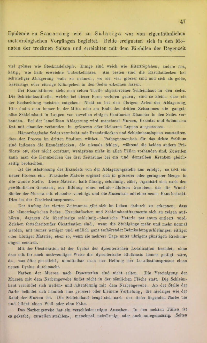 Epidemie zu Samarang wie zu Salatiga war von eigenthümlichen meteorologischen Vorgängen begleitet. Beide ereigneten sich in den Mo- naten der trocknen Saison und erreichten mit dem Einfallen der Regenzeit viel grösser wie Stecknadelköpfe. Einige sind weich wie Eitertröpfchen, andere fest, käsig, wie halb erweichte Tuherkelmasse. Am besten sind die Exsudatflocken bei schwieliger Ablagerung wahr zu nehmen, wo sie viel grösser sind und sich als gelbe, käseartige oder eiterige Klümpchen in den Sedes erkennen lassen. Bei Exsudatlinsen sieht man selten Theile abgestorbener Schleimhaut in den sedes. Die Schleimhauttheile, welche bei dieser Form verloren gehen, sind so klein, dass sie der Beobachtung meistens entgehen. Nicht so bei den übrigen Arten des Ablagerung, Hier findet man immer in der Mitte oder am Ende des dritten Zeitraumes die gangrä- nöse Schleimhaut in Lappen von zuweilen einigen Centimeter Diameter in den Sedes vor- handen. Bei der lamellösen Ablagerung wird manchmal Mucosa, Exsudat und Submucosa fest mit einander verbunden in grösseren oder kleineren Lappen ansgestossen. Hämorrhagische Sedes vermischt mit Exsudatflocken und Schleimhautlappen constatiren, dass der Process im dritten Stadium wüthet. Pathognomonisch für das dritte Stadium sind indessen die Exsudatflocken, die niemals fehlen, während die beiden andern Prä- dicate oft, aber nicht constant, wenigstens nicht in allen Fällen vorhanden sind. Zuweilen kann man die Kennzeichen der drei Zeiträume bei ein und demselben Kranken gleich- zeitig beobachten. Ist die Abstossung des Exsudats von der Ablagerungsstelle aus erfolgt, so trkt ein neuer Process ein. Plastische Materie ergiesst sich in grösserer oder geringerer Menge in die wunde Stelle. Diese Materie, halb flüssig, schleimig, zähe, organisirt sich nach den gewöhnlichen Gesetzen, zur Bildung eines cellulo- fibrösen Gewebes, das die Wund- ränder der Mucosa mit einander vereinigt und die Muscularis mit einer neuen Haut bedeckt. Dies ist der Cicatrisationsprocess. Der Anfang des vierten Zeitraumes gibt sich im Leben dadurch zu erkennen, dass die hämorrhagischen Sedes, Exsudatflocken und Schleimhautfragmente sich zu zeigen auD hören, dagegen die überflüssige schleimig-plastische Materie per anum entleert wird. Zeichen fortschreitender Cicatrisation sind, wenn die Stuhlgänge mehr und mehr normal werden, mit immer weniger und endlich ganz aufliörender Beimischung schleimiger, eitriger oder blutiger Materie; eben so, wenn sie mehrere Tage unter übrigens günstigen Erschein- ungen cessiren. Mit der Cicatrisation ist der Cyclus der dysenterischen Localisation beendet, ohne dass mit ihr auch nothwendiger Weise die dysenterische Blutkrasis immer getilgt wäre, da, was öfter geschieht, unmittelbar nach der Heilung der Localisationsprosess einen neuen Cyclus durchmacht. Narben der Mucosa nach Dysenterien sind nicht selten. Die Vereinigung der Mucosa mit dem Narbengewebe findet nicht in der nämlichen Fläche statt. Die Schleim- haut verbindet sich wellen- und faltenförmig mit dem Narbengewebe. An der Stelle der Narbe befindet sich nämlich eine grössere oder kleinere Vertiefung, die niedriger wie der Rand der Mucosa ist. Die Schleimhaut beugt sich nach der tiefer liegenden Narbe um und bildet einen Wall oder eine Falte. Das Narbengewebe hat ein verschiedenartiges Aussehen. In den meisten Fäilen ist es gekerbt, zuweilen strahlen-, manchmal netzförmig, oder auch unregelmässig. Selten