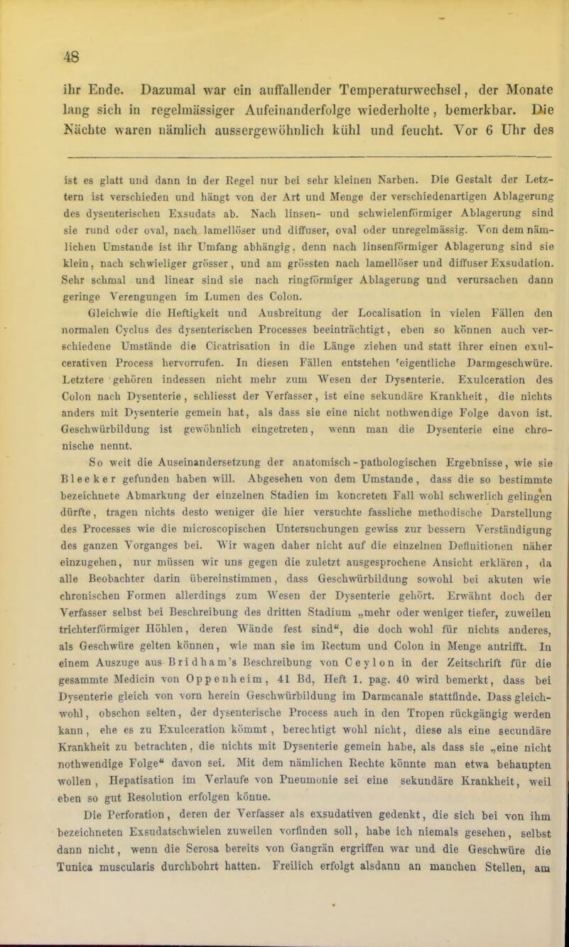 ihr Ende. Dazumal war ein auffallender Temperaturwechsel, der Monate lang sich in regelmässiger Aufeinanderfolge wiederholte, bemerkbar. Die Kächte waren nämlich aussergewöhnlich kühl und feucht. Vor 6 Uhr des ist es glatt und dann in der Regel nur bei sehr kleinen Narben. Die Gestalt der Letz- tem ist verschieden und hängt von der Art und Menge der verschiedenartigen Ablagerung des dysenterischen Exsudats ab. Nach linsen- und schwielenftirmiger Ablagerung sind sie rund oder oval, nach laniellöser und diffuser, oval oder unregelmässig. Von dem näm- lichen Umstande ist ihr Umfang abhängig, denn nach linsenförmiger Ablagerung sind sie klein, nach schwieliger grösser, und am grössten nach lamellöser und diffuser Exsudation. Sehr schmal und linear sind sie nach ringförmiger Ablagerung und verursachen dann geringe Verengungen im Lumen des Colon. Gleichwie die Heftigkeit und Ausbreitung der Localisation in vielen Fällen den normalen Cyclus des dysenterischen Processes beeinträchtigt, eben so können auch ver- schiedene Umstände die Cicatrisation in die Länge ziehen und statt ihrer einen exul- cerativen Process hervorrufen. In diesen Fällen entstehen 'eigentliche Darmgeschwüre. Letztere gehören indessen nicht mehr zum Wesen der Dysenterie. Exulceration des Colon nach Dysenterie, schliesst der Verfasser, ist eine sekundäre Krankheit, die nichts anders mit Dysenterie gemein hat, als dass sie eine nicht nothwendige Folge davon ist. Geschwürbildung ist gewöhnlich eingetreten, wenn man die Dysenterie eine chro- nische nennt. So weit die Auseinandersetzung der anatomisch-pathologischen Ergebnisse, wie sie Bleeker gefunden haben will. Abgesehen von dem Umstande, dass die so bestimmte bezeichnete Abmarkung der einzelnen Stadien im koncreten Fall wohl schwerlich gelingen dürfte, tragen nichts desto weniger die hier versuchte fassliche methodische Darstellung des Processes wie die microscopischen Untersuchungen gewiss zur bessern Verständigung des ganzen Vorganges bei. Wir wagen daher nicht auf die einzelnen Definitionen näher einzugehen, nur müssen wir uns gegen die zuletzt ausgesprochene Ansicht erklären, da alle Beobachter darin übereinstimmen, dass Geschwürbildung sowohl bei akuten w'ie chronischen Formen allerdings zum Wesen der Dysenterie gehört. Erwähnt doch der Verfasser selbst bei Beschreibung des dritten Stadium „mehr oder weniger tiefer, zuweilen trichterförmiger Höhlen, deren Wände fest sind“, die doch wohl für nichts anderes, als Geschwüre gelten können, wie man sie im Rectum und Colon in Menge antrifft. In einem Auszuge aus Bridham’s Beschreibung von Ceylon in der Zeitschrift für die gesammte Medicin von Oppenheim, 41 Bd, Heft 1. pag. 40 wird bemerkt, dass bei Dysenterie gleich von vorn herein Geschwürbildung im Darmcanale stattfinde. Dass gleich- wohl, obschon selten, der dysenterische Process auch in den Tropen rückgängig werden kann, ehe es zu Exulceration kömmt, berechtigt wohl nicht, diese als eine seeuudäre Krankheit zu betrachten, die nichts mit Dysenterie gemein habe, als dass sie „eine nicht nothwendige Folge“ davon sei. Mit dem nämlichen Rechte könnte man etwa behaupten wollen , Hepatisation im Verlaufe von Pneumonie sei eine sekundäre Krankheit, weil eben so gut Resolution erfolgen könne. Die Perforation, deren der Verfasser als exsudativen gedenkt, die sich bei von ihm bezeichneten Exsudatschwielen zuweilen vorfinden soll, habe ich niemals gesehen, selbst dann nicht, wenn die Serosa bereits von Gangrän ergriffen war und die Geschwüre die Tunica muscularis durchbohrt hatten. Freilich erfolgt alsdann an manchen Stellen, am