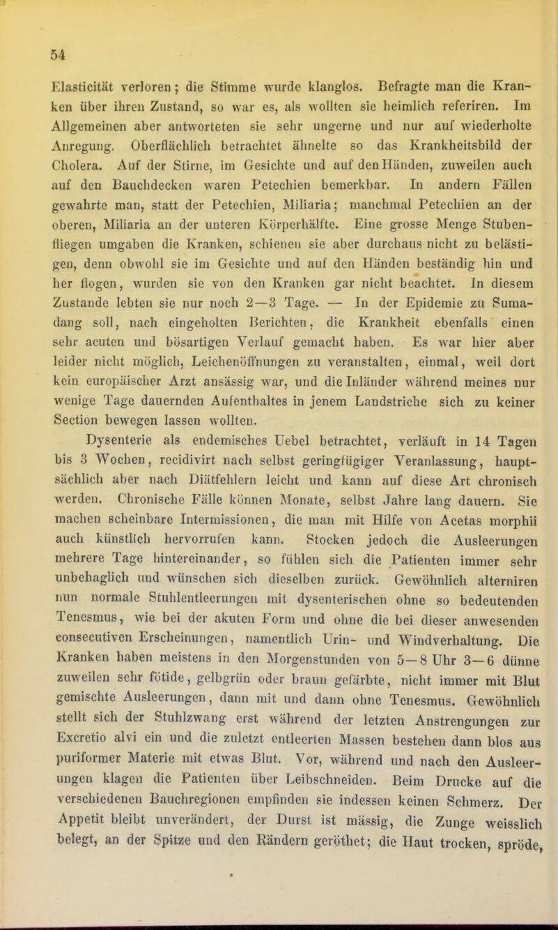 J^lasticität verloren; die Stimme wurde klanglos. Befragte man die Kran- ken über ihren Zustand, so war es, als wollten sie heimlich referiren. Im Allgemeinen aber antworteten sie sehr ungerne und nur auf wiederholte Anregung. Oberflächlich betrachtet ähnelte so das Krankheitsbild der Cholera. Auf der Stirne, im Gesichte und auf den Händen, zuweilen auch auf den Bauchdecken waren Petechien bemerkbar. In andern Fällen gewahrte man, statt der Petechien, Miliaria; manchmal Petechien an der oberen, Miliaria an der unteren Körperhälfte. Eine grosse Menge Stuben- fliegen umgaben die Kranken, schienen sie aber durchaus nicht zu belästi- gen, denn obwohl sie im Gesichte und auf den Händen beständig hin und her flogen, wurden sie von den Kranken gar nicht beachtet. In diesem Zustande lebten sie nur noch 2—3 Tage. — In der Epidemie zu Suma- dang soll, nach eingeholten Berichten, die Krankheit ebenfalls einen sehr acuten und bösartigen Verlauf gemacht haben. Es war hier aber leider nicht möglich, LeichenölTnungen zu veranstalten, einmal, weil dort kein europäischer Arzt ansässig war, und die Inländer während meines nur wenige Tage dauernden Aufenthaltes in jenem Landstriche sich zu keiner Section bewegen lassen wollten. Dysenterie als endemisches Uebel betrachtet, verläuft in 14 Tagen bis 3 Wochen, rccidivirt nach selbst geringfügiger Veranlassung, haupt- sächlich aber nach Diätfehlern leicht und kann auf diese Art chronisch werden. Chronische Fälle können Monate, selbst Jahre lang dauern. Sie machen scheinbare Intermissionen, die man mit Hilfe von Acetas morphii auch künstlich hervorrufen kann. Stocken jedoch die Ausleerungen mehrere Tage hintereinander, so fühlen sich die Patienten immer sehr unbehaglich und wünschen sich dieselben zurück. Gewöhnlich alterniren nun normale Stuhlentlcerungen mit dysenterischen ohne so bedeutenden 1 enesmus, wie bei der akuten Form und ohne die bei dieser anwesenden consecutiven Erscheinungen, namentlich Urin- und Windverhaltung. Die Kranken haben meistens in den Morgenstunden von 5—8 Uhr 3—6 dünne zuweilen sehr fötide, gelbgrün oder braun gefärbte, nicht immer mit Blut gemischte Ausleerungen, dann mit und dann ohne Tenesmus. Gewöhnlich stellt sich der Stuhlzwang erst während der letzten Anstrengungen zur Exeretio alvi ein und die zuletzt entleerten Massen bestehen dann blos aus puriformer Materie mit etwas Blut. Vor, während und nach den Ausleer- ungen klagen die Patienten über Leibschneiden. Beim Drucke auf die verschiedenen Bauchregionen empfinden sie indessen keinen Schmerz. Der Appetit bleibt unverändert, der Durst ist massig, die Zunge weisslich belegt, an der Spitze und den Rändern geröthet; die Haut trocken, spröde,