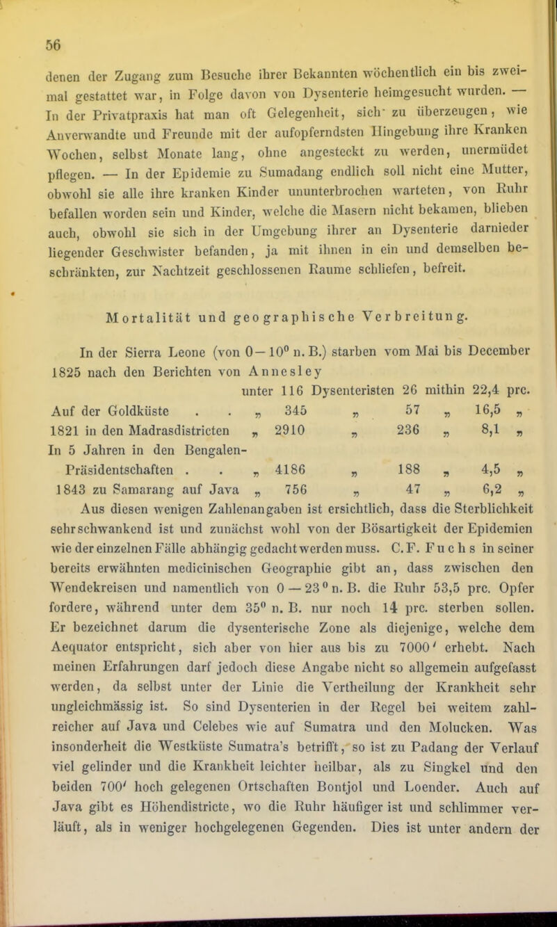 denen der Zugang zum Besuche ihrer Bekannten wöchentlich ein bis zwei- mal gestattet war, in Folge davon von Dysenterie heimgesucht wurden. In der Privatpraxis hat man oft Gelegenheit, sich’ zu überzeugen, wie Anverwandte und Freunde mit der aufopferndsten Hingebung ihre Kranken Wochen, selbst Monate lang, ohne angesteckt zu werden, unermüdet pflegen. — In der Epidemie zu Sumadang endlich soll nicht eine Mutter, obwohl sie alle ihre kranken Kinder ununterbrochen warteten, von Ruhr befallen worden sein und Kinder, welche die Masern nicht bekamen, blieben auch, obwohl sie sich in der Umgebung ihrer an Dysenterie darnieder liegender Geschwister befanden, ja mit ihnen in ein und demselben be- schränkten, zur Nachtzeit geschlossenen Raume schliefen, befreit. Mortalität und geographische Verbreitung. In der Sierra Leone (von 0—10”n.B.) starben vom Mai bis December 1825 nach den Berichten von Annesley unter 116 Dysenteristen 26 mithin 22,4 prc Auf der Goldküste „ 345 r> 57 r> 16,5 n 1821 in den Madrasdistricten „ 2910 n 236 r> 8,1 n In 5 Jahren in den Bengalen - Präsidentschaften . GO n 188 n 4,5 1843 zu Samarang auf Java „ 756 r> 47 r) 6,2 Aus diesen wenigen Zahlenangaben ist ersichtlich, dass die Sterblichkeit sehr schwankend ist und zunächst wohl von der Bösartigkeit der Epidemien wie der einzelnen Fälle abhängig gedacht werden muss. C. F. Fuchs in seiner bereits erwähnten medicinischen Geographie gibt an, dass zwischen den Wendekreisen und namentlich von 0 — 23®n. B. die Ruhr 53,5 prc. Opfer fordere, während unter dem 35” n. B. nur noch 14 prc. sterben sollen. Er bezeichnet darum die dysenterische Zone als diejenige, welche dem Aeqiiator entspricht, sich aber von hier aus bis zu 7000' erhebt. Nach meinen Erfahrungen darf jedoch diese Angabe nicht so allgemein aufgefasst werden, da selbst unter der Linie die Vertheilung der Krankheit sehr ungleichmässig ist. So sind Dysenterien in der Regel bei weitem zahl- reicher auf Java und Celebes wie auf Sumatra und den Molucken. Was insonderheit die Westküste Sumatra’s betrifft, so ist zu Padang der Verlauf viel gelinder und die Krankheit leichter heilbar, als zu Siugkel und den beiden 700' hoch gelegenen Ortschaften Bontjol und Loender. Auch auf Java gibt es Höhendistrictc, wo die Ruhr häufiger ist und schlimmer ver- läuft, als in weniger hochgelegenen Gegenden. Dies ist unter andern der