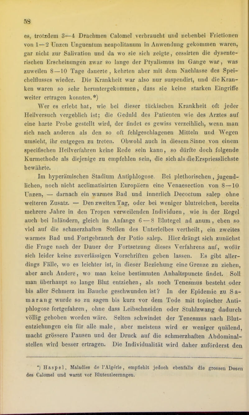 es, trotzdem 3—-1 Drachmen Calomel verbraucht und nebenbei Frictionen von 1 — 2 Unzen Unguentum neapolitanum in Anwendung gekommen waren, gar nicht zur Salivation und da wo sie sich zeigte, ccssirten die dysente- rischen Erscheinungen zwar so lange der Ptyalismus im Gange war, was zuweilen 8 —10 Tage dauerte , kehrten aber mit dem Nachlasse des Spei- chelflusses wieder. Die Krankheit war also nur suspendirt, und die Kran- ken waren so sehr heruntergekommen, dass sie keine starken EingrifTe weiter ertragen konnten.*) Wer es erlebt hat, wie bei dieser tückiseben Krankheit oft jeder Heilversuch vergeblich ist; die Geduld des Patienten wie des Arztes auf eine harte Probe gestellt wird, der findet es gewiss verzeihlich, wenn man sich nach anderen als den so oft fehlgeschlagenen Mitteln und Wegen umsieht, ihr entgegen zu treten. Obwohl auch in diesem Sinne von einem specifischen Heilverfahren keine Rede sein kann, so dürfte doch folgende Kurmethode als diejenige zu empfehlen sein, die sich als dieErspriesslichste bewährte. Im hyperämischen Stadium Antiphlogose. Bei plethorischen, jugend- lichen, noch nicht acclimatisirten Europäern eine Venaesection von 8 —10 Unzen, — darnach ein warmes Bad und innerlich Decoctum salep ohne weiteren Zusatz. — Den zweiten Tag, oder bei weniger blutreichen, bereits mehrere Jahre in den Tropen verweilenden Individuen, wie in der Regel auch bei Inländern, gleich im Anfänge 6 — 8 Blutegel ad anum, eben so viel auf die schmerzhaften Stellen des Unterleibes vertheilt, ein zweites warmes Bad und Fortgebrauch der Potio salep. Hier drängt sich zunächst die Frage nach der Dauer der Fortsetzung dieses Verfahrens auf, wofür sich leider keine zuverlässigen Vorschriften geben lassen. Es gibt aller- dings Fälle, wo es leichter ist, in dieser Beziehung eine Grenze zu ziehen, aber auch Andere, wo man keine bestimmten Anhaltspuncte findet. Soll man überhaupt so lange Blut entziehen, als noch Tenesmus besteht oder bis aller Schmerz im Bauche geschwunden ist? In der Epidemie zu Sa- marang wurde so zu sagen bis kurz vor dem Tode mit topischer Anti- phlogose fortgefahren, ohne dass Leibschneiden oder Stuhlzwang dadurch völlig gehoben worden wäre. Selten schwindet der Tenesmus nach Blut- entzichungen ein für alle male, aber meistens wird er weniger quälend, macht grössere Pausen und der Druck auf die schmerzhaften Abdominal- stellen wird besser ertragen. Die Individualität wird daher zuförderst den •) Haspel, Maladies de l’Alg^rie, empfiehlt jedoch ebenfalls die grossen Dosen des Calomel und warnt Tor Blutentleernngen.