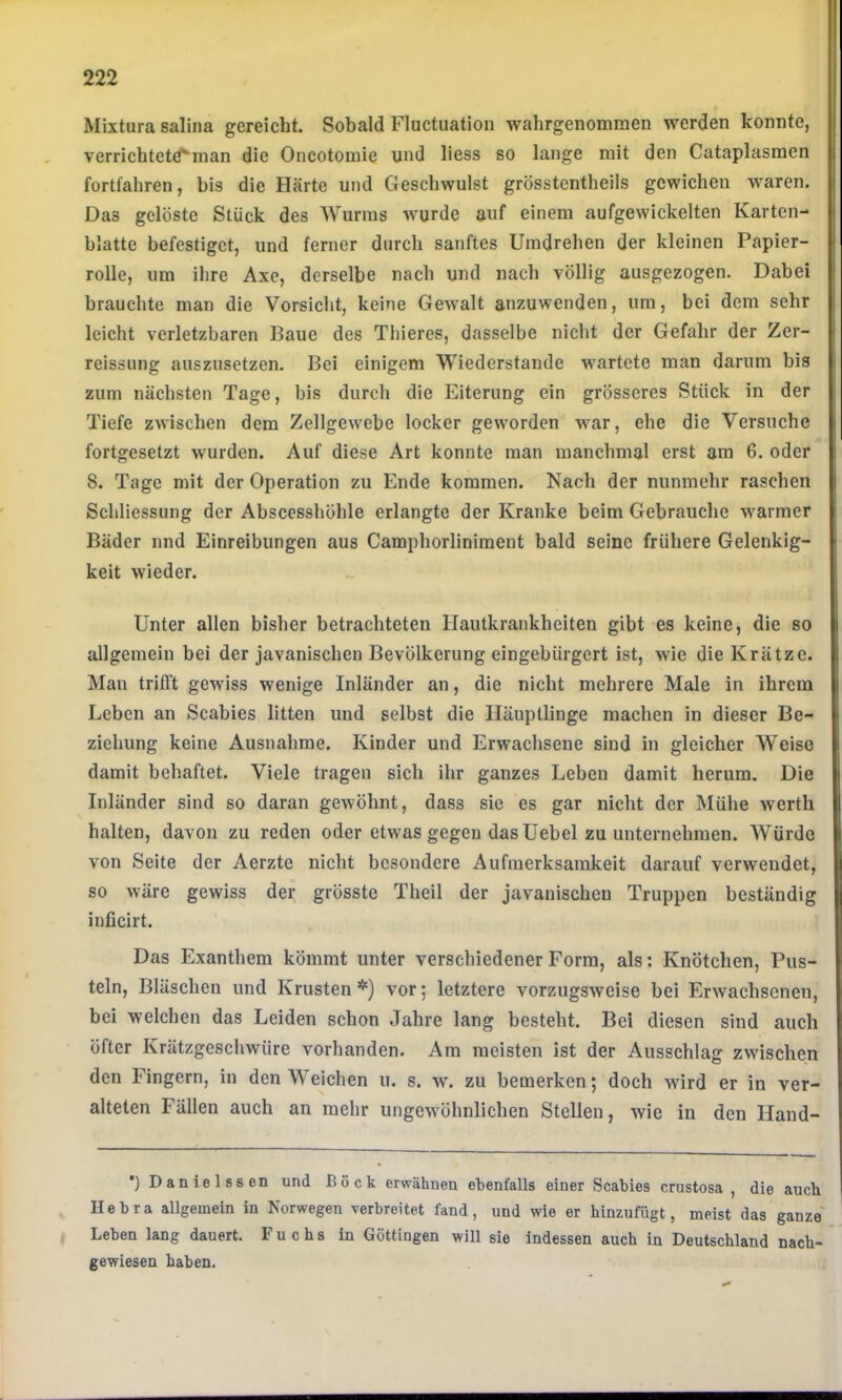 Mixtura sallna gereicht. Sobald Fluctuatlon wahrgenommen werden konnte, verrichtetä^man die Oncotomie und Hess so lange mit den Cataplasmen fortfahren, bis die Härte und Geschwulst grösstcntheils gewichen waren. Das gelöste Stück des Wurms wurde auf einem aufgewickelten Karten- blatte befestiget, und ferner durch sanftes Umdrehen der kleinen Papier- rolle, um ilire Axe, derselbe nach und nach völlig ausgezogen. Dabei brauchte man die Vorsicht, keine Gewalt anzuwenden, um, bei dem sehr leicht verletzbaren Baue des Thieres, dasselbe nicht der Gefahr der Zer- reissung auszusetzen. Bei einigem Wiederstande wartete man darum bis zum nächsten Tage, bis durch die Eiterung ein grösseres Stück in der Tiefe zwischen dem Zellgewebe locker geworden war, ehe die Versuche fortgesetzt wurden. Auf diese Art konnte man manchmal erst am 6. oder 8. Tage mit der Operation zu Ende kommen. Nach der nunmehr raschen Schliessung der Abscesshöhle erlangte der Kranke beim Gebrauche warmer Bäder und Einreibungen aus Camphorliniment bald seine frühere Gelenkig- keit wieder. Unter allen bisher betrachteten Hautkrankheiten gibt es keine, die so allgemein bei der javanischen Bevölkerung eingebürgert ist, wie die Krätze. Man trifl’t gewiss wenige Inländer an, die nicht mehrere Male in ihrem Leben an Scabies litten und selbst die Häuptlinge machen in dieser Be- ziehung keine Ausnahme. Kinder und Erwachsene sind in gleicher Weise damit behaftet. Viele tragen sich ihr ganzes Leben damit herum. Die Inländer sind so daran gewöhnt, dass sie es gar nicht der Mühe werth halten, davon zu reden oder etwas gegen das Uebel zu unternehmen. Würde von Seite der Aerzte nicht besondere Aufmerksamkeit darauf verwendet, so wäre gewiss der grösste Theil der javanischen Truppen beständig inficirt. Das Exanthem kömmt unter verschiedener Form, als: Knötchen, Pus- teln, Bläschen und Krusten *) vor; letztere vorzugsweise bei Erwachsenen, bei welchen das Leiden schon Jahre lang besteht. Bei diesen sind auch öfter Krätzgeschwüre vorhanden. Am meisten ist der Ausschlag zwischen den Fingern, in den Weichen u. s. v,\ zu bemerken; doch wird er in ver- alteten Fällen auch an mehr ungewöhnlichen Stellen, wie in den Hand- •) Danielssen und Bock erwähnen ebenfalls einer Scabies crustosa , die auch Hebra allgemein in Norwegen verbreitet fand, und wie er hinzufügt, meist das ganze' Leben lang dauert. Fuchs in Göttingen will sie indessen auch in Deutschland nach- gewiesen haben.